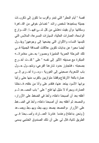 ‫ﻗﺼﺔ " ﺃﻴﺎﻡ ﺍﻟﻤﻁﺭ" ﺍﻟﺘﻲ ﺘﺒﺩﻭ ﻭﺃﻗﺭﺏ ﻤﺎ ﺘﻜﻭﻥ ﺇﻟﻰ ﺫﻜﺭﻴـﺎﺕ‬
‫ﺠﻤﻴﻠﺔ ﻴﺴﺘﻌﻴﺩﻫﺎ ﺸﺨﺹ ﺭﺍﺸﺩ " ﺘﻀﺎﺀل ﺨﻭﻓﻲ ﻤﻥ ﺍﻟﻘـﺎﻫﺭﺓ‬
‫ﻭﺴﻜﺎﻨﻬﺎ ،ﻭﺃﻥ ﺒﻘﻴﺕ ﺩﻫﺸﺘﻲ ﻤﻥ ﻜل ﺸـﺊ ﻓﻴﻬـﺎ: ﺍﻟﺸـﻭﺍﺭﻉ‬
‫ﺍﻟﻭﺍﺴﻌﺔ، ﺍﻟﻌﻤﺎﺭﺍﺕ ﺍﻟﻌﺎﻟﻴﺔ، ﺍﻟﺴﻴﺎﺭﺍﺕ ﺍﻟﻤﺴﺭﻋﺔ، ﺍﻟﻤﻼﺒﺱ ﺍﻟﺘﻲ‬
‫ﺘﻠﺒﺴﻬﺎ ﺍﻟﻨﺴﺎﺀ، ﻭﺍﻷﻟﻭﺍﻥ ﺍﻟﺘﻲ ﻴﻀﻌﻬﺎ ﺇﻟﻰ ﻭﺠﻭﻫﻬﻥ" ﻭﻴﻘـﻭل‬
‫ﺃﻴﻀﺎ ﻤﻌﺒﺭﺍ ﻋﻥ ﺒﺩﺍﻴﺎﺕ ﺘﻜﻭﻴﻥ ﻋﻼﻗﺎﺕ ﺍﻟﺼﺩﺍﻗﺔ ﺍﻟﺠﻤﻴﻠﺔ ﻓـﻲ‬
‫ﺘﻠﻙ ﺍﻟﻤﺭﺤﻠﺔ ﺍﻟﻌﻤﺭﻴﺔ ﺍﻟﻤﺘﻤﻴﺯﺓ ﻭﻤﺼﻭﺭﺍ ﺒﻌـﺽ ﻤﻐﺎﻤﺭﺍﺘـﻪ‬
‫ﺍﻟﻤﺒﻜﺭﺓ ﻤﻊ ﺼﺩﻴﻘﻪ ﺍﻷﺜﻴﺭ ﺇﻟﻰ ﻨﻔﺴﻪ " ﻋﻠﻰ " ﻜﻨـﺕ ﺃﺨـﺭﺝ‬
‫ﺒﺼﺤﺒﺘﻪ ، ﻓﻨﺘﺠﺎﻭﺯ ﺤﺩﻭﺩ ﺸﺎﺭﻋﻨﺎ ﺍﻟﻔﺭﻋﻲ، ﻭﻨﺘﺠـﻭل ﺤـﻭل‬
‫ﺒﺎﺏ ﺍﻟﺸﻌﺭﻴﺔ، ﺼﺤﺒﻨﻲ ﺇﻟﻰ ﺍﻟﻐﻭﺭﻴﺔ ، ﻭﻤـﺭﺓ ﺃﺨـﺭﻯ ﺇﻟـﻰ‬
‫ﻋﻤﺎﺭﺓ ﺒﺎﻟﻐﺔ ﺍﻻﺭﺘﻔﺎﻉ،ﻭﻗﻔﺘﻨﺎ ﻤﺘﻭﺍﺯﻴﻴﻥ ﺒﺎﻟﻘﺭﺏ ﻤﻨﻬﺎ ﺤﺘﻰ ﺭﺃﻴﻨﺎ‬
‫ﺒﻭﺍﺒﻬﺎ ﺍﻷﺴﻭﺩ ﻴﺒﺘﻌﺩ ﻋﻨﻬﺎ، ﻓﺘﻘﺩﻡ ﻋﻠﻰ ﻭﺃﻨﺎ ﻤﻥ ﺨﻠﻔﻪ، ﻓـﺩﺨﻠﻨﺎ‬
‫ﺍﻟﻌﻤﺎﺭﺓ، ﻭﺒﺠﺭﺃﺓ ﻻ ﻤﺜﻴل ﻟﻬﺎ ﻓﺘﺢ " ﻋﻠﻰ " ﺒﺎﺏ ﺍﻟﻤﺼـﻌﺩ ﺜـﻡ‬
‫ﺃﻏﻠﻘﻪ ﺒﻌﺩ ﺃﻥ ﺃﺼﺒﺤﻨﺎ ﺩﺍﺨﻠﻪ، ﻭﺃﺨﺫ ﻓﻲ ﺍﻟﻀﻐﻁ ﻋﻠﻰ ﺍﻷﺯﺭﺍﺭ،‬
‫ﻭﺍﻟﻤﺼﻌﺩ ﺜﻡ ﺃﻏﻠﻘﻪ ﺒﻌﺩ ﺃﻥ ﺃﺼﺒﺤﻨﺎ ﺩﺍﺨﻠﻪ، ﻭﺃﺨﺫ ﻓﻲ ﺍﻟﻀـﻐﻁ‬
‫ﻋﻠﻰ ﺍﻷﺯﺭﺍﺭ ،ﻭﺍﻟﻤﺼﻌﺩ ﻴﺼﻌﺩ ﻭﻴﻬـﺒﻁ، ﻭﻴﻬـﺒﻁ ﻭﻴﺼـﻌﺩ‬
‫) ﻭﻨﺤﻥ ﺒﺩﺍﺨﻠﻪ( ﻭﻋﻨﺩﻤﺎ ﻏﺎﺩﺭﻨﺎ ﺍﻟﻌﻤـﺎﺭﺓ، ﻭﺃﺼـﺒﺤﻨﺎ ﻓـﻲ‬
‫ﺍﻟﻁﺭﻴﻕ ﺜﺎﻨﻴﺔ، ﻗﺎل ﻟﻲ ﻋﻠﻰ ﺃﻥ ﺫﻟﻙ ﺍﻟﺼﻨﺩﻭﻕ ﺍﻟﺨﺸﺒﻲ ﻴﺴﻤﻰ‬
 