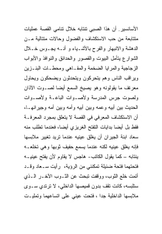 ‫ﺍﻷﺴﺎﻨﺴﻴﺭ. ﺃﻥ ﻫﺫﺍ ﺍﻟﺼﺒﻲ ﺘﻨﺘﺎﺒﻪ ﺨﻼل ﺘﻨﺎﻤﻲ ﺍﻟﻘﺼﺔ ﻋﻤﻠﻴﺎﺕ‬
‫ﻤﺘﺘﺎﺒﻌﺔ ﻤﻥ ﺤﺏ ﺍﻻﺴﺘﻜﺸﺎﻑ ﻭﺍﻟﻔﻀﻭل ﻭﺤﺎﻻﺕ ﻤﺘﺘﺎﻟﻴﺔ ﻤـﻥ‬
‫ﺍﻟﺩﻫﺸﺔ ﻭﺍﻻﻨﺒﻬﺎﺭ ﻭﺍﻟﻔﺭﺡ ﺒﺎﻷﺸـﻴﺎﺀ ﻭ ﺃﻨـﻪ ﻴﺠـﻭﺱ ﺨـﻼل‬
‫ﺍﻟﺸﻭﺍﺭﻉ ﻴﺘﺄﻤل ﺍﻟﺒﻴﻭﺕ ﻭﺍﻟﻘﺼﻭﺭ ﻭﺍﻟﺤﺩﺍﺌﻕ ﻭﺍﻟﻨﻭﺍﻓﺫ ﻭﺍﻷﺒﻭﺍﺏ‬
‫ﺍﻟﺯﺠﺎﺠﻴﺔ ﻭﺍﻟﻤﺭﺍﻴﺎ ﺍﻟﻀﺨﻤﺔ ﻭﺍﻟﻤﻘـﺎﻫﻲ ﻭﻤﺤﻁـﺎﺕ ﺍﻟﺒﻨـﺯﻴﻥ‬
‫ﻭﻴﺭﺍﻗﺏ ﺍﻟﻨﺎﺱ ﻭﻫﻡ ﻴﺘﺤﺭﻜﻭﻥ ﻭﻴﺘﺤﺩﺜﻭﻥ ﻭﻴﻀﺤﻜﻭﻥ ﻭﻴﺤﺎﻭل‬
‫ﻤﻌﺭﺓﻑ ﻤﺎ ﻴﻘﻭﻟﻭﻨﻪ ﻭﻫﻭ ﻴﺼﻴﺦ ﺍﻟﺴﻤﻊ ﺃﻴﻀﺎ ﻟﺼـﻭﺕ ﺍﻵﺫﺍﻥ‬
‫ﻭﻟﺼﻭﺕ ﺠﺭﺱ ﺍﻟﻤﺩﺭﺴﺔ ﻭﻷﺼـﻭﺍﺕ ﺍﻟﺒﺎﻋـﺔ ﻭﻷﺼـﻭﺍﺕ‬
‫ﺍﻟﺤﺩﻴﺙ ﺒﻴﻥ ﺃﺒﻴﻪ ﻭﻋﻤﻪ ﻭﺒﻴﻥ ﺃﺒﻴﻪ ﻭﺃﻤﻪ ﻭﺒﻴﻥ ﺃﻤﻪ ﻭﺠﻴﺭﺍﻨﻬـﺎ،‬
‫ﺃﻥ ﺍﻻﺴﺘﻜﺸﺎﻑ ﺍﻟﻤﻌﺭﻓﻲ ﻓﻲ ﺍﻟﻘﺼﺔ ﻻ ﻴﺘﻌﻠﻕ ﺒﻤﺠﺭﺩ ﺍﻟﻤﻌﺭﻓـﺔ‬
‫ﻓﻘﻁ ﺒل ﺃﻴﻀﺎ ﺒﺩﺍﻴﺎﺕ ﺍﻟﺘﻔﺘﺢ ﺍﻟﻐﺭﻴﺯﻱ ﺃﻴﻀﺎ، ﻓﻌﻨﺩﻤﺎ ﺘﻁﻠﺏ ﻤﻨﻪ‬
‫ﺴﻌﺎﺩ ﺍﺒﻨﺔ ﺍﻟﺠﻴﺭﺍﻥ ﺃﻥ ﻴﻐﻠﻕ ﻋﻴﻨﻴﻪ ﻋﻨﺩﻤﺎ ﺘﺭﻴﺩ ﺘﻐﻴﻴﺭ ﻤﻼﺒﺴﻬﺎ‬
‫ﻓﺈﻨﻪ ﻴﻐﻠﻕ ﻋﻴﻨﻴﻪ ﻟﻜﻨﻪ ﻋﻨﺩﻤﺎ ﻴﺴﻤﻊ ﺤﻔﻴﻑ ﺜﻭﺒﻬﺎ ﻭﻫﻲ ﺘﺨﻠﻌـﻪ‬
‫ﻴﻨﺘﺎﺒﻪ – ﻜﻤﺎ ﻴﻘﻭل ﺍﻟﻜﺎﺘﺏ- ﻫﺎﺠﺱ ﻻ ﻴﻘﺎﻭﻡ ﻷﻥ ﻴﻔﺘﺢ ﻋﻴﻨﻴـﻪ‬
‫ﻓﺘﺤﺘﻬﻤﺎ ﻓﺘﺤﺔ ﻀﺌﻴﻠﺔ ﺘﻤﻜﻨﻨﻲ ﻤﻥ ﺍﻟﺭﺅﻴﺔ، ﺭﺃﻴﺕ ﺴـﻌﺎﺩ ﻭﻗـﺩ‬
‫ﺃﺘﻤﺕ ﺨﻠﻊ ﺍﻟﺜﻭﺏ، ﻭﻭﻗﻔﺕ ﺘﺒﺤﺙ ﻋﻥ ﺍﻟﺜـﻭﺏ ﺍﻵﺨـﺭ ﺍﻟـﺫﻱ‬
‫ﺴﺘﻠﺒﺴﻪ، ﻜﺎﻨﺕ ﺘﻘﻑ ﺒﺩﻭﻥ ﻗﻤﻴﺼﻬﺎ ﺍﻟﺩﺍﺨﻠﻲ، ﻻ ﺘﺭﺘﺩﻱ ﺴـﻭﻯ‬
‫ﻤﻼﺒﺴﻬﺎ ﺍﻟﺩﺍﺨﻠﻴﺔ ﺠﺩﺍ ، ﻓﺘﺤﺕ ﻋﻴﻨﻲ ﻋﻠﻰ ﺍﺘﺴﺎﻋﻬﻤﺎ ﻭﺘﻤﻠﻴـﺕ‬
                                  ‫‪‬‬
 