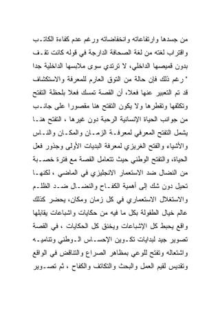 ‫ﻤﻥ ﺠﺴﺩﻫﺎ ﻭﺍﺭﺘﻔﺎﻋﺎﺘﻪ ﻭﺍﻨﺨﻔﺎﻀﺎﺘﻪ ﻭﺭﻏﻡ ﻋﺩﻡ ﻜﻔﺎﺀﺓ ﺍﻟﻜﺎﺘـﺏ‬
‫ﻭﺍﻗﺘﺭﺍﺏ ﻟﻐﺘﻪ ﻤﻥ ﻟﻐﺔ ﺍﻟﺼﺤﺎﻓﺔ ﺍﻟﺩﺍﺭﺠﺔ ﻓﻲ ﻗﻭﻟﻪ ﻜﺎﻨﺕ ﺘﻘـﻑ‬
‫ﺒﺩﻭﻥ ﻗﻤﻴﺼﻬﺎ ﺍﻟﺩﺍﺨﻠﻲ، ﻻ ﺘﺭﺘﺩﻱ ﺴﻭﻯ ﻤﻼﺒﺴﻬﺎ ﺍﻟﺩﺍﺨﻠﻴﺔ ﺠﺩﺍ‬
‫" ﺭﻏﻡ ﺫﻟﻙ ﻓﺈﻥ ﺤﺎﻟﺔ ﻤﻥ ﺍﻟﺘﻭﻕ ﺍﻟﻌﺎﺭﻡ ﻟﻠﻤﻌﺭﻓﺔ ﻭﺍﻻﺴﺘﻜﺸﺎﻑ‬
‫ﻗﺩ ﺘﻡ ﺍﻟﺘﻌﺒﻴﺭ ﻋﻨﻬﺎ ﻓﻌﻼ، ﺃﻥ ﺍﻟﻘﺼﺔ ﺘﻤﺴﻙ ﻓﻌﻼ ﺒﻠﺤﻅﺔ ﺍﻟﺘﻔﺘﺢ‬
‫ﻭﺘﻜﺜﻔﻬﺎ ﻭﺘﻘﻁﺭﻫﺎ ﻭﻻ ﻴﻜﻭﻥ ﺍﻟﺘﻔﺘﺢ ﻫﻨﺎ ﻤﻘﺼﻭﺭﺍ ﻋﻠﻰ ﺠﺎﻨـﺏ‬
‫ﻤﻥ ﺠﻭﺍﻨﺏ ﺍﻟﺤﻴﺎﺓ ﺍﻹﻨﺴﺎﻨﻴﺔ ﺍﻟﺭﺤﺒﺔ ﺩﻭﻥ ﻏﻴﺭﻫﺎ ، ﺍﻟﺘﻔﺘﺢ ﻫﻨـﺎ‬
‫ﻴﺸﻤل ﺍﻟﺘﻔﺘﺢ ﺍﻟﻤﻌﺭﻓﻲ ﻟﻤﻌﺭﻓـﺔ ﺍﻟﺯﻤـﺎﻥ ﻭﺍﻟﻤﻜـﺎﻥ ﻭﺍﻟﻨـﺎﺱ‬
‫ﻭﺍﻷﺸﻴﺎﺀ ﻭﺍﻟﻔﺘﺢ ﺍﻟﻐﺭﻴﺯﻱ ﻟﻤﻌﺭﻓﺔ ﺍﻟﺒﺩﻴﺎﺕ ﺍﻷﻭﻟﻰ ﻭﺠﺫﻭﺭ ﻓﻌل‬
‫ﺍﻟﺤﻴﺎﺓ، ﻭﺍﻟﺘﻔﺘﺢ ﺍﻟﻭﻁﻨﻲ ﺤﻴﺙ ﺘﺘﻌﺎﻤل ﺍﻟﻘﺼﺔ ﻤﻊ ﻓﺘﺭﺓ ﺨﺼـﺒﺔ‬
‫ﻤﻥ ﺍﻟﻨﻀﺎل ﻀﺩ ﺍﻻﺴﺘﻌﻤﺎﺭ ﺍﻻﻨﺠﻠﻴﺯﻱ ﻓﻲ ﺍﻟﻤﺎﻀﻲ ، ﻟﻜﻨﻬـﺎ‬
‫ﺘﺤﻴل ﺩﻭﻥ ﺸﻙ ﺇﻟﻰ ﺃﻫﻤﻴﺔ ﺍﻟﻜﻔـﺎﺡ ﻭﺍﻟﻨﻀـﺎل ﻀـﺩ ﺍﻟﻅﻠـﻡ‬
‫ﻭﺍﻻﺴﺘﻐﻼل ﺍﻻﺴﺘﻌﻤﺎﺭﻱ ﻓﻲ ﻜل ﺯﻤﺎﻥ ﻭﻤﻜﺎﻥ، ﻴﺤﻀﺭ ﻜﺫﻟﻙ‬
‫ﻋﺎﻟﻡ ﺨﻴﺎل ﺍﻟﻁﻔﻭﻟﺔ ﺒﻜل ﻤﺎ ﻓﻴﻪ ﻤﻥ ﺤﻜﺎﻴﺎﺕ ﻭﺍﺸﺒﺎﻋﺎﺕ ﻴﻘﺎﺒﻠﻬﺎ‬
‫ﻭﺍﻗﻊ ﻴﺤﺒﻁ ﻜل ﺍﻹﺸﺒﺎﻋﺎﺕ ﻭﻴﺨﻨﻕ ﻜل ﺍﻟﺤﻜﺎﻴﺎﺕ ، ﻓﻲ ﺍﻟﻘﺼﺔ‬
‫ﺘﺼﻭﻴﺭ ﺠﻴﺩ ﻟﺒﺩﺍﻴﺎﺕ ﺘﻜـﻭﻴﻥ ﺍﻹﺤﺴـﺎﺱ ﺍﻟـﻭﻁﻨﻲ ﻭﺘﻨﺎﻤﻴـﻪ‬
‫ﻭﺍﺸﺘﻌﺎﻟﻪ ﻭﺘﻔﺘﺢ ﻟﻠﻭﻋﻲ ﺒﻤﻅﺎﻫﺭ ﺍﻟﺼﺭﺍﻉ ﻭﺍﻟﺘﻨﺎﻗﺽ ﻓﻲ ﺍﻟﻭﺍﻗﻊ‬
‫ﻭﺘﻘﺩﻴﺱ ﻟﻘﻴﻡ ﺍﻟﻌﻤل ﻭﺍﻟﺒﺤﺙ ﻭﺍﻟﺘﻜﺎﺘﻑ ﻭﺍﻟﻜﻔﺎﺡ ، ﺜﻡ ﺘﺼـﻭﻴﺭ‬
 