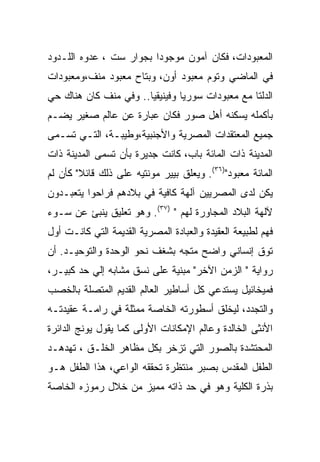 ‫ﺍﻟﻤﻌﺒﻭﺩﺍﺕ، ﻓﻜﺎﻥ ﺁﻤﻭﻥ ﻤﻭﺠﻭﺩﺍ ﺒﺠﻭﺍﺭ ﺴﺕ ، ﻋﺩﻭﻩ ﺍﻟﻠـﺩﻭﺩ‬
                         ‫‪‬‬
‫ﻓﻲ ﺍﻟﻤﺎﻀﻲ ﻭﺘﻭﻡ ﻤﻌﺒﻭﺩ ﺃﻭﻥ، ﻭﺒﺘﺎﺡ ﻤﻌﺒﻭﺩ ﻤﻨﻑ،ﻭﻤﻌﺒﻭﺩﺍﺕ‬
‫ﺍﻟﺩﻟﺘﺎ ﻤﻊ ﻤﻌﺒﻭﺩﺍﺕ ﺴﻭﺭﻴﺎ ﻭﻓﻴﻨﻴﻘﻴﺎ.. ﻭﻓﻲ ﻤﻨﻑ ﻜﺎﻥ ﻫﻨﺎﻙ ﺤﻲ‬
‫ﺒﺄﻜﻤﻠﻪ ﻴﺴﻜﻨﻪ ﺃﻫل ﺼﻭﺭ ﻓﻜﺎﻥ ﻋﺒﺎﺭﺓ ﻋﻥ ﻋﺎﻟﻡ ﺼﻐﻴﺭ ﻴﻀـﻡ‬
‫ﺠﻤﻴﻊ ﺍﻟﻤﻌﺘﻘﺩﺍﺕ ﺍﻟﻤﺼﺭﻴﺔ ﻭﺍﻷﺠﻨﺒﻴﺔ،ﻭﻁﻴﺒـﺔ، ﺍﻟﺘـﻲ ﺘﺴـﻤﻰ‬
‫ﺍﻟﻤﺩﻴﻨﺔ ﺫﺍﺕ ﺍﻟﻤﺎﺌﺔ ﺒﺎﺏ، ﻜﺎﻨﺕ ﺠﺩﻴﺭﺓ ﺒﺄﻥ ﺘﺴﻤﻰ ﺍﻟﻤﺩﻴﻨﺔ ﺫﺍﺕ‬
‫ﺍﻟﻤﺎﺌﺔ ﻤﻌﺒﻭﺩ")٦٣(. ﻭﻴﻌﻠﻕ ﺒﻴﻴﺭ ﻤﻭﻨﺘﻴﻪ ﻋﻠﻰ ﺫﻟﻙ ﻗﺎﺌﻼ" ﻜﺄﻥ ﻟﻡ‬
‫ﻴﻜﻥ ﻟﺩﻯ ﺍﻟﻤﺼﺭﻴﻴﻥ ﺁﻟﻬﺔ ﻜﺎﻓﻴﺔ ﻓﻲ ﺒﻼﺩﻫﻡ ﻓﺭﺍﺤﻭﺍ ﻴﺘﻌﺒـﺩﻭﻥ‬
‫ﻵﻟﻬﺔ ﺍﻟﺒﻼﺩ ﺍﻟﻤﺠﺎﻭﺭﺓ ﻟﻬﻡ " )٧٣(. ﻭﻫﻭ ﺘﻌﻠﻴﻕ ﻴﻨﺒﺊ ﻋﻥ ﺴـﻭﺀ‬
‫ﻓﻬﻡ ﻟﻁﺒﻴﻌﺔ ﺍﻟﻌﻘﻴﺩﺓ ﻭﺍﻟﻌﺒﺎﺩﺓ ﺍﻟﻤﺼﺭﻴﺔ ﺍﻟﻘﺩﻴﻤﺔ ﺍﻟﺘﻲ ﻜﺎﻨـﺕ ﺃﻭل‬
‫ﺘﻭﻕ ﺇﻨﺴﺎﻨﻲ ﻭﺍﻀﺢ ﻤﺘﺠﻪ ﺒﺸﻐﻑ ﻨﺤﻭ ﺍﻟﻭﺤﺩﺓ ﻭﺍﻟﺘﻭﺤﻴـﺩ. ﺃﻥ‬
‫ﺭﻭﺍﻴﺔ " ﺍﻟﺯﻤﻥ ﺍﻵﺨﺭ" ﻤﺒﻨﻴﺔ ﻋﻠﻰ ﻨﺴﻕ ﻤﺸﺎﺒﻪ ﺇﻟﻲ ﺤﺩ ﻜﺒﻴـﺭ،‬
‫ﻓﻤﻴﺨﺎﺌﻴل ﻴﺴﺘﺩﻋﻲ ﻜل ﺃﺴﺎﻁﻴﺭ ﺍﻟﻌﺎﻟﻡ ﺍﻟﻘﺩﻴﻡ ﺍﻟﻤﺘﺼﻠﺔ ﺒﺎﻟﺨﺼﺏ‬
‫ﻭﺍﻟﺘﺠﺩﺩ، ﻟﻴﺨﻠﻕ ﺃﺴﻁﻭﺭﺘﻪ ﺍﻟﺨﺎﺼﺔ ﻤﻤﺜﻠﺔ ﻓﻲ ﺭﺍﻤـﺔ ﻋﻘﻴﺩﺘـﻪ‬
‫ﺍﻷﻨﺜﻰ ﺍﻟﺨﺎﻟﺩﺓ ﻭﻋﺎﻟﻡ ﺍﻹﻤﻜﺎﻨﺎﺕ ﺍﻷﻭﻟﻰ ﻜﻤﺎ ﻴﻘﻭل ﻴﻭﻨﺞ ﺍﻟﺩﺍﺌﺭﺓ‬
‫ﺍﻟﻤﺤﺘﺸﺩﺓ ﺒﺎﻟﺼﻭﺭ ﺍﻟﺘﻲ ﺘﺯﺨﺭ ﺒﻜل ﻤﻅﺎﻫﺭ ﺍﻟﺨﻠـﻕ ، ﺘﻬﺩﻫـﺩ‬
‫ﺍﻟﻁﻔل ﺍﻟﻤﻘﺩﺱ ﺒﺼﺒﺭ ﻤﻨﺘﻅﺭﺓ ﺘﺤﻘﻘﻪ ﺍﻟﻭﺍﻋﻲ، ﻫﺫﺍ ﺍﻟﻁﻔل ﻫـﻭ‬
‫ﺒﺫﺭﺓ ﺍﻟﻜﻠﻴﺔ ﻭﻫﻭ ﻓﻲ ﺤﺩ ﺫﺍﺘﻪ ﻤﻤﻴﺯ ﻤﻥ ﺨﻼل ﺭﻤﻭﺯﻩ ﺍﻟﺨﺎﺼﺔ‬
 