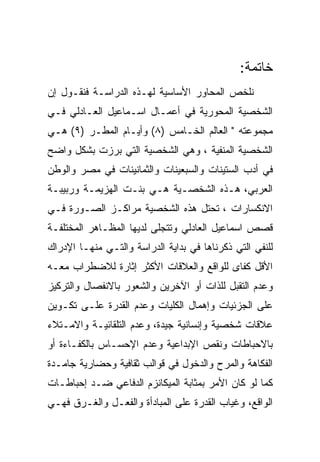 ‫ﺨﺎﺘﻤﺔ:‬
‫ﻨﻠﺨﺹ ﺍﻟﻤﺤﺎﻭﺭ ﺍﻷﺴﺎﺴﻴﺔ ﻟﻬـﺫﻩ ﺍﻟﺩﺭﺍﺴـﺔ ﻓﻨﻘـﻭل ﺇﻥ‬
‫ﺍﻟﺸﺨﺼﻴﺔ ﺍﻟﻤﺤﻭﺭﻴﺔ ﻓﻲ ﺃﻋﻤـﺎل ﺍﺴـﻤﺎﻋﻴل ﺍﻟﻌـﺎﺩﻟﻲ ﻓـﻲ‬
‫ﻤﺠﻤﻭﻋﺘﻪ " ﺍﻟﻌﺎﻟﻡ ﺍﻟﺨـﺎﻤﺱ )٨( ﻭﺃﻴـﺎﻡ ﺍﻟﻤﻁـﺭ )٩( ﻫـﻲ‬
‫ﺍﻟﺸﺨﺼﻴﺔ ﺍﻟﻤﻨﻔﻴﺔ ، ﻭﻫﻲ ﺍﻟﺸﺨﺼﻴﺔ ﺍﻟﺘﻲ ﺒﺭﺯﺕ ﺒﺸﻜل ﻭﺍﻀﺢ‬
‫ﻓﻲ ﺃﺩﺏ ﺍﻟﺴﺘﻴﻨﺎﺕ ﻭﺍﻟﺴﺒﻌﻴﻨﺎﺕ ﻭﺍﻟﺜﻤﺎﻨﻴﻨﺎﺕ ﻓﻲ ﻤﺼﺭ ﻭﺍﻟﻭﻁﻥ‬
‫ﺍﻟﻌﺭﺒﻲ، ﻫـﺫﻩ ﺍﻟﺸﺨﺼـﻴﺔ ﻫـﻲ ﺒﻨـﺕ ﺍﻟﻬﺯﻴﻤـﺔ ﻭﺭﺒﻴﺒـﺔ‬
‫ﺍﻻﻨﻜﺴﺎﺭﺍﺕ ، ﺘﺤﺘل ﻫﺫﻩ ﺍﻟﺸﺨﺼﻴﺔ ﻤﺭﺍﻜـﺯ ﺍﻟﺼـﻭﺭﺓ ﻓـﻲ‬
‫ﻗﺼﺹ ﺍﺴﻤﺎﻋﻴل ﺍﻟﻌﺎﺩﻟﻲ ﻭﺘﺘﺠﻠﻰ ﻟﺩﻴﻬﺎ ﺍﻟﻤﻅـﺎﻫﺭ ﺍﻟﻤﺨﺘﻠﻔـﺔ‬
‫ﻟﻠﻨﻔﻲ ﺍﻟﺘﻲ ﺫﻜﺭﻨﺎﻫﺎ ﻓﻲ ﺒﺩﺍﻴﺔ ﺍﻟﺩﺭﺍﺴﺔ ﻭﺍﻟﺘـﻲ ﻤﻨﻬـﺎ ﺍﻹﺩﺭﺍﻙ‬
‫ﺍﻷﻗل ﻜﻔﺎﻯ ﻟﻠﻭﺍﻗﻊ ﻭﺍﻟﻌﻼﻗﺎﺕ ﺍﻷﻜﺜﺭ ﺇﺜﺎﺭﺓ ﻟﻼﻀﻁﺭﺍﺏ ﻤﻌـﻪ‬
‫ﻭﻋﺩﻡ ﺍﻟﺘﻘﺒل ﻟﻠﺫﺍﺕ ﺃﻭ ﺍﻵﺨﺭﻴﻥ ﻭﺍﻟﺸﻌﻭﺭ ﺒﺎﻻﻨﻔﺼﺎل ﻭﺍﻟﺘﺭﻜﻴﺯ‬
‫ﻋﻠﻰ ﺍﻟﺠﺯﺌﻴﺎﺕ ﻭﺇﻫﻤﺎل ﺍﻟﻜﻠﻴﺎﺕ ﻭﻋﺩﻡ ﺍﻟﻘﺩﺭﺓ ﻋﻠـﻰ ﺘﻜـﻭﻴﻥ‬
‫ﻋﻼﻗﺎﺕ ﺸﺨﺼﻴﺔ ﻭﺇﻨﺴﺎﻨﻴﺔ ﺠﻴﺩﺓ، ﻭﻋﺩﻡ ﺍﻟﺘﻠﻘﺎﺌﻴـﺔ ﻭﺍﻻﻤـﺘﻼﺀ‬
‫ﺒﺎﻻﺤﺒﺎﻁﺎﺕ ﻭﻨﻘﺹ ﺍﻹﺒﺩﺍﻋﻴﺔ ﻭﻋﺩﻡ ﺍﻹﺤﺴـﺎﺱ ﺒﺎﻟﻜﻔـﺎﺀﺓ ﺃﻭ‬
‫ﺍﻟﻔﻜﺎﻫﺔ ﻭﺍﻟﻤﺭﺡ ﻭﺍﻟﺩﺨﻭل ﻓﻲ ﻗﻭﺍﻟﺏ ﺜﻘﺎﻓﻴﺔ ﻭﺤﻀﺎﺭﻴﺔ ﺠﺎﻤـﺩﺓ‬
‫ﻜﻤﺎ ﻟﻭ ﻜﺎﻥ ﺍﻷﻤﺭ ﺒﻤﺜﺎﺒﺔ ﺍﻟﻤﻴﻜﺎﻨﺯﻡ ﺍﻟﺩﻓﺎﻋﻲ ﻀـﺩ ﺇﺤﺒﺎﻁـﺎﺕ‬
‫ﺍﻟﻭﺍﻗﻊ، ﻭﻏﻴﺎﺏ ﺍﻟﻘﺩﺭﺓ ﻋﻠﻰ ﺍﻟﻤﺒﺎﺩﺃﺓ ﻭﺍﻟﻔﻌـل ﻭﺍﻟﻐـﺭﻕ ﻓﻬـﻲ‬
 