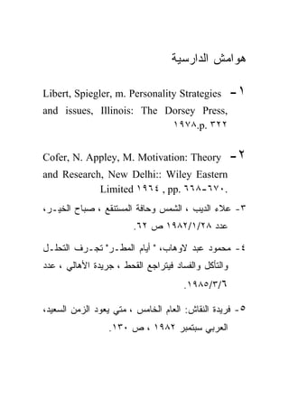 ‫ﻫﻭﺍﻤﺵ ﺍﻟﺩﺍﺭﺴﻴﺔ‬

‫‪Libert, Spiegler, m. Personality Strategies‬‬          ‫١-‬
‫,‪and issues, Illinois: The Dorsey Press‬‬
                           ‫٢٢٣ .‪١٩٧٨.p‬‬


‫‪Cofer, N. Appley, M. Motivation: Theory‬‬              ‫٢-‬
‫‪and Research, New Delhi:: Wiley Eastern‬‬
            ‫.٠٧٦-٨٦٦ .‪Limited ١٩٦٤ , pp‬‬
‫٣- ﻋﻼﺀ ﺍﻟﺩﻴﺏ ، ﺍﻟﺸﻤﺱ ﻭﺤﺎﻓﺔ ﺍﻟﻤﺴﺘﻨﻘﻊ ، ﺼﺒﺎﺡ ﺍﻟﺨﻴـﺭ،‬
                        ‫ﻋﺩﺩ ٨٢/١/٢٨٩١ ﺹ ٢٦.‬

‫٤- ﻤﺤﻤﻭﺩ ﻋﺒﺩ ﻻﻭﻫﺎﺏ، " ﺃﻴﺎﻡ ﺍﻟﻤﻁـﺭ" ﺘﺠـﺭﻑ ﺍﻟﺘﺤﻠـل‬
‫ﻭﺍﻟﺘﺄﻜل ﻭﺍﻟﻔﺴﺎﺩ ﻓﻴﺘﺭﺍﺠﻊ ﺍﻟﻘﺤﻁ ، ﺠﺭﻴﺩﺓ ﺍﻷﻫﺎﻟﻲ ، ﻋﺩﺩ‬
                                      ‫٦/٣/٥٨٩١.‬

‫٥- ﻓﺭﻴﺩﺓ ﺍﻟﻨﻘﺎﺵ: ﺍﻟﻌﺎﻡ ﺍﻟﺨﺎﻤﺱ ، ﻤﺘﻲ ﻴﻌﻭﺩ ﺍﻟﺯﻤﻥ ﺍﻟﺴﻌﻴﺩ،‬
                 ‫ﺍﻟﻌﺭﺒﻲ ﺴﺒﺘﻤﺒﺭ ٢٨٩١ ، ﺹ ٠٣١.‬
 