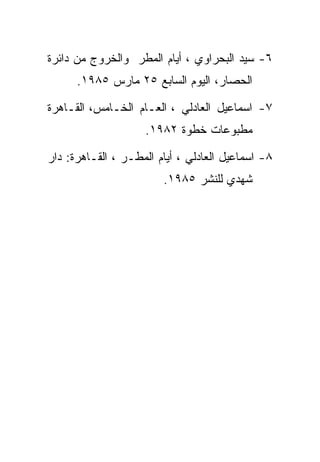 ‫٦- ﺴﻴﺩ ﺍﻟﺒﺤﺭﺍﻭﻱ ، ﺃﻴﺎﻡ ﺍﻟﻤﻁﺭ ﻭﺍﻟﺨﺭﻭﺝ ﻤﻥ ﺩﺍﺌﺭﺓ‬
      ‫ﺍﻟﺤﺼﺎﺭ، ﺍﻟﻴﻭﻡ ﺍﻟﺴﺎﺒﻊ ٥٢ ﻤﺎﺭﺱ ٥٨٩١.‬

‫٧- ﺍﺴﻤﺎﻋﻴل ﺍﻟﻌﺎﺩﻟﻲ ، ﺍﻟﻌـﺎﻡ ﺍﻟﺨـﺎﻤﺱ، ﺍﻟﻘـﺎﻫﺭﺓ‬
                    ‫ﻤﻁﺒﻭﻋﺎﺕ ﺨﻁﻭﺓ ٢٨٩١.‬

‫٨- ﺍﺴﻤﺎﻋﻴل ﺍﻟﻌﺎﺩﻟﻲ ، ﺃﻴﺎﻡ ﺍﻟﻤﻁـﺭ ، ﺍﻟﻘـﺎﻫﺭﺓ: ﺩﺍﺭ‬
                        ‫ﺸﻬﺩﻱ ﻟﻠﻨﺸﺭ ٥٨٩١.‬
 