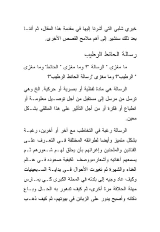 ‫ﺨﻴﺭﻱ ﺸﻠﺒﻲ ﺍﻟﺘﻲ ﺃﺸﺭﻨﺎ ﺇﻟﻴﻬﺎ ﻓﻲ ﻤﻘﺩﻤﺔ ﻫﺫﺍ ﺍﻟﻤﻘﺎل، ﺜﻡ ﺃﻨﻨـﺎ‬
          ‫ﺒﻌﺩ ﺫﻟﻙ ﺴﻨﺸﻴﺭ ﺇﻟﻰ ﺃﻫﻡ ﻤﻼﻤﺢ ﺍﻟﻘﺼﺹ ﺍﻷﺨﺭﻯ.‬

                              ‫ﺭﺴﺎﻟﺔ ﺍﻟﺤﺎﺌﻁ ﺍﻟﺭﻁﻴﺏ‬
‫ﻤﺎ ﻤﻐﺯﻯ " ﺍﻟﺭﺴﺎﻟﺔ "؟ ﻭﻤﺎ ﻤﻐﺯﻯ " ﺍﻟﺤﺎﺌﻁ" ﻭﻤﺎ ﻤﻐﺯﻯ‬
           ‫" ﺍﻟﺭﻁﻴﺏ"؟ ﻭﻤﺎ ﻤﻐﺯﻯ "ﺭﺴﺎﻟﺔ ﺍﻟﺤﺎﺌﻁ ﺍﻟﺭﻁﻴﺏ"؟‬

‫ﺍﻟﺭﺴﺎﻟﺔ ﻫﻲ ﻤﺎﺩﺓ ﻟﻔﻅﻴﺔ ﺃﻭ ﺒﺼﺭﻴﺔ ﺃﻭ ﺤﺭﻜﻴﺔ. ﺍﻟﺦ ﻭﻫﻲ‬
‫ﺘﺭﺴل ﻤﻥ ﻤﺭﺴل ﺇﻟﻰ ﻤﺴﺘﻘﺒل ﻤﻥ ﺃﺠل ﺘﻭﺼـﻴل ﻤﻌﻠﻭﻤـﺔ ﺃﻭ‬
‫ﺍﻨﻁﺒﺎﻉ ﺃﻭ ﻓﻜﺭﺓ ﺃﻭ ﻤﻥ ﺃﺠل ﺍﻟﺘﺄﺜﻴﺭ ﻋﻠﻰ ﻫﺫﺍ ﺍﻟﻤﺘﻠﻘﻲ ﺒﺸـﻜل‬
                                                  ‫ﻤﻌﻴﻥ.‬

‫ﺍﻟﺭﺴﺎﻟﺔ ﺭﻏﺒﺔ ﻓﻲ ﺍﻟﺘﺨﺎﻁﺏ ﻤﻊ ﺁﺨﺭ ﺃﻭ ﺃﺨﺭﻴﻥ، ﺭﻏﺒـﺔ‬
‫ﺒﺸﻜل ﻤﺘﻤﻴﺯ ﻭﺃﻴﻀﺎ ﻟﻁﺭﺍﺌﻘﻪ ﺍﻟﻤﺨﺘﻠﻔﺔ ﻓـﻲ ﺍﻟﺘﻌـﺭﻑ ﻋﻠـﻰ‬
‫ﺍﻟﻔﻨﺎﻨﻴﻥ ﻭﺍﻟﻤﻠﺤﻨﻴﻥ ﻭﺇﻏﺭﺍﺌﻬﻡ ﺒﺄﻥ ﻴﺤﻠﻕ ﻟﻬـﻡ ﺸـﻌﻭﺭﻫﻡ ﺜـﻡ‬
‫ﻴﺴﻤﻌﻬﻡ ﺃﻏﺎﻨﻴﻪ ﻭﺃﺸﻌﺎﺭﻩ،ﻭﻭﺼﻑ ﻟﻜﻴﻔﻴﺔ ﺼﻌﻭﺩﻩ ﻓـﻲ ﻋـﺎﻟﻡ‬
‫ﺍﻟﻐﻨﺎﺀ ﻭﺍﻟﺸﻬﺭﺓ ﺜﻡ ﺘﻐﻴﺭﺕ ﺍﻷﺤﻭﺍل ﻓـﻲ ﺒﺩﺍﻴـﺔ ﺍﻟﺴـﺒﻌﻴﻨﻴﺎﺕ‬
‫ﻭﻜﻴﻑ ﻋﺎﺩ ﻭﺠﻴﻪ ﺇﻟﻰ ﺒﻠﺩﺘﻪ ﻓﻲ ﺍﻟﻤﺤﻠﺔ ﺍﻟﻜﺒﺭﻯ ﻜـﻲ ﻴﻤـﺎﺭﺱ‬
‫ﻤﻬﻨﺔ ﺍﻟﺤﻼﻗﺔ ﻤﺭﺓ ﺃﺨﺭﻯ، ﺜﻡ ﻜﻴﻑ ﺘﺩﻫﻭﺭ ﺒﻪ ﺍﻟﺤـﺎل ﻭﺒـﺎﻉ‬
‫ﺩﻜﺎﻨﻪ ﻭﺃﺼﺒﺢ ﻴﺩﻭﺭ ﻋﻠﻰ ﺍﻟﺯﺒﺎﺌﻥ ﻓﻲ ﺒﻴﻭﺘﻬﻡ، ﺜﻡ ﻜﻴﻑ ﺫﻫـﺏ‬
 