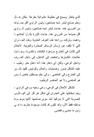 ‫ﺍﻟﺫﻱ ﻴﺘﺨﺜﺭ ﻭﻴﺴﺒﺢ ﻓﻲ ﺨﻁﻭﻁ ﻋﺸﻭﺍﺌﻴﺔ ﻤﻔﺯﻋﺔ. ﻤﻜﺎﻥ ﺨـﺎل‬
‫ﻭﺤﻠﻡ ﻀﺎﺌﻊ ﻟﺒﺸﺭ ﺸﺒﻪ ﻀﺎﺌﻌﻴﻥ، ﻭﻟﻴﺱ ﺍﻟﺭﺍﻭﻱ ﺃﻗل ﻀـﻴﺎﻋﺎ‬
‫ﻤﻥ ﺍﻟﻤﺭﻭﻱ ﻋﻨﻪ. ﺠﺎﺀﺕ ﻟﺒﺸﺭ ﺸﺒﻪ ﻀﺎﺌﻌﻴﻥ، ﻭﻟﻴﺱ ﺍﻟـﺭﺍﻭﻱ‬
‫ﺃﻗل ﻀﻴﺎﻋﺎ ﻤﻥ ﺍﻟﻤﺭﻭﻱ ﻋﻨﻪ. ﺠﺎﺀﺕ ﺍﻟﺜﻭﺭﺓ ﺒﻜـل ﺃﺤﻼﻤﻬـﺎ‬
‫ﻭﺫﻫﺒﺕ ﻭﺘﺭﻜﺕ ﻭﺭﺍﺀﻫﺎ ﻫﺫﻩ ﺍﻟﻐﺭﻑ ﺍﻟﺨﺎﻭﻴﺔ ﻭﻫﺫﻩ ﺍﻟﺠـﺩﺭﺍﻥ‬
‫ﺍﻟﺘﻲ ﻻ ﺘﻜﻑ ﻋﻥ ﺇﺭﺴﺎل ﺍﻟﺭﺴﺎﺌل ﺍﻟﻤﺤﺫﺭﺓ ﻭﺍﻟﻐﺭﻴﺒﺔ. ﺍﻷﺤﻼﻡ‬
‫ﺍﻟﺘﻲ ﻜﺎﻨﺕ ﻓﻲ ﺍﻟﺨﺎﺭﺝ ﻤﺯﺩﻫﺭﺓ ﺍﻨﻜﺸﻔﺕ ﻭﺍﻨﻜﺴﺭﺕ ﻭﺠـﺎﺀﺕ‬
‫ﻋﻼﻤﺎﺕ ﺍﻨﻜﺴﺎﺭﻫﺎ ﻭﺍﻨﺩﻓﻌﺕ ﺇﻟﻰ ﺍﻟﺩﺍﺨل، ﺇﻟﻰ ﺩﺍﺨل ﺍﻟﻐـﺭﻑ‬
‫ﻭﺩﺍﺨل ﺍﻟﻭﻋﻲ، ﻭﻟﻜﻥ ﺃﻱ ﺩﺍﺨل ﻫﺫﺍ، ﺃﻨﻪ ﺩﺍﺨل ﺨﺎﻭ ﺭﻁﻴﺏ ،‬
‫ﻋﻠﻴﻪ ﺘﺘﺸﻜل ﺼﻭﺭ ﻭﻀﻤﻨﻴﺎﺕ ﻭﺃﺤﻼﻡ ﻭﻜﻭﺍﺒﻴﺱ ﻜﻠﻬﺎ ﺘﺸـﻴﺭ‬
‫ﺇﻟﻰ ﺍﻟﺨﺎﺭﺝ ﻭﺍﻟﻲ ﺍﻟﻤﺎﻀﻲ ، ﻭﺍﻟﻰ ﺤﻠﻡ ﺒﻤﺴﺘﻘﺒل ﺨﺎﺹ ﻟـﻴﺱ‬
                   ‫ﻫﻭ ﺍﻟﻤﺎﻀﻲ ﻭﻻ ﻫﻭ ﺍﻟﺤﺎﻀﺭ ﺍﻟﺭﻁﻴﺏ.‬

‫ﺘﺘﺸﻜل ﺍﻷﺤﻼﻡ ﻓﻲ ﺍﻟﻭﻋﻲ، ﻭﻋﻲ ﻭﺠﻴﻪ ﻭﻭﻋﻲ ﺍﻟﺭﺍﻭﻱ ،‬
‫ﻭﻴﺘﻡ ﺇﺴﻘﺎﻁﻬﺎ ﻋﻠﻰ ﺍﻟﺠﺩﺭﺍﻥ ﻓﻲ ﺸﻜل ﻫﻭ ﺃﻗﺭ ﺇﻟﻰ ﺍﻟﻬـﻼﻭﺱ‬
‫ﺍﻟﺒﺼﺭﻴﺔ ﺍﻟﺘﻲ ﻻ ﻴﺩﺭﻜﻬﺎ ﺃﺤﺩ ﺴﻭﻯ ﺼﺎﺤﺒﻬﺎ ﻷﻨﻬﺎ ﻤﻭﺠـﻭﺩﺓ‬
‫ﺒﺩﺍﺨﻠﻪ ﻓﻘﻁ ﺍﻵﻥ، ﻭﻗﺩ ﺘﻜﻭﻥ ﻗﺩ ﻜﺎﻨﺕ ﻤﻭﺠﻭﺩﺓ ﺨﺎﺭﺠـﻪ ﻓـﻲ‬
                              ‫ﺯﻤﻥ ﻤﺎ ﻤﻀﻰ ﻭﺍﻨﻘﻀﻰ.‬
 