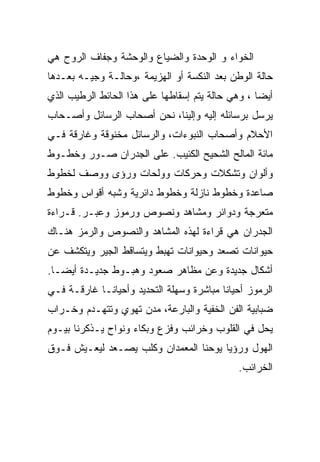 ‫ﺍﻟﺨﻭﺍﺀ ﻭ ﺍﻟﻭﺤﺩﺓ ﻭﺍﻟﻀﻴﺎﻉ ﻭﺍﻟﻭﺤﺸﺔ ﻭﺠﻔﺎﻑ ﺍﻟﺭﻭﺡ ﻫﻲ‬
‫ﺤﺎﻟﺔ ﺍﻟﻭﻁﻥ ﺒﻌﺩ ﺍﻟﻨﻜﺴﺔ ﺃﻭ ﺍﻟﻬﺯﻴﻤﺔ ،ﻭﺤﺎﻟـﺔ ﻭﺠﻴـﻪ ﺒﻌـﺩﻫﺎ‬
‫ﺃﻴﻀﺎ ، ﻭﻫﻲ ﺤﺎﻟﺔ ﻴﺘﻡ ﺇﺴﻘﺎﻁﻬﺎ ﻋﻠﻰ ﻫﺫﺍ ﺍﻟﺤﺎﺌﻁ ﺍﻟﺭﻁﻴﺏ ﺍﻟﺫﻱ‬
‫ﻴﺭﺴل ﺒﺭﺴﺎﺌﻠﻪ ﺇﻟﻴﻪ ﻭﺇﻟﻴﻨﺎ، ﻨﺤﻥ ﺃﺼﺤﺎﺏ ﺍﻟﺭﺴﺎﺌل ﻭﺃﺼـﺤﺎﺏ‬
‫ﺍﻷﺤﻼﻡ ﻭﺃﺼﺤﺎﺏ ﺍﻟﻨﺒﻭﺀﺍﺕ، ﻭﺍﻟﺭﺴﺎﺌل ﻤﺨﻨﻭﻗﺔ ﻭﻏﺎﺭﻗﺔ ﻓـﻲ‬
‫ﻤﺎﺌﺔ ﺍﻟﻤﺎﻟﺢ ﺍﻟﺸﺤﻴﺢ ﺍﻟﻜﺌﻴﺏ. ﻋﻠﻰ ﺍﻟﺠﺩﺭﺍﻥ ﺼـﻭﺭ ﻭﺨﻁـﻭﻁ‬
‫ﻭﺃﻟﻭﺍﻥ ﻭﺘﺸﻜﻼﺕ ﻭﺤﺭﻜﺎﺕ ﻭﻭﻟﺤﺎﺕ ﻭﺭﺅﻯ ﻭﻭﺼﻑ ﻟﺨﻁﻭﻁ‬
‫ﺼﺎﻋﺩﺓ ﻭﺨﻁﻭﻁ ﻨﺎﺯﻟﺔ ﻭﺨﻁﻭﻁ ﺩﺍﺌﺭﻴﺔ ﻭﺸﺒﻪ ﺃﻗﻭﺍﺱ ﻭﺨﻁﻭﻁ‬
‫ﻤﺘﻌﺭﺠﺔ ﻭﺩﻭﺍﺌﺭ ﻭﻤﺸﺎﻫﺩ ﻭﻨﺼﻭﺹ ﻭﺭﻤﻭﺯ ﻭﻋﺒـﺭ. ﻗـﺭﺍﺀﺓ‬
‫ﺍﻟﺠﺩﺭﺍﻥ ﻫﻲ ﻗﺭﺍﺀﺓ ﻟﻬﺫﻩ ﺍﻟﻤﺸﺎﻫﺩ ﻭﺍﻟﻨﺼﻭﺹ ﻭﺍﻟﺭﻤﺯ ﻫﻨـﺎﻙ‬
‫ﺤﻴﻭﺍﻨﺎﺕ ﺘﺼﻌﺩ ﻭﺤﻴﻭﺍﻨﺎﺕ ﺘﻬﺒﻁ ﻭﻴﺘﺴﺎﻗﻁ ﺍﻟﺠﻴﺭ ﻭﻴﺘﻜﺸﻑ ﻋﻥ‬
‫ﺃﺸﻜﺎل ﺠﺩﻴﺩﺓ ﻭﻋﻥ ﻤﻅﺎﻫﺭ ﺼﻌﻭﺩ ﻭﻫﺒـﻭﻁ ﺠﺩﻴـﺩﺓ ﺃﻴﻀـﺎ.‬
‫ﺍﻟﺭﻤﻭﺯ ﺃﺤﻴﺎﻨﺎ ﻤﺒﺎﺸﺭﺓ ﻭﺴﻬﻠﺔ ﺍﻟﺘﺤﺩﻴﺩ ﻭﺃﺤﻴﺎﻨـﺎ ﻏﺎﺭﻗـﺔ ﻓـﻲ‬
‫ﻀﺒﺎﺒﻴﺔ ﺍﻟﻔﻥ ﺍﻟﺨﻔﻴﺔ ﻭﺍﻟﺒﺎﺭﻋﺔ، ﻤﺩﻥ ﺘﻬﻭﻱ ﻭﺘﺘﻬـﺩﻡ ﻭﺨـﺭﺍﺏ‬
‫ﻴﺤل ﻓﻲ ﺍﻟﻘﻠﻭﺏ ﻭﺨﺭﺍﺌﺏ ﻭﻓﺯﻉ ﻭﺒﻜﺎﺀ ﻭﻨﻭﺍﺡ ﻴـﺫﻜﺭﻨﺎ ﺒﻴـﻭﻡ‬
‫ﺍﻟﻬﻭل ﻭﺭﺅﻴﺎ ﻴﻭﺤﻨﺎ ﺍﻟﻤﻌﻤﺩﺍﻥ ﻭﻜﻠﺏ ﻴﺼـﻌﺩ ﻟﻴﻌـﻴﺵ ﻓـﻭﻕ‬
                                             ‫ﺍﻟﺨﺭﺍﺌﺏ.‬
 