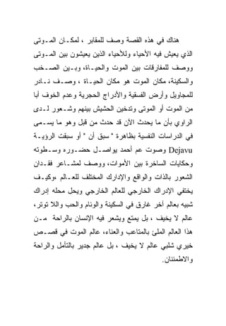 ‫ﻫﻨﺎﻙ ﻓﻲ ﻫﺫﻩ ﺍﻟﻘﺼﺔ ﻭﺼﻑ ﻟﻠﻤﻘﺎﺒﺭ ، ﻟﻤﻜـﺎﻥ ﺍﻟﻤـﻭﺘﻰ‬
‫ﺍﻟﺫﻱ ﻴﻌﻴﺵ ﻓﻴﻪ ﺍﻷﺤﻴﺎﺀ ﻭﻟﻸﺤﻴﺎﺀ ﺍﻟﺫﻴﻥ ﻴﻌﻴﺸﻭﻥ ﺒﻴﻥ ﺍﻟﻤـﻭﺘﻰ‬
‫ﻭﻭﺼﻑ ﻟﻠﻤﻔﺎﺭﻗﺎﺕ ﺒﻴﻥ ﺍﻟﻤﻭﺕ ﻭﺍﻟﺤﻴـﺎﺓ، ﻭﺒـﻴﻥ ﺍﻟﺼـﺨﺏ‬
‫ﻭﺍﻟﺴﻜﻴﻨﺔ، ﻤﻜﺎﻥ ﺍﻟﻤﻭﺕ ﻫﻭ ﻤﻜﺎﻥ ﺍﻟﺤﻴـﺎﺓ ، ﻭﺼـﻑ ﻨـﺎﺩﺭ‬
‫ﻟﻠﻤﺠﺎﻭﻴل ﻭﺃﺭﺽ ﺍﻟﻔﺴﻘﻴﺔ ﻭﺍﻷﺩﺭﺍﺝ ﺍﻟﺤﺠﺭﻴﺔ ﻭﻋﺩﻡ ﺍﻟﺨﻭﻑ ﺃﺒﺎ‬
‫ﻤﻥ ﺍﻟﻤﻭﺕ ﺃﻭ ﺍﻟﻤﻭﺘﻰ ﻭﺘﺩﺨﻴﻥ ﺍﻟﺤﺸﻴﺵ ﺒﻴﻨﻬﻡ ﻭﺸـﻌﻭﺭ ﻟـﺩﻯ‬
‫ﺍﻟﺭﺍﻭﻱ ﺒﺄﻥ ﻤﺎ ﻴﺤﺩﺙ ﺍﻵﻥ ﻗﺩ ﺤﺩﺙ ﻤﻥ ﻗﺒل ﻭﻫﻭ ﻤﺎ ﻴﺴـﻤﻰ‬
‫ﻓﻲ ﺍﻟﺩﺭﺍﺴﺎﺕ ﺍﻟﻨﻔﺴﻴﺔ ﺒﻅﺎﻫﺭﺓ " ﺴﺒﻕ ﺃﻥ " ﺃﻭ ﺴﺒﻘﺕ ﺍﻟﺭﺅﻴـﺔ‬
‫‪ Dejavu‬ﻭﺼﻭﺕ ﻋﻡ ﺃﺤﻤﺩ ﻴﻭﺍﺼـل ﺤﻀـﻭﺭﻩ ﻭﺴـﻁﻭﺘﻪ‬
‫ﻭﺤﻜﺎﻴﺎﺕ ﺍﻟﺴﺎﺨﺭﺓ ﺒﻴﻥ ﺍﻷﻤﻭﺍﺕ، ﻭﻭﺼﻑ ﻟﻤﺸـﺎﻋﺭ ﻓﻘـﺩﺍﻥ‬
‫ﺍﻟﺸﻌﻭﺭ ﺒﺎﻟﺫﺍﺕ ﻭﺍﻟﻭﺍﻗﻊ ﻭﺍﻹﺩﺍﺭﻙ ﺍﻟﻤﺨﺘﻠﻑ ﻟﻠﻌـﺎﻟﻡ ،ﻭﻜﻴـﻑ‬
‫ﻴﺨﺘﻔﻲ ﺍﻹﺩﺭﺍﻙ ﺍﻟﺨﺎﺭﺠﻲ ﻟﻠﻌﺎﻟﻡ ﺍﻟﺨﺎﺭﺠﻲ ﻭﻴﺤل ﻤﺤﻠﻪ ﺇﺩﺭﺍﻙ‬
‫ﺸﺒﻴﻪ ﺒﻌﺎﻟﻡ ﺁﺨﺭ ﻏﺎﺭﻕ ﻓﻲ ﺍﻟﺴﻜﻴﻨﺔ ﻭﺍﻟﻭﺌﺎﻡ ﻭﺍﻟﺤﺏ ﻭﺍﻟﻼ ﺘﻭﺘﺭ،‬
‫ﻋﺎﻟﻡ ﻻ ﻴﺨﻴﻑ ، ﺒل ﻴﻤﺘﻊ ﻭﻴﺸﻌﺭ ﻓﻴﻪ ﺍﻹﻨﺴﺎﻥ ﺒﺎﻟﺭﺍﺤﺔ ﻤـﻥ‬
‫ﻫﺫﺍ ﺍﻟﻌﺎﻟﻡ ﺍﻟﻤﻠﺊ ﺒﺎﻟﻤﺘﺎﻋﺏ ﻭﺍﻟﻌﻨﺎﺀ، ﻋﺎﻟﻡ ﺍﻟﻤﻭﺕ ﻓﻲ ﻗﺼـﺹ‬
‫ﺨﻴﺭﻱ ﺸﻠﺒﻲ ﻋﺎﻟﻡ ﻻ ﻴﺨﻴﻑ ، ﺒل ﻋﺎﻟﻡ ﺠﺩﻴﺭ ﺒﺎﻟﺘﺄﻤل ﻭﺍﻟﺭﺍﺤﺔ‬
                                            ‫ﻭﺍﻻﻁﻤﺌﻨﺎﻥ.‬
 