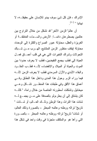 ‫ﺍﻹﺩﺭﺍﻙ ، ﻓﺈﻥ ﻜل ﺸﺊ ﺴﻭﻑ ﻴﺒﺩﻭ ﻟﻺﻨﺴﺎﻥ ﻋﻠﻰ ﺤﻘﻴﻘﺘـﻪ، ﻻ‬
                                            ‫ﻨﻬﺎﺌﻴﺎ " )٠٤(.‬

‫ﺃﻥ ﻋﺎﻟﻡ" ﺍﻟﺯﻤﻥ ﺍﻵﺨﺭ" ﻗﺩ ﺘﺸﻜل ﻤﻥ ﺨﻼل ﺍﻟﺘﺭﺍﻭﺡ ﺒﻴﻥ‬
‫ﻋﺎﻟﻤﻴﻥ ﻴﺼﻁﺭﻋﺎﻥ ﺩﺍﺌﻤـﺎ: ﺍﻷﺭﺽ ﻭﺍﻟﺴـﻤﺎﺀ، ﺍﻟﻌﺎﻁﻔـﺔ ﺃﻭ‬
‫ﺍﻟﻐﺭﻴﺯﺓ ﻭﺍﻟﻌﻘل، ﻤﺤﺎﻭﻟﺔ ﻋﺒﻭﺭ ﺍﻟﺼﺭﺍﻉ ﻭﺍﻟﻜﺜﺭﺓ ﺇﻟﻲ ﺍﻟﻭﺤﺩﺓ،‬
‫ﻤﺤﺎﻭﻟﺔ ﺇﻴﻘﺎﻑ ﻤﻨﻅﻭﺭ ﺍﻟﺯﻤﻥ ﺍﻟﻤﺘﺘﺎﺒﻊ، ﺍﻟﻬـﺭﺏ ﻤـﻥ ﺸـﺒﺎﻙ‬
‫ﺍﻟﺘﺤﻭﻻﺕ ﻭﺸﺭﺍﻙ ﺍﻟﺘﻐﻴﺭﺍﺕ ﺍﻟﺘﻲ ﻫﻲ ﻓﻲ ﻗﻠﺏ ﺃﻋﻤـﺎﻕ ﻓﻌـل‬
‫ﺍﻟﺤﻴﺎﺓ ﺇﻟﻲ ﻗﻁﺏ ﻴﺠﻤﻊ ﺍﻟﻨﻘﻴﻀﻴﻥ، ﻗﻁﺏ ﻻ ﻴﻌﺭﻑ ﺤﺩﻭﺩﺍ ﺒﻴﻥ‬
‫ﺍﻟﻤﻭﺕ ﻭﺍﻟﺤﻴﺎﺓ ﺃﻭ ﺍﻟﻤﻴﻼﺩ ﻭﺍﻻﻨﻘﻀﺎﺀ، ﻷﻨـﻪ ﻗﻁـﺏ ﺍﻟﺨﻠـﻭﺩ‬
‫ﻭﺍﻟﺒﻘﺎﺀ ﺍﻷﺒﺩﻱ ﻭﺍﻷﺯل ﺍﻟﺴﺭﻤﺩﻱ ﻗﻁﺏ ﻻ ﻴﻌﺭﻑ ﺍﻟﺯﻤﻥ ﻷﻨـﻪ‬
‫ﻓﻴﻤﺎ ﻭﺭﺍﺀ ﺍﻟﺯﻡ. ﻭﺤﻭل ﻫﺫﺍ ﺍﻟﻤﺩﻯ ﻭﺩﺍﺨل ﻫﺫﺍ ﺍﻟﻨﻁﺎﻕ ﻭﻓـﻲ‬
‫ﺃﻋﻤﺎﻕ ﻫﺫﺍ ﺍﻷﻓﻕ ﻭﻓﻲ ﻁﺒﻘﺎﺕ ﻫﺫﺍ ﺍﻟﻤﻨﻅـﻭﺭ ﺘﺸـﻜل ﻭﻋـﻲ‬
‫ﻤﻴﺨﺎﺌﻴل ﻭﺘﺸﻜﻠﺕ ﺃﺴﻁﻭﺭﺘﻪ ﺍﻟﺨﺎﺼﺔ ﻤﻥ ﺨﻼل ﺭﺍﻤﺔ، " ﻜﺄﻨـﻪ‬
‫ﻜﺎﻥ ﻴﺸﺘﺎﻕ ﺇﻟﻲ ﺃﻥ ﻴﻌﺜﺭ،ﻭﻟﻭ ﺒﺎﻟﺼﺩﻓﺔ ﻋﻠﻰ ﻤـﻥ ﻴﺠﻤـﻊ ﻟـﻪ‬
‫ﺸﺘﺎﺕ ﻫﺫﺍ ﺍﻟﺘﺭﺍﺙ ﻭﻫﺫﺍ ﺍﻟﻭﻁﻥ ﻭﺫﻟـﻙ ﺍﻟﻌـﺎﻟﻡ، ﺃﻭ ﺸـﺘﺎﺕ "‬
‫ﺘﺎﺭﻴﺦ" ﺘﺭﺍﺜﻪ ﻭﻭﻁﻨﻪ ﻭﻋﺎﻟﻤﻪ ﺍﻟﻤﺒﻌﺜﺭ – ﺒﺎﻟﺼﻭﺭﺓ ﻭﺫﻟﻙ ﺍﻟﻌﺎﻟﻡ،‬
‫ﺃﻭ ﺸﺘﺎﺕ" ﺘﺎﺭﻴﺦ" ﺘﺭﺍﺜﻪ ﻭﻭﻁﻨﻪ ﻭﻋﺎﻟﻤﻪ ﺍﻟﻤﺒﻌﺜﺭ – ﺒﺎﻟﺼـﻭﺭﺓ‬
‫ﺍﻟﺘﻲ ﺭﺁﻫﺎ ﻫﻭ ،ﻭﺍﻟﻤﻜﺜﻑ ﻤﺘﺠﺯﺌﺎ ﻓﻲ ﻭﻗﺕ ﻭﺍﺤﺩ ﻓﻲ ﺸﻜل ﻫﺫﺍ‬
 