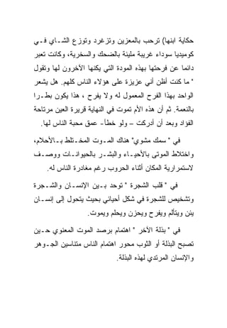 ‫ﺤﻜﺎﻴﺔ ﺍﺒﻨﻬﺎ( ﺘﺭﺤﺏ ﺒﺎﻟﻤﻌﺯﻴﻥ ﻭﺘﺯﻏﺭﺩ ﻭﺘﻭﺯﻉ ﺍﻟﺸـﺎﻱ ﻓـﻲ‬
‫ﻜﻭﻤﻴﺩﻴﺎ ﺴﻭﺩﺍﺀ ﻏﺭﻴﺒﺔ ﻤﻠﻴﺌﺔ ﺒﺎﻟﻀﺤﻙ ﻭﺍﻟﺴﺨﺭﻴﺔ، ﻭﻜﺎﻨﺕ ﺘﻌﺒﺭ‬
‫ﺩﺍﺌﻤﺎ ﻋﻥ ﻓﺭﺤﺘﻬﺎ ﺒﻬﺫﻩ ﺍﻟﻤﻭﺩﺓ ﺍﻟﺘﻲ ﻴﻜﻨﻬﺎ ﺍﻵﺨﺭﻭﻥ ﻟﻬﺎ ﻭﺘﻘﻭل‬
‫" ﻤﺎ ﻜﻨﺕ ﺃﻅﻥ ﺃﻨﻲ ﻋﺯﻴﺯﺓ ﻋﻠﻰ ﻫﺅﻻﺀ ﺍﻟﻨﺎﺱ ﻜﻠﻬﻡ. ﻫل ﻴﺸﻌﺭ‬
‫ﺍﻟﻭﺍﺤﺩ ﺒﻬﺫﺍ ﺍﻟﻔﺭﺡ ﺍﻟﻤﻌﻤﻭل ﻟﻪ ﻭﻻ ﻴﻔﺭﺡ ، ﻫﺫﺍ ﻴﻜﻭﻥ ﺒﻁـﺭﺍ‬
‫ﺒﺎﻟﻨﻌﻤﺔ. ﺜﻡ ﺃﻥ ﻫﺫﻩ ﺍﻷﻡ ﺘﻤﻭﺕ ﻓﻲ ﺍﻟﻨﻬﺎﻴﺔ ﻗﺭﻴﺭﺓ ﺍﻟﻌﻴﻥ ﻤﺭﺘﺎﺤﺔ‬
  ‫ﺍﻟﻔﺅﺍﺩ ﻭﺒﻌﺩ ﺃﻥ ﺃﺩﺭﻜﺕ – ﻭﻟﻭ ﺨﻁﺄ- ﻋﻤﻕ ﻤﺤﺒﺔ ﺍﻟﻨﺎﺱ ﻟﻬﺎ.‬

‫ﻓﻲ " ﺴﻤﻙ ﻤﺸﻭﻱ" ﻫﻨﺎﻙ ﺍﻟﻤـﻭﺕ ﺍﻟﻤﺨـﺘﻠﻁ ﺒـﺎﻷﺤﻼﻡ،‬
‫ﻭﺍﺨﺘﻼﻁ ﺍﻟﻤﻭﺘﻰ ﺒﺎﻷﺤﻴـﺎﺀ ﻭﺍﻟﺒﺸـﺭ ﺒﺎﻟﺤﻴﻭﺍﻨـﺎﺕ ﻭﻭﺼـﻑ‬
    ‫ﻻﺴﺘﻤﺭﺍﺭﻴﺔ ﺍﻟﻤﻜﺎﻥ ﺃﺜﻨﺎﺀ ﺍﻟﺤﺭﻭﺏ ﺭﻏﻡ ﻤﻐﺎﺩﺭﺓ ﺍﻟﻨﺎﺱ ﻟﻪ.‬

‫ﻓﻲ " ﻗﻠﺏ ﺍﻟﺸﺠﺭﺓ " ﺘﻭﺤﺩ ﺒـﻴﻥ ﺍﻹﻨﺴـﺎﻥ ﻭﺍﻟﺸـﺠﺭﺓ‬
‫ﻭﺘﺸﺨﻴﺹ ﻟﻠﺸﺠﺭﺓ ﻓﻲ ﺸﻜل ﺃﺤﻴﺎﺌﻲ ﺒﺤﻴﺙ ﻴﺘﺤﻭل ﺇﻟﻰ ﺇﻨﺴـﺎﻥ‬
                   ‫ﻴﺌﻥ ﻭﻴﺘﺄﻟﻡ ﻭﻴﻔﺭﺡ ﻭﻴﺤﺯﻥ ﻭﻴﺤﻠﻡ ﻭﻴﻤﻭﺕ.‬

‫ﻓﻲ " ﺒﺫﻟﺔ ﺍﻵﺨﺭ " ﺍﻫﺘﻤﺎﻡ ﺒﺭﺼﺩ ﺍﻟﻤﻭﺕ ﺍﻟﻤﻌﻨﻭﻱ ﺤـﻴﻥ‬
‫ﺘﺼﺒﺢ ﺍﻟﺒﺫﻟﺔ ﺃﻭ ﺍﻟﺜﻭﺏ ﻤﺤﻭﺭ ﺍﻫﺘﻤﺎﻡ ﺍﻟﻨﺎﺱ ﻤﺘﻨﺎﺴﻴﻥ ﺍﻟﺠـﻭﻫﺭ‬
                             ‫ﻭﺍﻹﻨﺴﺎﻥ ﺍﻟﻤﺭﺘﺩﻱ ﻟﻬﺫﻩ ﺍﻟﺒﺫﻟﺔ.‬
 