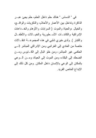 ‫ﻓﻲ " ﺍﻟﺩﺴﺎﺱ " ﻫﻨﺎﻙ ﺤﻠﻡ ﺩﺍﺨل ﺍﻟﺤﻠﻡ، ﺤﻠﻡ ﻴﺠﺊ ﻋﺒـﺭ‬
‫ﺍﻟﺫﺍﻜﺭﺓ ﻭﺘﺩﺍﺨل ﺒﻴﻥ ﺍﻷﻋﻤﺎﺭ ﻭﺍﻷﺤﻼﻡ، ﻭﺍﻟﺫﻜﺭﻴﺎﺕ ﻭﺍﻟﻭﺍﻗـﻊ،‬
‫ﻭﺍﻟﺨﻴﺎل ،ﻭﺍﻟﺤﻴﺎﺓ ﻭﺍﻟﻤﻭﺕ ) ﺍﻟﺴﺭﺍﺒﺎﺕ ﻭﺍﻷﻭﻫﺎﻡ ﻭﺍﻟﺨـﺩﺍﻋﺎﺕ‬
‫ﺍﻹﺩﺭﺍﻜﻴﺔ ﻭﺍﻟﻜﺎﺌﻨـﺎﺕ ﺍﻷﺴـﻁﻭﺭﻴﺔ ﻭﺍﻟﺨﻴـﺎﻻﺕ ﻭﺍﻷﻁﻔـﺎل‬
‫ﻭﺍﻟﻜﺒﺎﺭ (. ﻭﻟﺩﻯ ﺨﻴﺭﻱ ﺸﻠﺒﻲ ﻓﻲ ﻫﺫﻩ ﺍﻟﻤﺠﻤﻭﻋـﺔ ﺍﻨﺘﻘـﺎﻻﺕ‬
‫ﺨﺎﺼﺔ ﻤﻥ ﺍﻟﻌﺎﺩﻱ ﺇﻟﻰ ﺍﻟﻐﺭﺍﺌﺒﻲ ﻭﻤﻥ ﺍﻹﺩﺭﺍﻜﻲ ﺍﻟﻤﺒﺎﺸﺭ ﺇﻟـﻰ‬
‫ﺍﻟﺤﻜﻤﻲ ﻏﻴﺭ ﺍﻟﻤﺒﺎﺸﺭ، ﻭﻤﻥ ﺨﻠﻭ ﺍﻟﺒﺎل ﺇﻟﻰ ﺍﻟﻜـﺎﺒﻭﺱ ﻭﻤـﻥ‬
‫ﺍﻟﻀﺤﻙ ﺇﻟﻰ ﺍﻟﺒﻜﺎﺀ، ﻭﻤﻥ ﺍﻟﻤﻭﺕ ﺇﻟﻰ ﺍﻟﺤﻴﺎﺓ، ﻭﻤـﻥ ﺍﻟـﻭﻋﻲ‬
‫ﺒﺎﻟﻤﻜﺎﻥ ﺇﻟﻰ ﺍﻟﻭﻋﻲ ﺒﺎﻹﻨﺴﺎﻥ ﺩﺍﺨل ﺍﻟﻤﻜﺎﻥ. ﻭﻤﻥ ﻜل ﺫﻟﻙ ﺇﻟﻰ‬
                                 ‫ﺍﻹﺒﺩﺍﻉ ﺍﻟﺨﺎﺹ ﺍﻟﻔﺭﻴﺩ.‬
 