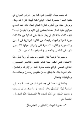 ‫ﻟﻡ ﻴﻠﻬﺏ ﺨﻴﺎل ﺍﻹﻨﺴﺎﻥ ﺸﺊ ﻜﻤﺎ ﻴﻘﻭل ﻓﺭﺍﺱ ﺍﻟﺴﻭﺍﺡ ﻓﻲ‬
‫ﻜﺘﺎﺒﻪ ﺍﻟﻬﺎﻡ " ﻤﻐﺎﻤﺭﺓ ﺍﻟﻌﻘل ﺍﻷﻭﻟﻰ" ﻜﻤﺎ ﺃﻟﻬﺒﺘﻪ ﻓﻜﺭﺓ ﺍﻟﻤـﻭﺕ،‬
‫ﻭﻟﻡ ﻴﺜﺭ ﻋﻘﻠﻪ ﻤﻥ ﺃﻓﻜﺎﺭﻩ ﻜﻔﻜﺭﺓ ﺍﻨﻌﺩﺍﻡ ﺍﻟﻌﻘل ﺫﺍﺘﻪ، ﻓﻤﺎ ﺍﻟـﺫﻱ‬
‫ﺴﻴﻜﻭﻥ ﻋﻠﻴﻪ ﺍﻟﺤﺎل ﻋﻨﺩﻤﺎ ﻴﻤﻀﻲ ﺇﻟﻰ ﺍﻟﻨﻭﻡ ﻭﻻ ﻴﻔﻴـﻕ ﺃﺒـﺩﺍ؟‬
  ‫‪‬‬
‫ﻜﻴﻑ ﻜﺎﻨﺕ ﺤﺎﻟﺔ ﻗﺒل ﺃﻥ ﻴﺤل ﻀﻴﻔﺎ ﻋﻠﻰ ﺍﻟﻌﺎﻟﻡ؟ ﻤﻥ ﻫﻨﺎ ﻜﺎﻨﺕ‬
‫ﺩﻭﺭﺓ ﺍﻟﺤﻴﺎﺓ ﻭﺍﻟﻤﻭﺕ ﻭﺍﻟﺒﻌﺙ ﻫﻲ ﺍﻟﻔﻜﺭﺓ ﺍﻟﻤﺭﻜﺯﻴﺔ ﻓﻲ ﺍﻟـﺩﻴﻥ‬
‫ﻭﺍﻷﺴﻁﻭﺭﺓ ﻭﺍﻟﻔﻜﺭﺓ ﺍﻷﺴﺎﺴﻴﺔ ﺍﻟﺘﻲ ﻴﺘﻤﺭﻜﺯ ﺤﻭﻟﻬﺎ ﻻﺸـﻌﻭﺭ‬
    ‫ﺍﻟﻔﺭﺩ ﻓﻲ ﺍﻟﻤﺎﻀﻲ ﻭﺍﻟﺤﺎﻀﺭ ) ﺍﻟﺴﻭﺍﺡ ، ٩١، ﺹ ٠١(.،‬

‫ﻭﻤﺠﻤﻭﻋﺔ ﺘﺭﻨﻴﻤﺔ ﻟﻠﺩﺍﺭ ﻟﻠﻘﺎﺹ ﻴﻭﺴﻑ ﺃﺒﻭ ﺭﻴﺔ ﺘﻤﺜل ﻫﺫﺍ‬
‫ﺍﻹﻨﺸﻐﺎل ﺍﻟﻔﻨﻲ ﺍﻟﻜﺒﻴﺭ ﺒﻬﺫﺍ ﺍﻟﻌﺎﻟﻡ ﺍﻟﺨﺎﺹ ﺍﻟﻐﺎﻤﺽ ﺍﻟﻤﺠﻬـﻭل‬
‫ﺍﻟﺒﺩﺍﺌﻲ ﺍﻟﺤﻠﻤﻲ ﺍﻟﻭﺍﻗﻊ ﺨﻠﻑ ﺤﺩﻭﺩ ﺍﻟﻌﻘل ﻭﺍﻹﺩﺭﺍﻙ ﻭﺍﻟﻤﻨﻁﻕ،‬
‫ﻋﺎﻟﻡ ﺍﻟﻤﻭﺕ ﺒﻜل ﻤﺎ ﻴﺘﻌﻠﻕ ﺒﻪ ﻤﻥ ﻁﻘﻭﺱ ﺭﻤـﻭﺯ ﻭﻤﻌﺘﻘـﺩﺍﺕ‬
                                      ‫ﻭﺴﻠﻭﻜﻴﺎﺕ ﻭﺸﻌﺎﺌﺭ.‬

‫ﻴﻤﻜﻨﻨﺎ ﺃﻥ ﻨﺘﺤﺩﺙ ﻓﻲ ﻫﺫﻩ ﺍﻟﺩﺭﺍﺴﺔ ﻋﻥ ﺨﻤﺴـﺔ ﻤﺤـﺎﻭﺭ‬
‫ﺃﺴﺎﺴﻴﺔ ﻟﻬﺫﺍ ﺍﻻﻨﺸﻐﺎل ﺒﻌﺎﻟﻡ ﺍﻟﻤﻭﺕ ﺃﻭ ﻤﺎ ﻴﻤﻜـﻥ ﺃﻥ ﻨﺴـﻤﻴﻪ‬
‫ﺭﻤﺯﻴﺎﺕ ﺍﻟﻤﻘﺎﺒﺭ ﻓﻲ ﻫﺫﻩ ﺍﻟﻤﺠﻤﻭﻋﺔ ﺍﻟﻘﺼﺼﻴﺔ ﻫﺫﻩ ﺍﻟﻤﺤـﺎﻭﺭ‬
                                             ‫ﺍﻟﺨﻤﺴﺔ ﻫﻲ:‬

            ‫١- ﻋﻤﺎﺭﺓ ﺍﻟﻤﻭﺕ ) ﺍﻟﻤﻘﺎﺒﺭ ﻭ ﺍﻷﻀﺭﺤﺔ(.‬
 