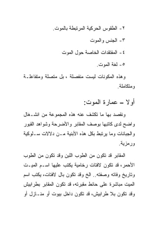 ‫٢- ﺍﻟﻁﻘﻭﺱ ﺍﻟﺤﺭﻜﻴﺔ ﺍﻟﻤﺭﺘﺒﻁﺔ ﺒﺎﻟﻤﻭﺕ.‬

                               ‫٣- ﺍﻟﺠﻨﺱ ﻭﺍﻟﻤﻭﺕ‬

                  ‫٤- ﺍﻟﻤﻔﺘﻘﺩﺍﺕ ﺍﻟﺨﺎﺼﺔ ﺤﻭل ﺍﻟﻤﻭﺕ‬

                                  ‫٥- ﻟﻐﺔ ﺍﻟﻤﻭﺕ.‬

‫ﻭﻫﺫﻩ ﺍﻟﻤﻜﻭﻨﺎﺕ ﻟﻴﺴﺕ ﻤﻨﻔﺼﻠﺔ ، ﺒل ﻤﺘﺼﻠﺔ ﻭﻤﺘﻔﺎﻋﻠـﺔ‬
                                            ‫ﻭﻤﺘﻜﺎﻤﻠﺔ.‬

                            ‫ﺃﻭﻻ – ﻋﻤﺎﺭﺓ ﺍﻟﻤﻭﺕ:‬
                                           ‫ﹰ‬
‫ﻭﻨﻘﺼﺩ ﺒﻬﺎ ﻤﺎ ﺘﻜﺸﻑ ﻋﻨﻪ ﻫﺫﻩ ﺍﻟﻤﺠﻤﻭﻋﺔ ﻤﻥ ﺍﻨﺸـﻐﺎل‬
‫ﻭﺍﻀﺢ ﻟﺩﻯ ﻜﺎﺘﺒﻬﺎ ﺒﻭﺼﻑ ﺍﻟﻤﻘﺎﺒﺭ ﻭﺍﻷﻀﺭﺤﺔ ﻭﺸﻭﺍﻫﺩ ﺍﻟﻘﺒﻭﺭ‬
‫ﻭﺍﻟﺠﺒﺎﻨﺎﺕ ﻭﻤﺎ ﻴﺭﺘﺒﻁ ﺒﻜل ﻫﺫﻩ ﺍﻷﺒﻨﻴﺔ ﻤـﻥ ﺩﻻﻻﺕ ﺴـﻠﻭﻜﻴﺔ‬
                                             ‫ﻭﺭﻤﺯﻴﺔ.‬

‫ﺍﻟﻤﻘﺎﺒﺭ ﻗﺩ ﺘﻜﻭﻥ ﻤﻥ ﺍﻟﻁﻭﺏ ﺍﻟﻠﺒﻥ ﻭﻗﺩ ﺘﻜﻭﻥ ﻤﻥ ﺍﻟﻁﻭﺏ‬
‫ﺍﻷﺤﻤﺭ، ﻗﺩ ﺘﻜﻭﻥ ﻻﻓﺘﺎﺕ ﺭﺨﺎﻤﻴﺔ ﻴﻜﺘﺏ ﻋﻠﻴﻬﺎ ﺍﺴـﻡ ﺍﻟﻤﻴـﺕ‬
‫ﻭﺘﺎﺭﻴﺦ ﻭﻓﺎﺘﻪ ﻭﺼﻔﺘﻪ.. ﺍﻟﺦ ﻭﻗﺩ ﺘﻜﻭﻥ ﺒﺎل ﻻﻓﺘﺎﺕ، ﻴﻜﺘﺏ ﺍﺴﻡ‬
‫ﺍﻟﻤﻴﺕ ﻤﺒﺎﺸﺭﺓ ﻋﻠﻰ ﺤﺎﺌﻁ ﻤﻘﺒﺭﺘﻪ، ﻗﺩ ﺘﻜﻭﻥ ﺍﻟﻤﻘﺎﺒﺭ ﺒﻁﺭﺍﺒﻴﺵ‬
‫ﻭﻗﺩ ﺘﻜﻭﻥ ﺒﻼ ﻁﺭﺍﺒﻴﺵ، ﻗﺩ ﺘﻜﻭﻥ ﺩﺍﺨل ﺒﻴﻭﺕ ﺃﻭ ﻤﻨـﺎﺯل ﺃﻭ‬
 