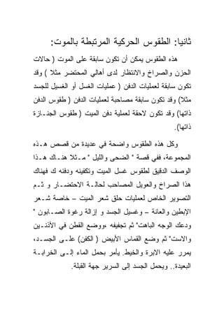 ‫ﺜﺎﻨﻴﺎ: ﺍﻟﻁﻘﻭﺱ ﺍﻟﺤﺭﻜﻴﺔ ﺍﻟﻤﺭﺘﺒﻁﺔ ﺒﺎﻟﻤﻭﺕ:‬
‫ﻫﺫﻩ ﺍﻟﻁﻘﻭﺱ ﻴﻤﻜﻥ ﺃﻥ ﺘﻜﻭﻥ ﺴﺎﺒﻘﺔ ﻋﻠﻰ ﺍﻟﻤﻭﺕ ) ﺤﺎﻻﺕ‬
‫ﺍﻟﺤﺯﻥ ﻭﺍﻟﺼﺭﺍﺥ ﻭﺍﻻﻨﺘﻅﺎﺭ ﻟﺩﻯ ﺃﻫﺎﻟﻲ ﺍﻟﻤﺤﺘﻀﺭ ﻤﺜﻼ ( ﻭﻗﺩ‬
‫ﺘﻜﻭﻥ ﺴﺎﺒﻘﺔ ﻟﻌﻤﻠﻴﺎﺕ ﺍﻟﺩﻓﻥ ) ﻋﻤﻠﻴﺎﺕ ﺍﻟﻐﺴل ﺃﻭ ﺍﻟﻐﺴﻴل ﻟﻠﺠﺴﺩ‬
‫ﻤﺜﻼ( ﻭﻗﺩ ﺘﻜﻭﻥ ﺴﺎﺒﻘﺔ ﻤﺼﺎﺤﺒﺔ ﻟﻌﻤﻠﻴﺎﺕ ﺍﻟﺩﻓﻥ ) ﻁﻘﻭﺱ ﺍﻟﺩﻓﻥ‬
‫ﺫﺍﺘﻬﺎ( ﻭﻗﺩ ﺘﻜﻭﻥ ﻻﺤﻘﺔ ﻟﻌﻤﻠﻴﺔ ﺩﻓﻥ ﺍﻟﻤﻴﺕ ) ﻁﻘﻭﺱ ﺍﻟﺠﻨـﺎﺯﺓ‬
                                                  ‫ﺫﺍﺘﻬﺎ(.‬

‫ﻭﻜل ﻫﺫﻩ ﺍﻟﻁﻘﻭﺱ ﻭﺍﻀﺤﺔ ﻓﻲ ﻋﺩﻴﺩﺓ ﻤﻥ ﻗﺼﺹ ﻫـﺫﻩ‬
‫ﺍﻟﻤﺠﻤﻭﻋﺔ، ﻓﻔﻲ ﻗﺼﺔ " ﺍﻟﻀﺤﻰ ﻭﺍﻟﻠﻴل " ﻤـﺜﻼ ﻫﻨـﺎﻙ ﻫـﺫﺍ‬
‫ﺍﻟﻭﺼﻑ ﺍﻟﺩﻗﻴﻕ ﻟﻁﻘﻭﺱ ﻏﺴل ﺍﻟﻤﻴﺕ ﻭﺘﻜﻔﻴﻨﻪ ﻭﺩﻓﻨﻪ ﻙ ﻓﻬﻨﺎﻙ‬
‫ﻫﺫﺍ ﺍﻟﺼﺭﺍﺥ ﻭﺍﻟﻌﻭﻴل ﺍﻟﻤﺼﺎﺤﺏ ﻟﺤﺎﻟـﺔ ﺍﻻﺤﺘﻀـﺎﺭ ﻭ ﺜـﻡ‬
‫ﺍﻟﺘﺼﻭﻴﺭ ﺍﻟﺨﺎﺹ ﻟﻌﻤﻠﻴﺎﺕ ﺤﻠﻕ ﺸﻌﺭ ﺍﻟﻤﻴﺕ – ﺨﺎﺼﺔ ﺸـﻌﺭ‬
‫ﺍﻹﺒﻁﻴﻥ ﻭﺍﻟﻌﺎﻨﺔ – ﻭﻏﺴﻴل ﺍﻟﺠﺴﺩ ﻭ ﺇﺯﺍﻟﺔ ﺭﻏﻭﺓ ﺍﻟﺼـﺎﺒﻭﻥ "‬
‫ﻭﺩﻋﻙ ﺍﻟﻭﺠﻪ ﺍﻟﺒﺎﻫﺕ" ﺜﻡ ﺘﺠﻔﻴﻔﻪ ،ﻭﻭﻀﻊ ﺍﻟﻘﻁﻥ ﻓﻲ ﺍﻷﺫﻨـﻴﻥ‬
‫ﻭﺍﻻﺴﺕ" ﺜﻡ ﻭﻀﻊ ﺍﻟﻘﻤﺎﺱ ﺍﻷﺒﻴﺽ ) ﺍﻟﻜﻔﻥ( ﻋﻠـﻰ ﺍﻟﺠﺴـﺩ،‬
‫ﻴﻤﺭﺭ ﻋﻠﻴﻪ ﺍﻻﺒﺭﺓ ﻭﺍﻟﺨﻴﻁ. ﻴﺄﻤﺭ ﺒﺤﻤل ﺍﻟﻤﺎﺀ ﺇﻟـﻰ ﺍﻟﺨﺭﺍﺒـﺔ‬
             ‫ﺍﻟﺒﻌﻴﺩﺓ.. ﻭﻴﺤﻤل ﺍﻟﺠﺴﺩ ﺇﻟﻰ ﺍﻟﺴﺭﻴﺭ ﺠﻬﺔ ﺍﻟﻘﺒﻠﺔ.‬
 