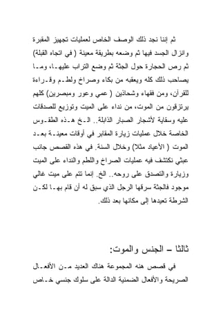 ‫ﺜﻡ ﺇﻨﻨﺎ ﻨﺠﺩ ﺫﻟﻙ ﺍﻟﻭﺼﻑ ﺍﻟﺨﺎﺹ ﻟﻌﻤﻠﻴﺎﺕ ﺘﺠﻬﻴﺯ ﺍﻟﻤﻘﺒﺭﺓ‬
‫ﻭﺍﻨﺯﺍل ﺍﻟﺠﺴﺩ ﻓﻴﻬﺎ ﺜﻡ ﻭﻀﻌﻪ ﺒﻁﺭﻴﻘﺔ ﻤﻌﻴﻨﺔ ) ﻓﻲ ﺍﺘﺠﺎﻩ ﺍﻟﻘﺒﻠﺔ(‬
‫ﺜﻡ ﺭﺹ ﺍﻟﺤﺠﺎﺭﺓ ﺤﻭل ﺍﻟﺠﺜﺔ ﺜﻡ ﻭﻀﻊ ﺍﻟﺘﺭﺍﺏ ﻋﻠﻴﻬـﺎ، ﻭﻤـﺎ‬
‫ﻴﺼﺎﺤﺏ ﺫﻟﻙ ﻜﻠﻪ ﻭﻴﻌﻘﺒﻪ ﻤﻥ ﺒﻜﺎﺀ ﻭﺼﺭﺍﺥ ﻭﻟﻁـﻡ ﻭﻗـﺭﺍﺀﺓ‬
‫ﻟﻠﻘﺭﺁﻥ، ﻭﻤﻥ ﻓﻘﻬﺎﺀ ﻭﺸﺤﺎﺫﻴﻥ ) ﻋﻤﻲ ﻭﻋﻭﺭ ﻭﻤﺒﺼﺭﻴﻥ( ﻜﻠﻬﻡ‬
‫ﻴﺭﺘﺯﻗﻭﻥ ﻤﻥ ﺍﻟﻤﻭﺕ، ﻤﻥ ﻨﺩﺍﺀ ﻋﻠﻰ ﺍﻟﻤﻴﺕ ﻭﺘﻭﺯﻴﻊ ﻟﻠﺼﺩﻗﺎﺕ‬
‫ﻋﻠﻴﻪ ﻭﺴﻘﺎﻴﺔ ﻷﺸﺠﺎﺭ ﺍﻟﺼﺒﺎﺭ ﺍﻟﺫﺍﺒﻠﺔ.. ﺍﻟـﺦ ﻫـﺫﻩ ﺍﻟﻁﻘـﻭﺱ‬
‫ﺍﻟﺨﺎﺼﺔ ﺨﻼل ﻋﻤﻠﻴﺎﺕ ﺯﻴﺎﺭﺓ ﺍﻟﻤﻘﺎﺒﺭ ﻓﻲ ﺃﻭﻗﺎﺕ ﻤﻌﻴﻨـﺔ ﺒﻌـﺩ‬
‫ﺍﻟﻤﻭﺕ ) ﺍﻷﻋﻴﺎﺩ ﻤﺜﻼ( ﻭﺨﻼل ﺍﻟﺴﻨﺔ. ﻓﻲ ﻫﺫﻩ ﺍﻟﻘﺼﺹ ﺠﺎﻨﺏ‬
‫ﻋﺒﺜﻲ ﻨﻜﺘﺸﻑ ﻓﻴﻪ ﻋﻤﻠﻴﺎﺕ ﺍﻟﺼﺭﺍﺥ ﻭﺍﻟﻠﻁﻡ ﻭﺍﻟﻨﺩﺍﺀ ﻋﻠﻰ ﺍﻟﻤﻴﺕ‬
‫ﻭﺯﻴﺎﺭﺓ ﻭﺍﻟﺘﺼﺩﻕ ﻋﻠﻰ ﺭﻭﺤﻪ.. ﺍﻟﺦ. ﺇﻨﻤﺎ ﺘﺘﻡ ﻋﻠﻰ ﻤﻴﺕ ﻏﺎﻟﻲ‬
‫ﻤﻭﺠﻭﺩ ﻓﺎﻟﺠﺜﺔ ﺴﺭﻗﻬﺎ ﺍﻟﺭﺠل ﺍﻟﺫﻱ ﺴﺒﻕ ﻟﻪ ﺃﻥ ﻗﺎﻡ ﺒﻬـﺎ ﻟﻜـﻥ‬
                       ‫ﺍﻟﺸﺭﻁﺔ ﺘﻌﻴﺩﻫﺎ ﺇﻟﻰ ﻤﻜﺎﻨﻬﺎ ﺒﻌﺩ ﺫﻟﻙ.‬




                            ‫ﺜﺎﻟﺜﺎ – ﺍﻟﺠﻨﺱ ﻭﺍﻟﻤﻭﺕ:‬
‫ﻓﻲ ﻗﺼﺹ ﻫﻨﻪ ﺍﻟﻤﺠﻤﻭﻋﺔ ﻫﻨﺎﻙ ﺍﻟﻌﺩﻴﺩ ﻤـﻥ ﺍﻷﻓﻌـﺎل‬
‫ﺍﻟﺼﺭﻴﺤﺔ ﻭﺍﻷﻓﻌﺎل ﺍﻟﻀﻤﻨﻴﺔ ﺍﻟﺩﺍﻟﺔ ﻋﻠﻰ ﺴﻠﻭﻙ ﺠﻨﺴﻲ ﺨـﺎﺹ‬
 