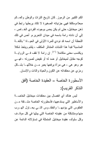 ‫ﺍﻟﻜﻡ ﺍﻟﻜﺒﻴﺭ ﻤﻥ ﺍﻟﺭﻤﻭﺯ. ﻜﺎﻥ ﺘﺎﺭﻴﺦ ﺍﻟﺘﺭﺍﺙ ﻭﺍﻟﻭﻁﻥ ﻭﺍﻟﻌـﺎﻟﻡ‬
‫ﻤﺒﻌﺜﺎ،ﻭﻤﻜﺜﻔﺎ ﻓﻬﻲ ﺠﺯﺌﻴﺎﺘﻪ ﺍﻟﺼﻐﻴﺭﺓ ﻻ ﺘﻜﺎﺩ ﻴﺭﺒﻁﻬﺎ ﺭﺍﺒﻁ ﻓﻲ‬
‫ﺫﻫﻥ ﻤﻴﺨﺎﺌﻴل، ﺤﺘﻰ ﻟﻡ ﻴﻜﻥ ﻴﺤﺱ ﺒﻭﺠﻭﺩﻩ ﺍﻟﻔﺭﺩﻱ ﺍﻟﺨـﺎﺹ ،‬
‫ﺇﻟﻲ ﺃﻥ ﻨﺎﺩﺘﻪ ﺭﺍﻤﺔ ﺒﺎﺴﻤﻪ ﻓﻲ ﻤﻴﺩﺍﻥ ﺍﻟﺘﺤﺭﻴﺭ،ﻭ ﺃﺤﺱ ﻓﻲ ﺘﻠﻙ‬
‫ﺍﻟﻠﺤﻅﺔ ﺃﻥ ﺍﺴﻤﻪ ﻗﺩ ﻨﻭﺩﻱ ﻟﻠﻤﺭﺓ ﺍﻷﻭﻟﻰ ﻓﻲ ﺍﻟﺤﻴـﺎﺓ " ﺒﺎﻟﻠﻐـﺔ‬
‫ﺍﻟﻤﻨﺎﺴﺒﺔ" ﻓﺒﺩﺃ ﻫﺫﺍ ﺍﻟﺸﺘﺎﺕ ﺍﻟﻤﺘﻨﺎﺜﺭ ﺍﻟﻤﻜﺜﻑ ، ﻴﻠﺘﺌﻡ ﻭﻴﺘﺨﺫ ﺸﻜﻼ‬
‫ﻭﻴﻜﺘﺴﺏ ﻤﻌﻨﻰ ﻤﺘﻜﺎﻤﻼ )١٤(. ﺇﻥ ﺭﺍﻤﺔ ﻻ ﺘﻘﻑ ﻓـﻲ ﺍﻟﺭﻭﺍﻴـﺔ‬
‫ﻜﻭﺠﻪ ﻤﻘﺎﺒل ﻟﻤﻴﺨﺎﺌﻴل ﺃﻭ ﻀﺩ ﻟﻪ ﺃﻭ ﻨﻘﻴﺽ ﻟﺼﻭﺭﺘﻪ ، ﻓﻬـﻲ‬
‫ﻫﻭ ﻭﻫﻭ ﻫﻲ ، ﻫﻲ ﻤﺭﺁﺓ ﻴﺭﻓﻌﻬﺎ ﻴﻌﺒﺭ ﻤـﻥ ﺨﻼﻟﻬـﺎ ﺒﺸـﻜل‬
    ‫ﺭﻤﺯﻱ ﻋﻥ ﻤﻌﺘﻘﺩﺍﺘﻪ ﻋﻥ ﺍﻟﻜﻭﻥ ﻭﺍﻟﺤﻴﺎﺓ ﻭﺍﻟﺫﺍﺕ ﻭﺍﻹﻨﺴﺎﻥ.‬

     ‫ﺍﻷﺴﻁﻭﺭﺓ ﺍﻟﺨﺎﺼﺔ – ﺍﻟﻌﻘﻴﺩﺓ ﺍﻟﺨﺎﺼﺔ )ﺃﻓﻕ‬
                                       ‫ﺍﻟﺘﺫﻜﺭ ﺍﻟﻘﺭﻴﺏ(:‬
‫ﻟﻴﺱ ﻫﻨﺎﻙ ﺃﻱ ﺍﻨﻔﺼﺎل ﺒﻴﻥ ﻤﻌﺘﻘﺩﺍﺕ ﻤﻴﺨﺎﺌﻴل ﺍﻟﺨﺎﺼـﺔ‬
‫ﻭﺍﻷﺴﺎﻁﻴﺭ ﺍﻟﺘﻲ ﻴﺴﺘﺩﻋﻴﻬﺎ، ﻓﺄﺴﻁﻭﺭﺘﻪ ﺍﻟﺨﺎﺼﺔ ﻤﺸـﺘﻘﺔ ﻤـﻥ‬
‫ﺍﻟﻁﻘﻭﺱ ﺍﻟﺘﻲ ﻴﺅﺩﻴﻬـﺎ ﻭﺍﻟﻁﻘـﻭﺱ ﺍﻟﺘـﻲ ﻴﺤـﺎﻭل ﺍﻟﻬـﺭﺏ‬
‫ﻤﻨﻬﺎ،ﻭﻤﺘﺸﻜﻠﺔ ﻤﻥ ﻋﻘﻴﺩﺘﻪ ﺍﻟﺨﺎﺼﺔ ﺍﻟﺘﻲ ﻴﺒﺜﻬﺎ ﻓﻲ ﻜل ﻤﻭﻗـﻑ‬
‫ﻭﻜل ﺴﻠﻭﻙ، ﻋﻘﻴﺩﺓ ﻤﻴﺨﺎﺌﻴل ﺍﻟﻤﺘﻤﺜﻠﺔ ﻓﻲ ﺘﺴﺎﺅﻻﺘﻪ ﺍﻟﺩﺍﺌﻤﺔ ﻋﻥ‬
 