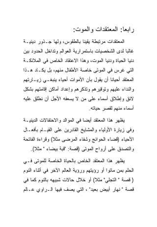 ‫ﺭﺍﺒﻌﺎ: ﺍﻟﻤﻌﺘﻘﺩﺍﺕ ﻭﺍﻟﻤﻭﺕ:‬
‫ﺍﻟﻤﻌﺘﻘﺩﺍﺕ ﻤﺭﺘﺒﻁﺔ ﻴﻘﻴﻨﺎ ﺒﺎﻟﻁﻘﻭﺱ، ﻭﻟﻬﺎ ﺠـﺫﻭﺭ ﺩﻴﻨﻴـﺔ‬
‫ﻏﺎﻟﺒﺎ ﻟﺩﻯ ﺍﻟﺸﺨﺼﻴﺎﺕ ﺒﺎﺴﺘﻤﺭﺍﺭﻴﺔ ﺍﻟﻌﻭﺍﻟﻡ ﻭﺘﺩﺍﺨل ﺍﻟﺤﺩﻭﺩ ﺒﻴﻥ‬
‫ﺩﻨﻴﺎ ﺍﻟﺤﻴﺎﺓ ﻭﺩﻨﻴﺎ ﺍﻟﻤﻭﺕ، ﻭﻫﺫﺍ ﺍﻻﻋﺘﻘﺎﺩ ﺍﻟﺨﺎﺹ ﻓﻲ ﺍﻟﻤﻼﺌﻜـﺔ‬
‫ﺍﻟﺘﻲ ﻏﺭﺱ ﻓﻲ ﺍﻟﻤﻭﺘﻰ ﺨﺎﺼﺔ ﺍﻷﻁﻔﺎل ﻤﻨﻬﻡ، ﺒل ﻴﻜـﺎﺩ ﻫـﺫﺍ‬
‫ﺍﻟﻤﻌﺘﻘﺩ ﺃﺤﻴﺎﻨﺎ ﺃﻥ ﻴﻘﻭل ﺒﺄﻥ ﺍﻷﻤﻭﺍﺕ ﺃﺤﻴﺎﺀ ﻴﻨﺒﻐـﻲ ﺯﻴـﺎﺭﺘﻬﻡ‬
‫ﻭﺍﻟﻨﺩﺍﺀ ﻋﻠﻴﻬﻡ ﻭﺘﻭﻗﻴﺭﻫﻡ ﻭﺘﺫﻜﺭﻫﻡ ﻭﺇﻋﺩﺍﺩ ﺃﻤﺎﻜﻥ ﺇﻗﺎﻤﺘﻬﻡ ﺒﺸﻜل‬
‫ﻻﺌﻕ ﻭﺇﻁﻼﻕ ﺃﺴﻤﺎﺀ ﻋﻠﻰ ﻤﻥ ﻻ ﻴﺴﻌﻔﻪ ﺍﻷﺠل ﺃﻥ ﻨﻁﻠﻕ ﻋﻠﻴﻪ‬
                                  ‫ﺃﺴﻤﺎﺀ ﻤﻨﻬﻡ ﻟﻘﺼﺭ ﺤﻴﺎﺘﻪ.‬

‫ﻴﻅﻬﺭ ﻫﺫﺍ ﺍﻟﻤﻌﺘﻘﺩ ﺃﻴﻀﺎ ﻓﻲ ﺍﻟﻤﻭﺍﻟﺩ ﻭﺍﻻﺤﺘﻔﺎﻻﺕ ﺍﻟﺩﻴﻨﻴـﺔ‬
‫ﻭﻓﻲ ﺯﻴﺎﺭﺓ ﺍﻷﻭﻟﻴﺎﺀ ﻭﺍﻟﻤﺸﺎﻴﺦ ﺍﻟﻘﺎﺩﺭﻴﻥ ﻋﻠﻰ ﺍﻟﻘﻴـﺎﻡ ﺒﺄﻓﻌـﺎل‬
‫ﺍﻷﺤﻴﺎﺀ )ﻗﻀﺎﺀ ﺍﻟﺤﻭﺍﺌﺞ ﻭﺸﻔﺎﺀ ﺍﻟﻤﺭﻀﻰ ﻤﺜﻼ( ﻭﻗﺭﺍﺀﺓ ﺍﻟﻔﺎﺘﺤﺔ‬
   ‫ﻭﺍﻟﺘﺼﺩﻕ ﻋﻠﻰ ﺃﺭﻭﺍﺡ ﺍﻟﻤﻭﺘﻰ )ﻗﺼﺔ: "ﻗﺒﺔ ﺒﻴﻀﺎﺀ " ﻤﺜﻼ(.‬

‫ﻴﻅﻬﺭ ﻫﺫﺍ ﺍﻟﻤﻌﺘﻘﺩ ﺍﻟﺨﺎﺹ ﺒﺎﻟﺤﻴﺎﺓ ﺍﻟﺨﺎﺼﺔ ﻟﻠﻤﻭﺘﻰ ﻓـﻲ‬
‫ﺍﻟﺤﻠﻡ ﺒﻤﻥ ﻤﺎﺘﻭﺍ ﺃﻭ ﺭﺅﻴﺘﻬﻡ ﻭﺭﺅﻴﺔ ﺍﻟﻌﺎﻟﻡ ﺍﻵﺨﺭ ﻓﻲ ﺃﺜﻨﺎﺀ ﺍﻟﻨﻭﻡ‬
‫) ﻗﺼﺔ " ﺍﻟﺘﺠﻠﻲ" ﻤﺜﻼ( ﺃﻭ ﺨﻼل ﺤﺎﻻﺕ ﺸﺒﻴﻬﻪ ﺒﺎﻟﻨﻭﻡ ﻜﻤﺎ ﻓﻲ‬
‫ﻗﺼﺔ " ﻨﻬﺎﺭ ﺃﺒﻴﺽ ﺒﻌﻴﺩ" ، ﺍﻟﺘﻲ ﻴﺼﻑ ﻓﻴﻬﺎ ﺍﻟـﺭﺍﻭﻱ ﻋـﺎﻟﻡ‬
 