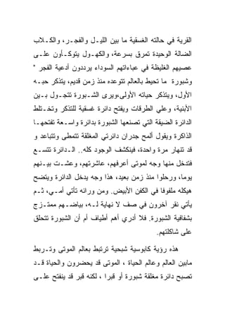 ‫ﺍﻟﻘﺭﻴﺔ ﻓﻲ ﺤﺎﻟﺘﻪ ﺍﻟﻐﺴﻘﻴﺔ ﻤﺎ ﺒﻴﻥ ﺍﻟﻠﻴـل ﻭﺍﻟﻔﺠـﺭ، ﻭﺍﻟﻜـﻼﺏ‬
‫ﺍﻟﻀﺎﻟﺔ ﺍﻟﻭﺤﻴﺩﺓ ﺘﻤﺭﻕ ﺒﺴﺭﻋﺔ، ﻭﺍﻟﻜﻬـﻭل ﻴﺘﻭﻜـﺄﻭﻥ ﻋﻠـﻰ‬
‫ﻋﺼﻴﻬﻡ ﺍﻟﻐﻠﻴﻅﺔ ﻓﻲ ﻋﺒﺎﺀﺍﺘﻬﻡ ﺍﻟﺴﻭﺩﺍﺀ ﻴﺭﺩﺩﻭﻥ ﺃﺩﻋﻴﺔ ﺍﻟﻔﺠﺭ "‬
‫ﻭﺸﺒﻭﺭﺓ ﻤﺎ ﺘﺤﻴﻁ ﺒﺎﻟﻌﺎﻟﻡ ﺘﺘﻭﻋﺩﻩ ﻤﻨﺫ ﺯﻤﻥ ﻗﺩﻴﻡ، ﻴﺘﺫﻜﺭ ﺤﺒـﻪ‬
‫ﺍﻷﻭل، ﻭﻴﺘﺫﻜﺭ ﺤﻴﺎﺘﻪ ﺍﻷﻭﻟﻰ،ﻭﻴﺭﻯ ﺍﻟﺸـﺒﻭﺭﺓ ﺘﺘﺠـﻭل ﺒـﻴﻥ‬
‫ﺍﻷﺒﻨﻴﺔ، ﻭﻋﻠﻲ ﺍﻟﻁﺭﻗﺎﺕ ﻭﻴﻔﺘﺢ ﺩﺍﺌﺭﺓ ﻏﺴﻘﻴﺔ ﻟﻠﺘﺫﻜﺭ ﻭﺘﺨـﺘﻠﻁ‬
‫ﺍﻟﺩﺍﺌﺭﺓ ﺍﻟﻀﻴﻘﺔ ﺍﻟﺘﻲ ﺘﺼﻨﻌﻬﺎ ﺍﻟﺸﺒﻭﺭﺓ ﺒﺩﺍﺌﺭﺓ ﻭﺍﺴـﻌﺔ ﺘﻔﺘﺤﻬـﺎ‬
‫ﺍﻟﺫﺍﻜﺭﺓ ﻭﻴﻘﻭل ﺃﻟﻤﺢ ﺠﺩﺭﺍﻥ ﺩﺍﺌﺭﺘﻲ ﺍﻟﻤﻐﻠﻘﺔ ﺘﺘﻤﻁﻰ ﻭﺘﺘﺒﺎﻋﺩ ﻭ‬
‫ﻗﺩ ﺘﻨﻬﺎﺭ ﻤﺭﺓ ﻭﺍﺤﺩﺓ، ﻓﻴﻨﻜﺸﻑ ﺍﻟﻭﺠﻭﺩ ﻜﻠﻪ.. ﺍﻟـﺩﺍﺌﺭﺓ ﺘﺘﺴـﻊ‬
‫ﻓﺘﺩﺨل ﻤﻨﻬﺎ ﻭﺠﻪ ﻟﻤﻭﺘﻰ ﺃﻋﺭﻓﻬﻡ، ﻋﺎﺸﺭﺘﻬﻡ، ﻭﻋﺸـﺕ ﺒﻴـﻨﻬﻡ‬
‫ﻴﻭﻤﺎ، ﻭﺭﺤﻠﻭﺍ ﻤﻨﺫ ﺯﻤﻥ ﺒﻌﻴﺩ، ﻫﺫﺍ ﻭﺠﻪ ﻴﺩﺨل ﺍﻟﺩﺍﺌﺭﺓ ﻭﻴﺘﻀﺢ‬
‫ﻫﻴﻜﻠﻪ ﻤﻠﻔﻭﻓﺎ ﻓﻲ ﺍﻟﻜﻔﻥ ﺍﻷﺒﻴﺽ. ﻭﻤﻥ ﻭﺭﺍﺌﻪ ﺘﺄﺘﻲ ﺃﻤـﻲ، ﺜـﻡ‬
‫ﻴﺄﺘﻲ ﻨﻘﺭ ﺁﺨﺭﻭﻥ ﻓﻲ ﺼﻑ ﻻ ﻨﻬﺎﻴﺔ ﻟـﻪ، ﺒﻴﺎﻀـﻬﻡ ﻤﻤﺘـﺯﺝ‬
‫ﺒﺸﻔﺎﻓﻴﺔ ﺍﻟﺸﺒﻭﺭﺓ. ﻓﻼ ﺃﺩﺭﻱ ﺃﻫﻡ ﺃﻁﻴﺎﻑ ﺃﻡ ﺃﻥ ﺍﻟﺸﺒﻭﺭﺓ ﺘﺘﺤﻠﻕ‬
                                           ‫ﻋﻠﻰ ﺸﺎﻜﻠﺘﻬﻡ.‬

‫ﻫﺫﻩ ﺭﺅﻴﺔ ﻜﺎﺒﻭﺴﻴﺔ ﺸﺒﺤﻴﺔ ﺘﺭﺘﺒﻁ ﺒﻌﺎﻟﻡ ﺍﻟﻤﻭﺘﻰ ﻭﺘـﺭﺒﻁ‬
‫ﻤﺎﺒﻴﻥ ﺍﻟﻌﺎﻟﻡ ﻭﻋﺎﻟﻡ ﺍﻟﺤﻴﺎﺓ ، ﺍﻟﻤﻭﺘﻰ ﻗﺩ ﻴﺤﻀﺭﻭﻥ ﻭﺍﻟﺤﻴﺎﺓ ﻗـﺩ‬
‫ﺘﺼﺒﺢ ﺩﺍﺌﺭﺓ ﻤﻐﻠﻘﺔ ﺸﺒﻭﺭﺓ ﺃﻭ ﻗﺒﺭﺍ ، ﻟﻜﻨﻪ ﻗﺒﺭ ﻗﺩ ﻴﻨﻔﺘﺢ ﻋﻠـﻰ‬
 