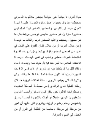 ‫ﺤﻴﺎﺓ ﺃﺨﺭﻯ ﻻ ﻨﻬﺎﺌﻴﺔ ﻏﻴﺭ ﻤﺘﻭﻗﻌﺔ ﻴﺤﻀﺭ ﺨﻼﻟﻬـﺎ ﺍﻟﻤـﻭﺘﻰ‬
‫ﻭﻴﺤﻴﻁﻭﻥ ﺒﻨﺎ ﻭﻗﺩ ﻴﻌﻴﺩﻭﻥ ﺇﻏﻼﻕ ﺩﺍﺌﺭﺓ ﺍﻟﺤﻴـﺎﺓ ﻋﻠﻴﻨـﺎ ﺃﻨﻬـﺎ‬
‫ﺘﺘﺤﻭل ﺤﻴﻨﺌﺫ ﺇﻟﻰ ﻜﺎﺒﻭﺱ ،ﻭﺍﻟﺤﻀﻭﺭ ﺍﻟﺨﺎﺹ ﻟﻬﺫﺍ ﺍﻟﻌﺎﻟﻡ ﻟﻴﺱ‬
‫ﺤﻀﻭﺭﺍ ﺴﺎﺭﺍ ﺒل ﻫﻭ ﺤﻀﻭﺭ ﻫﺎﺠﺴﻲ ﺘﻭﺠﺴﻲ ﻤﺭﺘﺒﻁ ﺒﻜل ﻤﺎ‬
‫ﻫﻭ ﻤﺠﻬﻭل ﻭﻤﺨﻴﻑ.ﻭﺍﻷﺏ ﺍﻟﺤﺎﻀﺭ ﺩﻭﻤﺎ ﻭﺍﻟﻐﺎﺌـﺏ ﺩﻭﻤـﺎ‬
‫) ﻤﻥ ﺨﻼل ﺍﻟﻤﻭﺕ ﺃﻭ ﻤﻥ ﺨﻼل ﻓﻘﺩﺍﻥ ﺍﻟﻘﺩﺭﺓ ﻋﻠﻰ ﺍﻟﻔﻌل ﻓﻲ‬
‫ﻋﺩﻴﺩ ﻤﻥ ﻗﺼﺹ ﺍﻟﻤﺠﻤﻭﻋﺔ( ﻗﺩ ﻴﺭﺘﺒﻁ ﺭﻤﺯﻴﺎ ﺒﻬـﺫﻩ ﺍﻟﻘـﻭﺓ‬
‫ﺍﻟﻐﺎﻤﻀﺔ ﻟﻠﻤﻭﺕ، ﺤﺎﻀﺭ ﻭﻏﺎﺌﺏ ﻓﻲ ﻨﻔﺱ ﺍﻟﻭﻗـﺕ ، ﻭﻫـﺫﺍ‬
‫ﺍﻻﺤﺘﻔﺎﺀ ﺍﻟﺨﺎﺹ ﺒﻪ ﻟﻴﺱ ﺤﺒﺎ ﻓﻴﻪ ﺒل ﺨﻭﻓﺎ ﻤﻨﻪ ﻭﺇﺒﻌـﺎﺩﺍ ﻟـﻪ،‬
‫ﻭﺍﺘﻘﺎﺀ ﻟﻜل ﻤﺎ ﻗﺩ ﻴﻠﺤﻘﻨﺎ ﻤﻨﻪ ﻤﻥ ﺸﺭﻭﺭ ﺃﻭ ﺃﺫﻯ ﻓـﻲ ﺍﻟﻭﻗـﺕ‬
‫ﺍﻟﺸﺒﻭﺭﺓ ﺭﻤﺯﻴﺎ ﻗﺩ ﺘﻜﻭﻥ ﻤﻌﺎﺩﻟﺔ ﻟﺤﺎﻟـﺔ ﺍﻟﺨﻠـﻁ ﻭﺍﻟﺘﺸـﻭﺵ‬
‫ﻭﺍﻻﺭﺘﺒﺎﻙ ﺍﻟﺘﻲ ﻴﻌﻴﺸﻬﺎ ﺍﻟﺭﺍﻭﻱ ، ﺤﺎﻟﺔ ﺍﺨﺘﻼﻁ ﺍﻟﺭﺅﻴﺔ ﺨـﻼل‬
‫ﺭﺤﻠﺘﻪ ﺍﻟﻔﻌﻠﻴﺔ ﻓـﻲ ﺍﻟﻭﺍﻗـﻊ ﺇﻟـﻰ ﻤﺤﻁـﺔ ﺍﻟﺴـﻜﺔ ﺍﻟﺤﺩﻴـﺩ‬
‫ﻭﺍﻀﻁﺭﺍﺒﺎﺕ ﺍﻟﺫﺍﻜﺭﺓ ﺤﻴﻥ ﻴﻔﻜﺭ ﻓﻴﻤﻥ ﻤـﺎﺘﻭﺍ ﻭﺃﻴ ‪‬ـﺎ ﻓـﻴﻤﻥ‬
        ‫ﻀ‬
‫ﺴﺘﻠﺤﻘﻬﻡ ﻴﺩ ﺃﻟﺭﺩﻱ ﻋﺎﺠﻼ ﺃﻭ ﺃﺠﻼ، ﻭﺍﻟﺸﺒﻭﺭﺓ ﺃﻴﻀـﺎ ﺭﻤـﺯ‬
‫ﺒﺎﻟﻐﻤﻭﺽ ﻭﻋﺩﻡ ﻭﻀﻭﺡ ﺍﻟﺭﺅﻴﺔ ﻭﺒﺎﻟﺭﻭﺡ ﺍﻟﺘﻲ ﻋﻠﻴﻬﺎ ﺃﻥ ﺘﻌﺒﺭ‬
‫ﻤﻥ ﻤﺭﺤﻠﺔ ﺇﻟﻰ ﻤﺭﺤﻠﺔ ، ﺨﺎﺼﺔ ﻤﻥ ﺍﻟﻅﻠﻤﺔ ﺇﻟﻰ ﺍﻟﻨﻭﺭ ﺃﻭ ﻤﻥ‬
                              ‫ﺍﻟﺠﻬل ﺇﻟﻰ ﺍﻟﻔﻬﻡ ﻭﺍﻟﻤﻌﺭﻓﺔ.‬
 