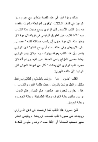 ‫ﻫﻨﺎﻙ ﺭﻤﺯﺍ ﺁﺨﺭ ﻓﻲ ﻫﺫﻩ ﺍﻟﻘﺼﺔ ﻴﺘﻌﺎﻭﻥ ﻤﻊ ﻏﻴﺭﻩ ﻤـﻥ‬
‫ﺍﻟﺭﻤﻭﺯ ﻓﻲ ﻜﺸﻑ ﺍﻟﺩﻻﻻﺕ ﺍﻷﺨﺭﻯ ﺍﻟﻤﺭﺘﺒﻁﺔ ﺒﺎﻟﻤﻭﺕ ﻭﻨﻘﺼﺩ‬
‫ﺒﻪ ﺭﻤﺯ ﺍﻟﻜﻠﺏ ﺍﻷﺴﻭﺩ. ﻜﺎﻥ ﺍﻟﺭﺍﻭﻱ ﻴﺴﻤﻊ ﺼﻭﺕ ﻫﺫﺍ ﺍﻟﻜﻠـﺏ‬
‫ﺩﻭﻤﺎ ﻜﻠﻤﺎ ﺍﻗﺘﺭﺏ ﻤﻥ ﺍﻟﻁﺭﻴﻕ ﺍﻟﺭﺌﻴﺴﻲ ﻓﻲ ﻗﺭﻴﺘﻪ ﻜل ﻤﺭﺓ ﻜﺎﻥ‬
‫ﻴﺤﺫﺭ ﻤﻨﻪ، ﻜل ﻤﺭﺓ ﺤﺎﻭل ﺃﻥ ﻴﻜﺴﺏ ﺼﺩﺍﻗﺘﻪ ﻟﻜﻨﻪ " ﻋﺼـﻰ‬
‫ﻋﻠﻰ ﺍﻟﺘﺭﻭﻴﺽ ﻭﻓﻲ ﺤﺎﻟﺔ ﻋﺩﺍﺀ ﺃﺒﺩﻱ ﻤﻊ ﺍﻟﺒﺸﺭ" ﻜﺎﻥ ﺍﻟﺭﺍﻭﻱ‬
‫ﻴﺸﻌﺭ ﺒﺄﻥ ﻫﺫﺍ ﺍﻟﻜﻠﺏ ﻴﻌﺭﻓﻪ ﻭﻴﺩﺭﻙ ﺴﺭﻩ ،ﻭﻜﺎﻥ ﻴﺒﺩﻭ ﻟﻠﺭﺍﻭﻱ‬
‫ﺃﻴﻀﺎ ﻋﺼﺒﻲ ﺍﻟﻤﺯﺍﺝ ﻴﺩﻋﻲ ﺍﻟﺤﻔﺎﻅ ﻋﻠﻰ ﺍﻟﻘﻴﻡ، ﻭﺭﻏﻡ ﺃﻨﻪ ﻜﺎﻥ‬
‫ﻤﺠﺭﺩ ﻜﻠﺏ ﺍﻟﺭﺍﻭﻱ ﻜﺎﻥ ﻴﺨﺸﺎﻩ " ﺃﻜﺜﺭ ﻤﻥ ﺸﻭﺍﻫﺩ ﺍﻟﻤﻭﺘﻰ ﺍﻟﺘﻲ‬
                               ‫ﺃﺘﺭﻜﻬﺎ ﺍﻵﻥ ﺨﻠﻑ ﻅﻬﺭﻱ".‬

‫ﺍﻟﻜﻠﺏ ﺍﻷﺴﻭﺩ – ﻫﻨﺎ – ﻤﺭﺘﺒﻁ ﺒﺎﻟﻅﻼﻡ، ﻭﺍﻟﻅﻼﻡ ﻴـﺭﺘﺒﻁ‬
‫ﺒﺎﻟﻠﻴل، ﻭﺍﻟﻠﻴل ﻴﺭﺘﺒﻁ ﺒﺎﻟﻤﻭﺕ ، ﺤﻴﺙ ﻅﻠﻤﺔ ﺍﻟﻘﺒﺭ، ﻭﺍﻟﻜﻠـﺏ –‬
‫ﻫﻨﺎ – ﺤﺎﺭﺱ ﻟﻠﺤﺩﻭﺩ ﺒﻴﻥ ﻋﺎﻟﻤﻴﻥ: ﻋﺎﻟﻡ ﺍﻟﺤﻴﺎﺓ ﻭﻋﺎﻟﻡ ﺍﻟﻤﻭﺕ،‬
‫ﺃﻭ ﺒﻴﻥ ﺤﺎﻟﺘﻴﻥ ﺤﺎﻟﺔ ﺍﻟﺨﻭﻑ ﻭﺤﺎﻟﺔ ﺍﻟﻁﻤﺄﻨﻴﻨﺔ، ﻭﺤﺎﻟﺔ ﺍﻟﺠﺤـﻭﺩ‬
                                         ‫ﻭﺤﺎﻟﺔ ﺍﻟﻌﺭﻓﺎﻥ.‬

‫ﻟﻜﻥ ﺼﻭﺭﺓ ﻫﺫﺍ ﺍﻟﻜﻠﺏ ﻜﻤﺎ ﺍﺭﺘﺴﻤﺕ ﻓﻲ ﺫﻫﻥ ﺍﻟـﺭﺍﻭﻱ‬
‫ﻭﻭﺠﺩﺍﻨﻪ ﻫﻲ ﺼﻭﺭﺓ ﻜﻠﺏ ﻜﺼﻌﺏ ﺘﺭﻭﻴﻀﻪ ، ﻭﻴﻨﺒﻐﻲ ﺍﻟﺤﺫﺭ‬
‫ﻤﻨﻬﻭ ﺘﺼﻌﺏ ﺍﻟﺼﺩﺍﻗﺔ ﺃﻭ ﺍﻷﻟﻔﺔ ﻤﻌـﻪ، ﻭﻫـﻭ ﻤﺜﻴـﺭ ﻟﻠﻨﻜـﺩ‬
 