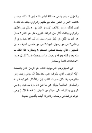 ‫ﻭﺍﻟﺤﺯﻥ ، ﻭﻫﻭ ﻴﺩﻋﻲ ﺼﺩﺍﻗﺔ ﺍﻟﺒﺸﺭ ﻟﻜﻨﻪ ﻟﻴﺱ ﻜـﺫﻟﻙ ،ﻭﻫـﻭ‬
‫ﻜﺎﺸﻑ ﻷﺴﺭﺍﺭ ﺍﻟﺒﺸﺭ ﻋﺎﻟﻡ ﺒﺒﻭﺍﻁﻨﻬﻡ ﻭﺍﻟﺭﺍﻭﻱ ﻴﺨﺸـﺎﻩ ﻟﻜﻨـﻪ‬
‫ﻟﻴﺱ ﻜﺫﻟﻙ ، ﻭﻫﻭ ﻜﺎﺸﻑ ﻷﺴﺭﺍﺭ ﺍﻟﺒﺸـﺭ ﻋـﺎﻟﻡ ﺒﺒـﻭﺍﻁﻨﻬﻡ‬
‫ﻭﺍﻟﺭﺍﻭﻱ ﻴﺨﺸﺎﻩ ﺃﻜﺜﺭ ﻤﻥ ﺸﻭﺍﻫﺩ ﺍﻟﻘﺒﻭﺭ، ﻫل ﻫﻭ ﺍﻟﻘﺩﺭ؟ ﻫـل‬
‫ﻫﻭ ﺍﻟﻤﻭﺕ ﺍﻟﺫﻱ ﻫﻭ ﺃﻜﺜﺭ ﻤـﻥ ﻤﺠـﺭﺩ ﺸـﺎﻫﺩ ﺤﺠـﺭﻱ ﺃﻭ‬
‫ﺭﺨﺎﻤﻲ؟ ﻫل ﻫﻭ ﺭﺴﻭل ﺍﻟﻤﻭﺕ؟ ﻫل ﻫﻭ ﻫﺎﺠﺱ ﺍﻟﺨﻭﻑ ﻤـﻥ‬
‫ﺍﻟﻤﺠﻬﻭل ﺍﻟﺫﻱ ﻴﺠﻌﻠﻨﺎ ﻨﺨﺸﻰ ﺍﻟﻤﺴﺘﻘﺒل؟ ﻭﻴﺤﺫﺭﻨﺎ ﻫﺫﺍ ﺍﻟﻜﻠـﺏ‬
‫ﻤﻨﻪ ﺒﻌﺩ ﻭﻜﺄﻨﻪ ﻴﻌﺭﻓﻪ ﻭﻴﻌﺭﻑ ﻤﺎ ﺴـﻴﺤﺩﺙ ﻟﻨـﺎ؟ ﻜـل ﻫـﺫﺍ‬
                                ‫ﺍﻻﺤﺘﻤﺎﻻﺕ ﻗﺎﺌﻤﺔ ﻭﻤﻤﻜﻨﺔ.‬

‫ﻓﻲ ﺍﻟﻤﻴﺜﻭﻟﻭﺠﻴﺎ ﺍﻟﻔﺭﻋﻭﻨﻴﺔ ﺍﻟﻜﻠﺏ ﻫﻭ ﺍﻟﺭﻤﺯ ﺍﻟﺫﻱ ﻴﺘﻘﻤﺼﻪ‬
‫ﺍﻹﻟﻪ ﺃﻨﻭﺒﻴﺱ ﺍﻟﺫﻱ ﻴﺸﺭﻑ ﻋﻠﻰ ﺘﺤﻨـﻴﻁ ﺍﻟﻤـﻭﺘﻰ ﻭﻴﺤـﺭﺱ‬
‫ﻤﻘﺎﺒﺭﻫﻡ، ﻭﻗﺩ ﻜﺎﻥ ﺼﻭﺕ ﺍﻟﻜﻠﺏ ﺇﺫﻥ ﻭﺍﻷﻓﻜﺎﺭ ﺍﻟﻤﺭﺘﺒﻁﺔ ﺒـﻪ‬
‫ﻭﺍﻟﻤﺸﺎﻋﺭ ﺍﻟﺨﺎﺼﺔ ﺤﻭﻟﻪ ﻫﻲ ﻤﺎ ﻓﺘﺢ ﺩﺍﺌـﺭﺓ ﺤـﺩﻭﺩ ﻭﻋـﻲ‬
‫ﺍﻟﺭﺍﻭﻱ ﻭﺫﺍﻜﺭﺘﻪ ﻋﻠﻰ ﻋﻭﺍﻟﻡ ﻤﻥ ﺍﻟﻤﻭﺘﻰ ) ﺨﺎﺼﺔ ﺍﻷﺏ( ﻭﻫﻲ‬
      ‫ﻋﻭﺍﻟﻡ ﺘﺭﺘﺒﻁ ﻓﻲ ﻭﺠﺩﺍﻨﻪ ﻭﺫﺍﻜﺭﺘﻪ ﺃﻴﻀﺎ ﺒﺄﺸﺠﺎﻥ ﻋﺩﻴﺩﺓ.‬
 