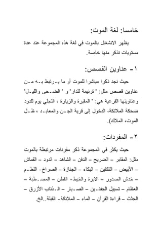 ‫ﺨﺎﻤﺴﺎ: ﻟﻐﺔ ﺍﻟﻤﻭﺕ:‬
                                               ‫‪‬‬
‫ﻴﻅﻬﺭ ﺍﻻﻨﺸﻐﺎل ﺒﺎﻟﻤﻭﺕ ﻓﻲ ﻟﻐﺔ ﻫﺫﻩ ﺍﻟﻤﺠﻤﻭﻋﺔ ﻋﻨﺩ ﻋﺩﺓ‬
                                ‫ﻤﺴﺘﻭﻴﺎﺕ ﻨﺫﻜﺭ ﻤﻨﻬﺎ ﺨﺎﺼﺔ.‬

                               ‫١- ﻋﻨﺎﻭﻴﻥ ﺍﻟﻘﺼﺹ:‬
‫ﺤﻴﺙ ﻨﺠﺩ ﺫﻜﺭﺍ ﻤﺒﺎﺸﺭﺍ ﻟﻠﻤﻭﺕ ﺃﻭ ﻤﺎ ﻴـﺭﺘﺒﻁ ﺒـﻪ ﻤـﻥ‬
‫ﻋﻨﺎﻭﻴﻥ ﻗﺼﺹ ﻤﺜل: " ﺘﺭﻨﻴﻤﺔ ﻟﻠﺩﺍﺭ" ﻭ " ﺍﻟﻀـﺤﻰ ﻭﺍﻟﻠﻴـل"‬
‫ﻭﻋﻨﺎﻭﻴﻨﻬﺎ ﺍﻟﻔﺭﻋﻴﺔ ﻫﻲ: " ﺍﻟﻤﻘﺒﺭﺓ ﻭﺍﻟﺯﻴﺎﺭﺓ ، ﺍﻟﺘﺠﻠﻲ ﻴﻭﻡ ﻟﻠﺩﻭﺩ‬
‫ﻀﺤﻜﺔ ﺍﻟﻤﻼﺌﻜﺔ، ﺍﻟﺩﺨﻭل ﺇﻟﻰ ﻗﺭﻴﺔ ﺍﻟﺠـﻥ ﻭﺍﻟﻤﻌﺎﺒـﺩ ، ﻅـل‬
                                          ‫ﺍﻟﻤﻭﺕ، ﺍﻟﻤﻼﻙ(.‬

                                        ‫٢- ﺍﻟﻤﻔﺭﺩﺍﺕ:‬
‫ﺤﻴﺙ ﻴﻜﺜﺭ ﻓﻲ ﺍﻟﻤﺠﻤﻭﻋﺔ ﺫﻜﺭ ﻤﻔﺭﺩﺍﺕ ﻤﺭﺘﺒﻁﺔ ﺒﺎﻟﻤﻭﺕ‬
‫ﻤﺜل: ﺍﻟﻤﻘﺎﺒﺭ – ﺍﻟﻀﺭﻴﺢ – ﺍﻟﺩﻓﻥ – ﺍﻟﺸﺎﻫﺩ – ﺍﻟﺩﻭﺩ – ﺍﻟﻘﻤﺎﺵ‬
‫– ﺍﻷﺒﻴﺽ – ﺍﻟﺘﻜﻔﻴﻥ – ﺍﻟﺒﻜﺎﺀ – ﺍﻟﺠﻨﺎﺯﺓ – ﺍﻟﺼﺭﺍﺥ- ﺍﻟﻠﻁـﻡ‬
‫– ﺨﺩﺵ ﺍﻟﺼﺩﻭﺭ – ﺍﻻﺒﺭﺓ ﻭﺍﻟﺨﻴﻁ- ﺍﻟﻘﻁﻥ – ﺍﻟﻤﺼـﻁﺒﺔ –‬
‫ﺍﻟﻌﻅﺎﻡ – ﺘﺴﺒﻴل ﺍﻟﺠﻔﻨـﻴﻥ – ﺍﻟﺼـﺒﺎﺭ – ﺍﻟـﺫﺌﺎﺏ ﺍﻷﺯﺭﻕ –‬
     ‫ﺍﻟﺠﺜﺙ – ﻗﺭﺍﺀﺓ ﺍﻟﻘﺭﺁﻥ – ﺍﻟﻤﺎﺀ – ﺍﻟﻤﻼﺌﻜﺔ- ﺍﻟﻘﺒﻠﺔ..ﺍﻟﺦ.‬
 