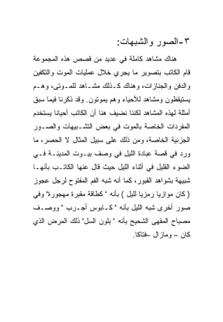 ‫٣-ﺍﻟﺼﻭﺭ ﻭﺍﻟﺸﺒﻬﺎﺕ:‬
‫ﻫﻨﺎﻙ ﻤﺸﺎﻫﺩ ﻜﺎﻤﻠﺔ ﻓﻲ ﻋﺩﻴﺩ ﻤﻥ ﻗﺼﺹ ﻫﺫﻩ ﺍﻟﻤﺠﻤﻭﻋﺔ‬
‫ﻗﺎﻡ ﺍﻟﻜﺎﺘﺏ ﺒﺘﺼﻭﻴﺭ ﻤﺎ ﻴﺠﺭﻱ ﺨﻼل ﻋﻤﻠﻴﺎﺕ ﺍﻟﻤﻭﺕ ﻭﺍﻟﺘﻜﻔﻴﻥ‬
‫ﻭﺍﻟﺩﻓﻥ ﻭﺍﻟﺠﻨﺎﺯﺍﺕ، ﻭﻫﻨﺎﻙ ﻜـﺫﻟﻙ ﻤﺸـﺎﻫﺩ ﻟﻠﻤـﻭﺘﻰ، ﻭﻫـﻡ‬
‫ﻴﺴﺘﻴﻘﻅﻭﻥ ﻭﻤﺸﺎﻫﺩ ﻟﻸﺤﻴﺎﺀ ﻭﻫﻡ ﻴﻤﻭﺘﻭﻥ. ﻭﻗﺩ ﺫﻜﺭﻨﺎ ﻓﻴﻤﺎ ﺴﺒﻕ‬
‫ﺃﻤﺜﻠﺔ ﻟﻬﺫﻩ ﺍﻟﻤﺸﺎﻫﺩ ﻟﻜﻨﻨﺎ ﻨﻀﻴﻑ ﻫﻨﺎ ﺃﻥ ﺍﻟﻜﺎﺘﺏ ﺃﺤﻴﺎﻨﺎ ﻴﺴﺘﺨﺩﻡ‬
‫ﺍﻟﻤﻔﺭﺩﺍﺕ ﺍﻟﺨﺎﺼﺔ ﺒﺎﻟﻤﻭﺕ ﻓﻲ ﺒﻌﺽ ﺍﻟﺘﺸـﺒﻴﻬﺎﺕ ﻭﺍﻟﺼـﻭﺭ‬
‫ﺍﻟﺠﺯﺌﻴﺔ ﺍﻟﺨﺎﺼﺔ، ﻭﻤﻥ ﺫﻟﻙ ﻋﻠﻰ ﺴﺒﻴل ﺍﻟﻤﺜﺎل ﻻ ﺍﻟﺤﺼﺭ، ﻤﺎ‬
‫ﻭﺭﺩ ﻓﻲ ﻗﺼﺔ ﻋﺒﺎﺩﺓ ﺍﻟﻠﻴل ﻓﻲ ﻭﺼﻑ ﺒﻴـﻭﺕ ﺍﻟﻤﺩﻴﻨـﺔ ﻓـﻲ‬
‫ﺍﻟﻀﻭﺀ ﺍﻟﻘﻠﻴل ﻓﻲ ﺃﺜﻨﺎﺀ ﺍﻟﻠﻴل ﺤﻴﺙ ﻗﺎل ﻋﻨﻬﺎ ﺍﻟﻜﺎﺘـﺏ ﺒﺄﻨﻬـﺎ‬
‫ﺸﺒﻴﻬﺔ ﺒﺸﻭﺍﻫﺩ ﺍﻟﻘﺒﻭﺭ، ﻜﻤﺎ ﺃﻨﻪ ﺸﺒﻪ ﺍﻟﻔﻡ ﺍﻟﻤﻔﺘﻭﺡ ﻟﺭﺠل ﻋﺠﻭﺯ‬
‫) ﻜﺎﻥ ﻤﻭﺍﺯﻴﺎ ﺭﻤﺯﻴﺎ ﻟﻠﻴل ( ﺒﺄﻨﻪ " ﻜﻁﺎﻗﺔ ﻤﻘﺒﺭﺓ ﻤﻬﺠﻭﺭﺓ" ﻭﻓﻲ‬
‫ﺼﻭﺭ ﺃﺨﺭﻯ ﺸﺒﻪ ﺍﻟﻠﻴل ﺒﺄﻨﻪ " ﻜـﺎﺒﻭﺱ ﺃﺠـﺭﺏ " ﻭﻭﺼـﻑ‬
‫ﻤﺼﺒﺎﺡ ﺍﻟﻤﻘﻬﻰ ﺍﻟﺸﺤﻴﺢ ﺒﺄﻨﻪ " ﺒﻠﻭﻥ ﺍﻟﺴل" ﺫﻟﻙ ﺍﻟﻤﺭﺽ ﺍﻟﺫﻱ‬
                                    ‫ﻜﺎﻥ – ﻭﻤﺎﺯﺍل –ﻓﺘﺎﻜﺎ.‬
 