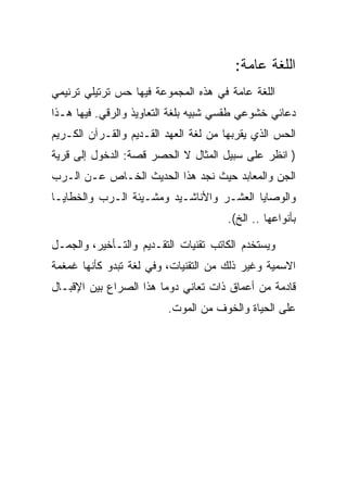 ‫ﺍﻟﻠﻐﺔ ﻋﺎﻤﺔ:‬
‫ﺍﻟﻠﻐﺔ ﻋﺎﻤﺔ ﻓﻲ ﻫﺫﻩ ﺍﻟﻤﺠﻤﻭﻋﺔ ﻓﻴﻬﺎ ﺤﺱ ﺘﺭﺘﻴﻠﻲ ﺘﺭﻨﻴﻤﻲ‬
‫ﺩﻋﺎﺌﻲ ﺨﺸﻭﻋﻲ ﻁﻘﺴﻲ ﺸﺒﻴﻪ ﺒﻠﻐﺔ ﺍﻟﺘﻌﺎﻭﻴﺫ ﻭﺍﻟﺭﻗﻲ. ﻓﻴﻬﺎ ﻫـﺫﺍ‬
‫ﺍﻟﺤﺱ ﺍﻟﺫﻱ ﻴﻘﺭﺒﻬﺎ ﻤﻥ ﻟﻐﺔ ﺍﻟﻌﻬﺩ ﺍﻟﻘـﺩﻴﻡ ﻭﺍﻟﻘـﺭﺁﻥ ﺍﻟﻜـﺭﻴﻡ‬
‫) ﺍﻨﻅﺭ ﻋﻠﻰ ﺴﺒﻴل ﺍﻟﻤﺜﺎل ﻻ ﺍﻟﺤﺼﺭ ﻗﺼﺔ: ﺍﻟﺩﺨﻭل ﺇﻟﻰ ﻗﺭﻴﺔ‬
‫ﺍﻟﺠﻥ ﻭﺍﻟﻤﻌﺎﺒﺩ ﺤﻴﺙ ﻨﺠﺩ ﻫﺫﺍ ﺍﻟﺤﺩﻴﺙ ﺍﻟﺨـﺎﺹ ﻋـﻥ ﺍﻟـﺭﺏ‬
‫ﻭﺍﻟﻭﺼﺎﻴﺎ ﺍﻟﻌﺸـﺭ ﻭﺍﻷﻨﺎﺸـﻴﺩ ﻭﻤﺸـﻴﺌﺔ ﺍﻟـﺭﺏ ﻭﺍﻟﺨﻁﺎﻴـﺎ‬
                                      ‫ﺒﺄﻨﻭﺍﻋﻬﺎ .. ﺍﻟﺦ(.‬

‫ﻭﻴﺴﺘﺨﺩﻡ ﺍﻟﻜﺎﺘﺏ ﺘﻘﻨﻴﺎﺕ ﺍﻟﺘﻘـﺩﻴﻡ ﻭﺍﻟﺘـﺄﺨﻴﺭ، ﻭﺍﻟﺠﻤـل‬
‫ﺍﻻﺴﻤﻴﺔ ﻭﻏﻴﺭ ﺫﻟﻙ ﻤﻥ ﺍﻟﺘﻘﻨﻴﺎﺕ، ﻭﻓﻲ ﻟﻐﺔ ﺘﺒﺩﻭ ﻜﺄﻨﻬﺎ ﻏﻤﻐﻤﺔ‬
‫ﻗﺎﺩﻤﺔ ﻤﻥ ﺃﻋﻤﺎﻕ ﺫﺍﺕ ﺘﻌﺎﻨﻲ ﺩﻭﻤﺎ ﻫﺫﺍ ﺍﻟﺼﺭﺍﻉ ﺒﻴﻥ ﺍﻹﻗﺒـﺎل‬
                         ‫ﻋﻠﻰ ﺍﻟﺤﻴﺎﺓ ﻭﺍﻟﺨﻭﻑ ﻤﻥ ﺍﻟﻤﻭﺕ.‬
 