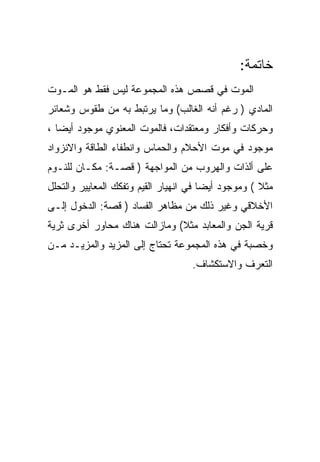 ‫ﺨﺎﺘﻤﺔ:‬
‫ﺍﻟﻤﻭﺕ ﻓﻲ ﻗﺼﺹ ﻫﺫﻩ ﺍﻟﻤﺠﻤﻭﻋﺔ ﻟﻴﺱ ﻓﻘﻁ ﻫﻭ ﺍﻟﻤـﻭﺕ‬
‫ﺍﻟﻤﺎﺩﻱ ) ﺭﻏﻡ ﺃﻨﻪ ﺍﻟﻐﺎﻟﺏ( ﻭﻤﺎ ﻴﺭﺘﺒﻁ ﺒﻪ ﻤﻥ ﻁﻘﻭﺱ ﻭﺸﻌﺎﺌﺭ‬
‫ﻭﺤﺭﻜﺎﺕ ﻭﺃﻓﻜﺎﺭ ﻭﻤﻌﺘﻘﺩﺍﺕ، ﻓﺎﻟﻤﻭﺕ ﺍﻟﻤﻌﻨﻭﻱ ﻤﻭﺠﻭﺩ ﺃﻴﻀﺎ ،‬
‫ﻤﻭﺠﻭﺩ ﻓﻲ ﻤﻭﺕ ﺍﻷﺤﻼﻡ ﻭﺍﻟﺤﻤﺎﺱ ﻭﺍﻨﻁﻔﺎﺀ ﺍﻟﻁﺎﻗﺔ ﻭﺍﻻﻨﺯﻭﺍﺩ‬
‫ﻋﻠﻰ ﺃﻟﺫﺍﺕ ﻭﺍﻟﻬﺭﻭﺏ ﻤﻥ ﺍﻟﻤﻭﺍﺠﻬﺔ ) ﻗﺼـﺔ: ﻤﻜـﺎﻥ ﻟﻠﻨـﻭﻡ‬
‫ﻤﺜﻼ ( ﻭﻤﻭﺠﻭﺩ ﺃﻴﻀﺎ ﻓﻲ ﺍﻨﻬﻴﺎﺭ ﺍﻟﻘﻴﻡ ﻭﺘﻔﻜﻙ ﺍﻟﻤﻌﺎﻴﻴﺭ ﻭﺍﻟﺘﺤﻠل‬
‫ﺍﻷﺨﻼﻗﻲ ﻭﻏﻴﺭ ﺫﻟﻙ ﻤﻥ ﻤﻅﺎﻫﺭ ﺍﻟﻔﺴﺎﺩ ) ﻗﺼﺔ: ﺍﻟﺩﺨﻭل ﺇﻟـﻰ‬
‫ﻗﺭﻴﺔ ﺍﻟﺠﻥ ﻭﺍﻟﻤﻌﺎﺒﺩ ﻤﺜﻼ( ﻭﻤﺎﺯﺍﻟﺕ ﻫﻨﺎﻙ ﻤﺤﺎﻭﺭ ﺃﺨﺭﻯ ﺜﺭﻴﺔ‬
‫ﻭﺨﺼﺒﺔ ﻓﻲ ﻫﺫﻩ ﺍﻟﻤﺠﻤﻭﻋﺔ ﺘﺤﺘﺎﺝ ﺇﻟﻰ ﺍﻟﻤﺯﻴﺩ ﻭﺍﻟﻤﺯﻴـﺩ ﻤـﻥ‬
                                    ‫ﺍﻟﺘﻌﺭﻑ ﻭﺍﻻﺴﺘﻜﺸﺎﻑ.‬
 