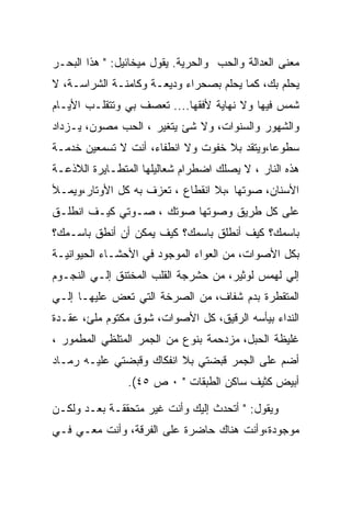 ‫ﻤﻌﻨﻰ ﺍﻟﻌﺩﺍﻟﺔ ﻭﺍﻟﺤﺏ ﻭﺍﻟﺤﺭﻴﺔ. ﻴﻘﻭل ﻤﻴﺨﺎﺌﻴل: " ﻫﺫﺍ ﺍﻟﺒﺤـﺭ‬
‫ﻴﺤﻠﻡ ﺒﻙ، ﻜﻤﺎ ﻴﺤﻠﻡ ﺒﺼﺤﺭﺍﺀ ﻭﺩﻴﻌـﺔ ﻭﻜﺎﻤﻨـﺔ ﺍﻟﺸﺭﺍﺴـﺔ، ﻻ‬
‫ﺸﻤﺱ ﻓﻴﻬﺎ ﻭﻻ ﻨﻬﺎﻴﺔ ﻷﻓﻘﻬﺎ.... ﺘﻌﺼﻑ ﺒﻲ ﻭﺘﺘﻘﻠـﺏ ﺍﻷﻴـﺎﻡ‬
‫ﻭﺍﻟﺸﻬﻭﺭ ﻭﺍﻟﺴﻨﻭﺍﺕ، ﻭﻻ ﺸﺊ ﻴﺘﻐﻴﺭ ، ﺍﻟﺤﺏ ﻤﺼﻭﻥ، ﻴـﺯﺩﺍﺩ‬
‫ﺴﻁﻭﻋﺎ،ﻭﻴﺘﻘﺩ ﺒﻼ ﺨﻔﻭﺕ ﻭﻻ ﺍﻨﻁﻔﺎﺀ، ﺃﻨﺕ ﻻ ﺘﺴﻤﻌﻴﻥ ﺨﺩﻤـﺔ‬
‫ﻫﺫﻩ ﺍﻟﻨﺎﺭ ، ﻻ ﻴﺼﻠﻙ ﺍﻀﻁﺭﺍﻡ ﺸﻌﺎﻟﻴﻠﻬﺎ ﺍﻟﻤﺘﻁـﺎﻴﺭﺓ ﺍﻟﻼﺫﻋـﺔ‬
‫ﺍﻷﺴﻨﺎﻥ، ﺼﻭﺘﻬﺎ ،ﺒﻼ ﺍﻨﻘﻁﺎﻉ ، ﺘﻌﺯﻑ ﺒﻪ ﻜل ﺍﻷﻭﺘﺎﺭ،ﻭﻴﻤـﻸ‬
‫ﻋﻠﻰ ﻜل ﻁﺭﻴﻕ ﻭﺼﻭﺘﻬﺎ ﺼﻭﺘﻙ ، ﺼـﻭﺘﻲ ﻜﻴـﻑ ﺍﻨﻁﻠـﻕ‬
‫ﺒﺎﺴﻤﻙ؟ ﻜﻴﻑ ﺃﻨﻁﻠﻕ ﺒﺎﺴﻤﻙ؟ ﻜﻴﻑ ﻴﻤﻜﻥ ﺃﻥ ﺃﻨﻁﻕ ﺒﺎﺴـﻤﻙ؟‬
‫ﺒﻜل ﺍﻷﺼﻭﺍﺕ، ﻤﻥ ﺍﻟﻌﻭﺍﺀ ﺍﻟﻤﻭﺠﻭﺩ ﻓﻲ ﺍﻷﺤﺸـﺎﺀ ﺍﻟﺤﻴﻭﺍﻨﻴـﺔ‬
‫ﺇﻟﻲ ﻟﻬﻤﺱ ﻟﻭﺜﻴﺭ، ﻤﻥ ﺤﺸﺭﺠﺔ ﺍﻟﻘﻠﺏ ﺍﻟﻤﺨﺘﻨﻕ ﺇﻟـﻲ ﺍﻟﻨﺠـﻭﻡ‬
‫ﺍﻟﻤﺘﻘﻁﺭﺓ ﺒﺩﻡ ﺸﻔﺎﻑ، ﻤﻥ ﺍﻟﺼﺭﺨﺔ ﺍﻟﺘﻲ ﺘﻌﺽ ﻋﻠﻴﻬـﺎ ﺇﻟـﻲ‬
‫ﺍﻟﻨﺩﺍﺀ ﺒﻴﺄﺴﻪ ﺍﻟﺭﻗﻴﻕ، ﻜل ﺍﻷﺼﻭﺍﺕ، ﺸﻭﻕ ﻤﻜﺘﻭﻡ ﻤﻠﺊ، ﻋﻘـﺩﺓ‬
‫ﻏﻠﻴﻅﺔ ﺍﻟﺤﺒل، ﻤﺯﺩﺤﻤﺔ ﺒﻨﻭﻉ ﻤﻥ ﺍﻟﺠﻤﺭ ﺍﻟﻤﺘﻠﻅﻲ ﺍﻟﻤﻁﻤﻭﺭ ،‬
‫ﺃﻀﻡ ﻋﻠﻰ ﺍﻟﺠﻤﺭ ﻗﺒﻀﺘﻲ ﺒﻼ ﺍﻨﻔﻜﺎﻙ ﻭﻗﺒﻀﺘﻲ ﻋﻠﻴـﻪ ﺭﻤـﺎﺩ‬
                ‫ﺃﺒﻴﺽ ﻜﺜﻴﻑ ﺴﺎﻜﻥ ﺍﻟﻁﺒﻘﺎﺕ " ٠ ﺹ ٥٤(.‬

‫ﻭﻴﻘﻭل: " ﺃﺘﺤﺩﺙ ﺇﻟﻴﻙ ﻭﺃﻨﺕ ﻏﻴﺭ ﻤﺘﺤﻘﻘـﺔ ﺒﻌـﺩ ﻭﻟﻜـﻥ‬
‫ﻤﻭﺠﻭﺩﺓ،ﻭﺃﻨﺕ ﻫﻨﺎﻙ ﺤﺎﻀﺭﺓ ﻋﻠﻰ ﺍﻟﻔﺭﻗﺔ، ﻭﺃﻨﺕ ﻤﻌـﻲ ﻓـﻲ‬
 