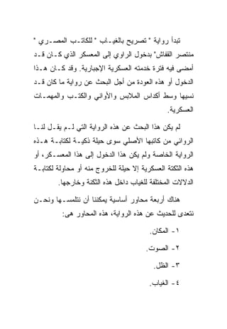 ‫ﺘﺒﺩﺃ ﺭﻭﺍﻴﺔ " ﺘﺼﺭﻴﺢ ﺒﺎﻟﻐﻴـﺎﺏ " ﻟﻠﻜﺎﺘـﺏ ﺍﻟﻤﺼـﺭﻱ "‬
‫ﻤﻨﺘﺼﺭ ﺍﻟﻘﻔﺎﺵ" ﺒﺩﺨﻭل ﺍﻟﺭﺍﻭﻱ ﺇﻟﻰ ﺍﻟﻤﻌﺴﻜﺭ ﺍﻟﺫﻱ ﻜـﺎﻥ ﻗـﺩ‬
‫ﺃﻤﻀﻰ ﻓﻴﻪ ﻓﺘﺭﺓ ﺨﺩﻤﺘﻪ ﺍﻟﻌﺴﻜﺭﻴﺔ ﺍﻹﺠﺒﺎﺭﻴﺔ. ﻭﻗﺩ ﻜـﺎﻥ ﻫـﺫﺍ‬
‫ﺍﻟﺩﺨﻭل ﺃﻭ ﻫﺫﻩ ﺍﻟﻌﻭﺩﺓ ﻤﻥ ﺃﺠل ﺍﻟﺒﺤﺙ ﻋﻥ ﺭﻭﺍﻴﺔ ﻤﺎ ﻜﺎﻥ ﻗـﺩ‬
‫ﻨﺴﻴﻬﺎ ﻭﺴﻁ ﺃﻜﺩﺍﺱ ﺍﻟﻤﻼﺒﺱ ﻭﺍﻷﻭﺍﻨﻲ ﻭﺍﻟﻜﺘـﺏ ﻭﺍﻟﻤﻬﻤـﺎﺕ‬
                                              ‫ﺍﻟﻌﺴﻜﺭﻴﺔ.‬

‫ﻟﻡ ﻴﻜﻥ ﻫﺫﺍ ﺍﻟﺒﺤﺙ ﻋﻥ ﻫﺫﻩ ﺍﻟﺭﻭﺍﻴﺔ ﺍﻟﺘﻲ ﻟـﻡ ﻴﻘـل ﻟﻨـﺎ‬
‫ﺍﻟﺭﻭﺍﺌﻲ ﻤﻥ ﻜﺎﺘﺒﻬﺎ ﺍﻷﺼﻠﻲ ﺴﻭﻯ ﺤﻴﻠﺔ ﺫﻜﻴـﺔ ﻟﻜﺘﺎﺒـﺔ ﻫـﺫﻩ‬
‫ﺍﻟﺭﻭﺍﻴﺔ ﺍﻟﺨﺎﺼﺔ ﻭﻟﻡ ﻴﻜﻥ ﻫﺫﺍ ﺍﻟﺩﺨﻭل ﺇﻟﻰ ﻫﺫﺍ ﺍﻟﻤﻌﺴـﻜﺭ، ﺃﻭ‬
‫ﻫﺫﻩ ﺍﻟﺜﻜﺘﺔ ﺍﻟﻌﺴﻜﺭﻴﺔ ﺇﻻ ﺤﻴﻠﺔ ﻟﻠﺨﺭﻭﺝ ﻤﻨﻪ ﺃﻭ ﻤﺤﺎﻭﻟﺔ ﻟﻜﺘﺎﺒـﺔ‬
        ‫ﺍﻟﺩﻻﻻﺕ ﺍﻟﻤﺨﺘﻠﻔﺔ ﻟﻠﻐﻴﺎﺏ ﺩﺍﺨل ﻫﺫﻩ ﺍﻟﺜﻜﻨﺔ ﻭﺨﺎﺭﺠﻬﺎ.‬

‫ﻫﻨﺎﻙ ﺃﺭﺒﻌﺔ ﻤﺤﺎﻭﺭ ﺃﺴﺎﺴﻴﺔ ﻴﻤﻜﻨﻨﺎ ﺃﻥ ﻨﺘﻠﻤﺴـﻬﺎ ﻭﻨﺤـﻥ‬
         ‫ﻨﺘﻌﺩﻯ ﻟﻠﺤﺩﻴﺙ ﻋﻥ ﻫﺫﻩ ﺍﻟﺭﻭﺍﻴﺔ، ﻫﺫﻩ ﺍﻟﻤﺤﺎﻭﺭ ﻫﻰ:‬

                                        ‫١- ﺍﻟﻤﻜﺎﻥ.‬

                                       ‫٢- ﺍﻟﺼﻭﺕ.‬

                                         ‫٣- ﺍﻟﻅل.‬

                                        ‫٤- ﺍﻟﻐﻴﺎﺏ.‬
 