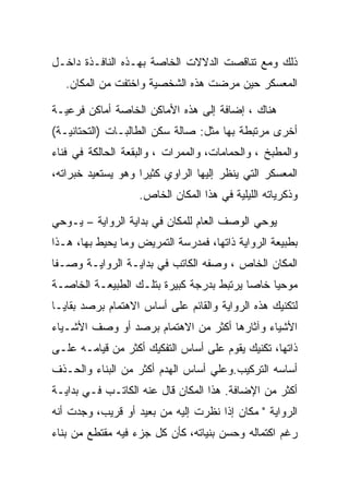 ‫ﺫﻟﻙ ﻭﻤﻊ ﺘﻨﺎﻗﺼﺕ ﺍﻟﺩﻻﻻﺕ ﺍﻟﺨﺎﺼﺔ ﺒﻬـﺫﻩ ﺍﻟﻨﺎﻓـﺫﺓ ﺩﺍﺨـل‬
   ‫ﺍﻟﻤﻌﺴﻜﺭ ﺤﻴﻥ ﻤﺭﻀﺕ ﻫﺫﻩ ﺍﻟﺸﺨﺼﻴﺔ ﻭﺍﺨﺘﻔﺕ ﻤﻥ ﺍﻟﻤﻜﺎﻥ.‬

‫ﻫﻨﺎﻙ ، ﺇﻀﺎﻓﺔ ﺇﻟﻰ ﻫﺫﻩ ﺍﻷﻤﺎﻜﻥ ﺍﻟﺨﺎﺼﺔ ﺃﻤﺎﻜﻥ ﻓﺭﻋﻴـﺔ‬
‫ﺃﺨﺭﻯ ﻤﺭﺘﺒﻁﺔ ﺒﻬﺎ ﻤﺜل: ﺼﺎﻟﺔ ﺴﻜﻥ ﺍﻟﻁﺎﻟﺒـﺎﺕ )ﺍﻟﺘﺤﺘﺎﻨﻴـﺔ(‬
‫ﻭﺍﻟﻤﻁﺒﺦ ، ﻭﺍﻟﺤﻤﺎﻤﺎﺕ، ﻭﺍﻟﻤﻤﺭﺍﺕ ، ﻭﺍﻟﺒﻘﻌﺔ ﺍﻟﺤﺎﻟﻜﺔ ﻓﻲ ﻓﻨﺎﺀ‬
‫ﺍﻟﻤﻌﺴﻜﺭ ﺍﻟﺘﻲ ﻴﻨﻅﺭ ﺇﻟﻴﻬﺎ ﺍﻟﺭﺍﻭﻱ ﻜﺜﻴﺭﺍ ﻭﻫﻭ ﻴﺴﺘﻌﻴﺩ ﺨﺒﺭﺍﺘﻪ،‬
                   ‫ﻭﺫﻜﺭﻴﺎﺘﻪ ﺍﻟﻠﻴﻠﻴﺔ ﻓﻲ ﻫﺫﺍ ﺍﻟﻤﻜﺎﻥ ﺍﻟﺨﺎﺹ.‬

‫ﻴﻭﺤﻲ ﺍﻟﻭﺼﻑ ﺍﻟﻌﺎﻡ ﻟﻠﻤﻜﺎﻥ ﻓﻲ ﺒﺩﺍﻴﺔ ﺍﻟﺭﻭﺍﻴﺔ – ﻴـﻭﺤﻲ‬
‫ﺒﻁﺒﻴﻌﺔ ﺍﻟﺭﻭﺍﻴﺔ ﺫﺍﺘﻬﺎ، ﻓﻤﺩﺭﺴﺔ ﺍﻟﺘﻤﺭﻴﺽ ﻭﻤﺎ ﻴﺤﻴﻁ ﺒﻬﺎ، ﻫـﺫﺍ‬
‫ﺍﻟﻤﻜﺎﻥ ﺍﻟﺨﺎﺹ ، ﻭﺼﻔﻪ ﺍﻟﻜﺎﺘﺏ ﻓﻲ ﺒﺩﺍﻴـﺔ ﺍﻟﺭﻭﺍﻴـﺔ ﻭﺼـﻔﺎ‬
‫ﻤﻭﺤﻴﺎ ﺨﺎﺼﺎ ﻴﺭﺘﺒﻁ ﺒﺩﺭﺠﺔ ﻜﺒﻴﺭﺓ ﺒﺘﻠـﻙ ﺍﻟﻁﺒﻴﻌـﺔ ﺍﻟﺨﺎﺼـﺔ‬
‫ﻟﺘﻜﻨﻴﻙ ﻫﺫﻩ ﺍﻟﺭﻭﺍﻴﺔ ﻭﺍﻟﻘﺎﺌﻡ ﻋﻠﻰ ﺃﺴﺎﺱ ﺍﻻﻫﺘﻤﺎﻡ ﺒﺭﺼﺩ ﺒﻘﺎﻴـﺎ‬
‫ﺍﻷﺸﻴﺎﺀ ﻭﺁﺜﺎﺭﻫﺎ ﺃﻜﺜﺭ ﻤﻥ ﺍﻻﻫﺘﻤﺎﻡ ﺒﺭﺼﺩ ﺃﻭ ﻭﺼﻑ ﺍﻷﺸـﻴﺎﺀ‬
‫ﺫﺍﺘﻬﺎ، ﺘﻜﻨﻴﻙ ﻴﻘﻭﻡ ﻋﻠﻰ ﺃﺴﺎﺱ ﺍﻟﺘﻔﻜﻴﻙ ﺃﻜﺜﺭ ﻤﻥ ﻗﻴﺎﻤـﻪ ﻋﻠـﻰ‬
‫ﺃﺴﺎﺴﻪ ﺍﻟﺘﺭﻜﻴﺏ.ﻭﻋﻠﻲ ﺃﺴﺎﺱ ﺍﻟﻬﺩﻡ ﺃﻜﺜﺭ ﻤﻥ ﺍﻟﺒﻨﺎﺀ ﻭﺍﻟﺤـﺫﻑ‬
‫ﺃﻜﺜﺭ ﻤﻥ ﺍﻹﻀﺎﻓﺔ. ﻫﺫﺍ ﺍﻟﻤﻜﺎﻥ ﻗﺎل ﻋﻨﻪ ﺍﻟﻜﺎﺘـﺏ ﻓـﻲ ﺒﺩﺍﻴـﺔ‬
‫ﺍﻟﺭﻭﺍﻴﺔ " ﻤﻜﺎﻥ ﺇﺫﺍ ﻨﻅﺭﺕ ﺇﻟﻴﻪ ﻤﻥ ﺒﻌﻴﺩ ﺃﻭ ﻗﺭﻴﺏ، ﻭﺠﺩﺕ ﺃﻨﻪ‬
‫ﺭﻏﻡ ﺍﻜﺘﻤﺎﻟﻪ ﻭﺤﺴﻥ ﺒﻨﻴﺎﺘﻪ، ﻜﺄﻥ ﻜل ﺠﺯﺀ ﻓﻴﻪ ﻤﻘﺘﻁﻊ ﻤﻥ ﺒﻨﺎﺀ‬
 