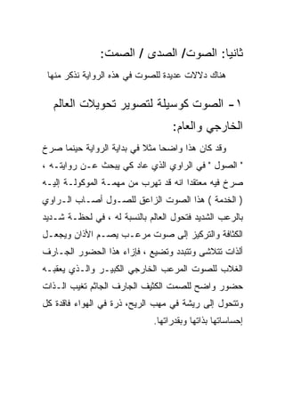 ‫ﺜﺎﻨﻴﺎ: ﺍﻟﺼﻭﺕ/ ﺍﻟﺼﺩﻯ / ﺍﻟﺼﻤﺕ:‬
 ‫ﻫﻨﺎﻙ ﺩﻻﻻﺕ ﻋﺩﻴﺩﺓ ﻟﻠﺼﻭﺕ ﻓﻲ ﻫﺫﻩ ﺍﻟﺭﻭﺍﻴﺔ ﻨﺫﻜﺭ ﻤﻨﻬﺎ‬

  ‫١- ﺍﻟﺼﻭﺕ ﻜﻭﺴﻴﻠﺔ ﻟﺘﺼﻭﻴﺭ ﺘﺤﻭﻴﻼﺕ ﺍﻟﻌﺎﻟﻡ‬
                                   ‫ﺍﻟﺨﺎﺭﺠﻲ ﻭﺍﻟﻌﺎﻡ:‬
‫ﻭﻗﺩ ﻜﺎﻥ ﻫﺫﺍ ﻭﺍﻀﺤﺎ ﻤﺜﻼ ﻓﻲ ﺒﺩﺍﻴﺔ ﺍﻟﺭﻭﺍﻴﺔ ﺤﻴﻨﻤﺎ ﺼﺭﺥ‬
‫" ﺍﻟﺼﻭل " ﻓﻲ ﺍﻟﺭﺍﻭﻱ ﺍﻟﺫﻱ ﻋﺎﺩ ﻜﻲ ﻴﺒﺤﺙ ﻋـﻥ ﺭﻭﺍﻴﺘـﻪ ،‬
‫ﺼﺭﺥ ﻓﻴﻪ ﻤﻌﺘﻘﺩﺍ ﺍﻨﻪ ﻗﺩ ﺘﻬﺭﺏ ﻤﻥ ﻤﻬﻤـﺔ ﺍﻟﻤﻭﻜﻭﻟـﺔ ﺇﻟﻴـﻪ‬
‫) ﺍﻟﺨﺩﻤﺔ ( ﻫﺫﺍ ﺍﻟﺼﻭﺕ ﺍﻟﺯﺍﻋﻕ ﻟﻠﺼـﻭل ﺃﺼـﺎﺏ ﺍﻟـﺭﺍﻭﻱ‬
‫ﺒﺎﻟﺭﻋﺏ ﺍﻟﺸﺩﻴﺩ ﻓﺘﺤﻭل ﺍﻟﻌﺎﻟﻡ ﺒﺎﻟﻨﺴﺒﺔ ﻟﻪ ، ﻓﻲ ﻟﺤﻅـﺔ ﺸـﺩﻴﺩ‬
‫ﺍﻟﻜﺜﺎﻓﺔ ﻭﺍﻟﺘﺭﻜﻴﺯ ﺇﻟﻰ ﺼﻭﺕ ﻤﺭﻋـﺏ ﻴﺼـﻡ ﺍﻷﺫﺍﻥ ﻭﻴﺠﻌـل‬
‫ﺃﻟﺫﺍﺕ ﺘﺘﻼﺸﻰ ﻭﺘﺘﺒﺩﺩ ﻭﺘﻀﻴﻊ ، ﻓﺈﺯﺍﺀ ﻫﺫﺍ ﺍﻟﺤﻀﻭﺭ ﺍﻟﺠـﺎﺭﻑ‬
‫ﺍﻟﻐﻼﺏ ﻟﻠﺼﻭﺕ ﺍﻟﻤﺭﻋﺏ ﺍﻟﺨﺎﺭﺠﻲ ﺍﻟﻜﺒﻴـﺭ ﻭﺍﻟـﺫﻱ ﻴﻌﻘﺒـﻪ‬
‫ﺤﻀﻭﺭ ﻭﺍﻀﺢ ﻟﻠﺼﻤﺕ ﺍﻟﻜﺜﻴﻑ ﺍﻟﺠﺎﺭﻑ ﺍﻟﺠﺎﺜﻡ ﺘﻐﻴﺏ ﺍﻟـﺫﺍﺕ‬
‫ﻭﺘﺘﺤﻭل ﺇﻟﻰ ﺭﻴﺸﺔ ﻓﻲ ﻤﻬﺏ ﺍﻟﺭﻴﺢ، ﺫﺭﺓ ﻓﻲ ﺍﻟﻬﻭﺍﺀ ﻓﺎﻗﺩﺓ ﻜل‬
                             ‫ﺇﺤﺴﺎﺴﺎﺘﻬﺎ ﺒﺫﺍﺘﻬﺎ ﻭﺒﻘﺩﺭﺍﺘﻬﺎ.‬
 