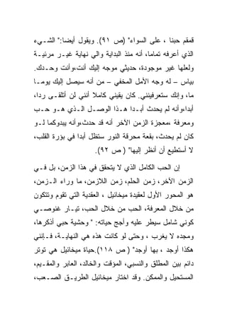 ‫ﻗﻤﻘﻡ ﺤﺒﻨﺎ ، ﻋﻠﻰ ﺍﻟﺴﻭﺍﺀ" )ﺹ ١٩(. ﻭﻴﻘﻭل ﺃﻴﻀﺎ:" ﺍﻟﺸـﻲﺀ‬
‫ﺍﻟﺫﻱ ﺃﻋﺭﻓﻪ ﺘﻤﺎﻤﺎ، ﺃﻨﻪ ﻤﻨﺫ ﺍﻟﺒﺩﺍﻴﺔ ﻭﺍﻟﻲ ﻨﻬﺎﻴﺔ ﻏﻴـﺭ ﻤﺭﺌﻴـﺔ‬
‫ﻭﻟﻌﻠﻬﺎ ﻏﻴﺭ ﻤﻭﺠﻭﺩﺓ، ﺤﺩﻴﺜﻲ ﻤﻭﺠﻪ ﺇﻟﻴﻙ ﺃﻨﺕ،ﻭﺃﻨﺕ ﻭﺤـﺩﻙ.‬
‫ﺒﻴﺎﺱ – ﻟﻪ ﻭﺠﻪ ﺍﻷﻤل ﺍﻟﻤﺨﻔﻲ – ﻤﻥ ﺃﻨﻪ ﺴﻴﺼل ﺇﻟﻴﻙ ﻴﻭﻤـﺎ‬
‫ﻤﺎ، ﻭﺇﻨﻙ ﺴﺘﻌﺭﻓﻴﻨﻨﻲ. ﻜﺎﻥ ﻴﻘﻴﻨﻲ ﻜﺎﻤﻼ ﺃﻨﻨﻲ ﻟﻥ ﺃﺘﻠﻘـﻰ ﺭﺩﺍ،‬
‫ﺃﺒﺩﺍ،ﻭﺃﻨﻪ ﻟﻡ ﻴﺤﺩﺙ ﺃﺒـﺩﺍ ﻫـﺫﺍ ﺍﻟﻭﺼـل ﺍﻟـﺫﻱ ﻫـﻭ ﺤـﺏ‬
                           ‫‪‬‬
‫ﻭﻤﻌﺭﻓﺔ ،ﻤﻌﺠﺯﺓ ﺍﻟﺯﻤﻥ ﺍﻵﺨﺭ ﺃﻨﻪ ﻗﺩ ﺤﺩﺙ،ﻭﺃﻨﻪ ﻴﺒﺩﻭﻜﻤﺎ ﻟـﻭ‬
‫ﻜﺎﻥ ﻟﻡ ﻴﺤﺩﺙ، ﺒﻘﻌﺔ ﻤﺤﺭﻗﺔ ﺍﻟﻨﻭﺭ ﺴﺘﻅل ﺃﺒﺩﺍ ﻓﻲ ﺒﺅﺭﺓ ﺍﻟﻘﻠﺏ،‬
                ‫‪‬‬
                     ‫ﻻ ﺃﺴﺘﻁﻴﻊ ﺃﻥ ﺃﻨﻅﺭ ﺇﻟﻴﻬﺎ" ) ﺹ ٢٩(.‬

‫ﺇﻥ ﺍﻟﺤﺏ ﺍﻟﻜﺎﻤل ﺍﻟﺫﻱ ﻻ ﻴﺘﺤﻘﻕ ﻓﻲ ﻫﺫﺍ ﺍﻟﺯﻤﻥ، ﺒل ﻓـﻲ‬
‫ﺍﻟﺯﻤﻥ ﺍﻵﺨﺭ، ﺯﻤﻥ ﺍﻟﺤﻠﻡ، ﺯﻤﻥ ﺍﻟﻼﺯﻤﻥ، ﻤﺎ ﻭﺭﺍﺀ ﺍﻟـﺯﻤﻥ،‬
‫ﻫﻭ ﺍﻟﻤﺤﻭﺭ ﺍﻷﻭل ﻟﻌﻘﻴﺩﺓ ﻤﻴﺨﺎﺌﻴل ، ﺍﻟﻌﻘﺩﻴﺔ ﺍﻟﺘﻲ ﺘﻘﻭﻡ ﻭﺘﺘﻜﻭﻥ‬
‫ﻤﻥ ﺨﻼل ﺍﻟﻤﻌﺭﻓﺔ، ﺍﻟﺤﺏ ﻤﻥ ﺨﻼل ﺍﻟﺤﺏ، ﺘﻴـﺎﺭ ﻏﻨﻭﺼـﻲ‬
‫ﻜﻭﻨﻲ ﺸﺎﻤل ﺴﻴﻁﺭ ﻋﻠﻴﻪ ﻭﺃﺠﺞ ﺤﻴﺎﺘﻪ: " ﻭﺤﺸﻴﺔ ﺤﺒﻲ ﺃﺫﻜﺭﻫﺎ،‬
                            ‫‪‬‬
‫ﻭﻤﺠﺩﻩ ﻻ ﻴﻐﺭﺏ ، ﻭﺤﺘﻰ ﻟﻭ ﻜﺎﻨﺕ ﻫﺫﻩ ﻫﻲ ﺍﻟﻨﻬﺎﻴـﺔ، ﻓـﺈﻨﻨﻲ‬
‫ﻫﻜﺫﺍ ﺃﻭﺠﺩ ، ﺒﻬﺎ ﺃﻭﺠﺩ" ) ﺹ ٨١١(.ﺤﻴﺎﺓ ﻤﻴﺨﺎﺌﻴل ﻫﻲ ﺘﻭﺘﺭ‬
‫ﺩﺍﺌﻡ ﺒﻴﻥ ﺍﻟﻤﻁﻠﻕ ﻭﺍﻟﻨﺴﺒﻲ، ﺍﻟﻤﺅﻗﺕ ﻭﺍﻟﺨﺎﻟﺩ، ﺍﻟﻌﺎﺒﺭ ﻭﺍﻟﻤﻘـﻴﻡ،‬
‫ﺍﻟﻤﺴﺘﺤﻴل ﻭﺍﻟﻤﻤﻜﻥ. ﻭﻗﺩ ﺍﺨﺘﺎﺭ ﻤﻴﺨﺎﺌﻴل ﺍﻟﻁﺭﻴـﻕ ﺍﻟﺼـﻌﺏ،‬
 