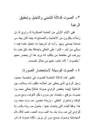 ‫٣- ﺍﻟﺼﻭﺕ ﻜﺩﻻﻟﺔ ﻟﻠﺘﻤﻨﻲ ﻭﺍﻟﺘﺨﻴل ﻭﺘﺤﻘﻴﻕ‬
                                              ‫ﺍﻟﺭﻏﺒﺔ‬
‫ﻓﻔﻲ ﺍﻷﻴﺎﻡ ﺍﻷﻭﻟﻰ ﻤﻥ ﺍﻟﺨﺩﻤﺔ ﺍﻟﻌﺴﻜﺭﻴﺔ ﻟﻠـﺭﺍﻭﻱ ﻜـﺎﻥ‬
‫ﺯﻤﻼﺀﻩ ﻴﻜﺜﺭﻭﻥ ﻤﻥ ﺍﻷﺤﺎﺩﻴﺙ ﻭﺍﻟﻨﺼﺎﺌﺢ ﻟﻪ ﺒﻴﻨﻤﺎ ﻜﺎﻥ ﻴﺠﻠـﺱ‬
‫ﺼﺎﻤﺘﺎ ﻴﺼﻐﻲ ﻭﻴﻬﺯ ﺭﺃﺴﻪ ﺜﻡ ﺘﺩﺭﻴﺠﻴﺎ ﺒﺩﺍ ﻴﺘﺨﻴل ﻨﻔﺴﻪ ﻓﻴﻤـﺎ‬
‫ﺴﻴﺄﺘﻲ ﻤﻥ ﺃﻴﺎﻡ – ﻗﺎﺩﺭﺍ ﻋﻠﻰ ﺍﻟﺤﻜﻲ ﻭﺇﻀﺎﻓﺔ ﺤﻘـﺎﺌﻕ ﺠﺩﻴـﺩﺓ‬
‫ﻭﻴﺭﻏﺏ ﻓﻲ ﻤﻘﺎﻁﻌﺔ ﻤﻥ ﻴﺘﻜﻠﻡ، ﺃﻨﻪ ﻴﺭﻴﺩ ﻫﻨﺎ ﺃﻥ ﻴﺤﻀﺭ ﻤﻌﻬﻡ‬
           ‫" ﺒﺎﻟﺼﻭﺕ " ﻷﻨﻪ ﻏﺎﺌﺏ ﻋﻨﻬﻡ ﻤﻥ ﺨﻼل ﺍﻟﺼﻤﺕ.‬

      ‫٤- ﺍﻟﺼﻭﺕ ﻜﻭﺴﻴﻠﺔ ﻻﺴﺘﺤﻀﺎﺭ ﺍﻟﺼﻭﺭﺓ:‬
‫ﺘﻅﻬﺭ ﻫﺫﻩ ﺍﻟﺩﻻﻟﺔ ﺍﻟﺨﺎﺼﺔ ﻟﻠﺼﻭﺕ ﻓﻲ ﺸﺨﺼﻴﺔ ﻤﺤﻤﻭﺩ‬
‫ﺯﻤﻴل ﺍﻟﺭﺍﻭﻱ ﺍﻟﺫﻱ ﻴﺤﻜﻲ ﻋﻥ ﺃﺤﻼﻤﻪ ﺒﺎﻟﻔﺘﻴـﺎﺕ ﻭﻤﻼﺒﺴـﻬﻥ‬
‫ﺍﻟﺩﺍﺨﻠﻴﺔ )ﺒﻴﻨﻤﺎ ﻴﺨﻔﺽ ﺍﻟﺭﺍﻭﻱ ﺼﻭﺘﻪ ﺨﺎﺌﻔﺎ( ﻴﺤﻜﻲ ﻤﺤﻤـﻭﺩ‬
‫ﺒﺼﻭﺕ ﻤﺭﺘﻔﻊ ، ﻴﺘﺤﺩﺙ ﻋﻥ ﻤﺭﻭﺭﻩ ﺒﻜل ﺍﻟﻐﺭﻑ، ﻭﻤﻊ ﻤﺭﻭﺭ‬
‫ﺍﻟﻭﻗﺕ ﻭﺍﺴﺘﻤﺭﺍﺭ ﺍﻟﺤﻜﻲ ، ﻭﺯﻴﺎﺩﺓ ﺤﻀﻭﺭ ﺼـﻭﺕ ﻤﺤﻤـﻭﺩ‬
‫ﻫﺫﺍ ،ﻭﻓﻘﺎ ﻟﻠﺒﻨﺕ ﺍﻟﺘﻲ ﻴﺘﺤﺩﺙ ﻋﻨﻬﺎ ، ﻴﺘﺤﻭل ﺼـﻭﺘﻪ ﺒﺎﻟﻨﺴـﺒﺔ‬
‫ﻟﻠﺭﺍﻭﻱ ﺇﻟﻰ ﺼـﻭﺕ ﻴﺸـﺒﻪ ﺍﻟﺼـﻭﺕ ﺍﻟﻤﺼـﺎﺤﺏ ﻟﻸﻓـﻼﻡ‬
‫ﺍﻟﺴﻴﻨﻤﺎﺌﻴﺔ ﻭﺼﻭﺕ ﻴﺴﻤﻊ ﺩﻭﻥ ﺃﻥ ﻴﺭﻯ ، ﻟﻜﻨﻪ ﺼﻭﺕ ﻗـﺎﺩﺭ‬
 