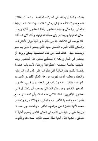 ‫ﻨﻔﺴﻙ ﺠﺎﻟﺴﺎ ﺒﻴﻨﻬﻡ ﺘﺼﻐﻲ ﻟﺤﺩﻴﺜﻙ، ﻟﻡ ﺘﺼﻑ ﻤﺎ ﺤﺩﺙ ﻭﻅﻠﻠﺕ‬
‫ﺘﺴﻤﻊ ﺼﻭﺘﻙ ﻜﺄﻨﻪ ﻤﺎ ﺯﺍل ﻴﺤﻜﻲ " ﻓﺎﻟﺼـﻭﺕ ﻫﻨـﺎ ﻤـﺭﺘﺒﻁ‬
‫ﺒﺎﻟﺤﻜﻲ، ﻭﺍﻟﺤﻜﻲ ﻭﺴﻴﻠﺔ ﻟﻠﺤﻀﻭﺭ ﻭﻫﺫﺍ ﺍﻟﺤﻀﻭﺭ ﺃﻤﻨﻴﺔ ﺭﺒﻤـﺎ‬
‫ﺃﻤﻜﻥ ﺘﺤﻘﻴﻘﻬﺎ ﻭﺭﺒﻤﺎ ﻟﻡ ﻴﻜﻥ ﻤﻤﻜﻨﺎ ﺘﺤﻘﻴﻘﻬﺎ، ﻭﺫﻟﻙ ﻷﻥ ﺍﻟـﺫﺍﺕ‬
‫ﻫﻨﺎ ﻤﻭﻏﻠﺔ ﻓﻲ ﺍﻻﻨﻜﻔﺎﺀ ﻋﻠـﻰ ﺫﺍﺘﻬـﺎ ﻭﺍﻻﺠﺘـﺭﺍﺭ ﻷﻓﻜﺎﺭﻫـﺎ‬
‫ﻭﺍﻟﺤﻜﻲ ﻟﺫﻟﻙ ﺍﻟﺠﺯﺀ ﺍﻟﺨﺎﺹ ﻤﻨﻬﺎ ﺍﻟﺫﻱ ﻴﺴﻤﻊ ﺍﻟـﺫﻱ ﻴﺴـﻤﻊ‬
‫ﻭﻴﻨﺼﺕ ﺠﻴﺩﺍ. ﻫﻨﺎﻙ ﻗﺴﻡ، ﻓﻲ ﻫﺫﻩ ﺍﻟﺸﺨﺼﻴﺔ ﻴﺤﻜﻲ ﻭﻴﺭﻴﺩ ﺃﻥ‬
‫ﻴﺤﻀﺭ ﻓﻲ ﺍﻟﺨﺎﺭﺝ ﻟﻜﻨﻪ ﻻ ﻴﺴﺘﻁﻴﻊ ﺘﺤﻘﻴﻕ ﻫﺫﺍ ﺍﻟﺤﻀﻭﺭ ﺭﺒﻤﺎ‬
‫ﻷﺴﺒﺎﺏ ﺨﺎﺼﺔ ﺒﻁﺒﻴﻌﺘﻪ ﺍﻻﻨﻁﻭﺍﺌﻴﺔ ﻭﺭﺒﻤﺎ، ﻷﺴـﺒﺎﺏ ﻋﺎﻤـﺔ‬
‫ﺨﺎﺼﺔ ﺒﺎﻟﺘﺤﻭﻻﺕ ﺍﻟﻬﺎﺌﻠﺔ ﺍﻟﺘﻲ ﺘﻁﺭﺃﺕ ﻋﻠﻰ ﺍﻟﻌـﺎﻟﻡ ﻭﺍﻟـﻭﻁﻥ‬
‫ﻭﺍﻟﺤﻴﺎﺓ ﻭﺠﻌﻠﺕ ﺍﻟﺫﺍﺕ ﺘﻬﺭﺏ ﻤﻥ ﻫﺫﺍ ﺍﻟﻌﺎﻟﻡ ﺍﻟﻜﺒﻴـﺭ ﺍﻟﻤﻬـﺩﺩ‬
‫ﺍﻟﻤﺭﻋﺏ ﻭﺘﻐﻴﺏ ﻋﻨﻪ ﻭﺘﺭﻏﺏ ﻓﻲ ﺍﻟﺤﻀـﻭﺭ ﻓـﻲ ﻋﺎﻟﻤﻬـﺎ‬
‫ﺍﻟﺼﻐﻴﺭ ﺍﻟﺨﺎﺹ ﻭﻫﻭ ﻋﺎﻟﻡ ﺍﻨﻁﻭﺍﺌﻲ ﻴﺼﻌﺏ ﺃﻥ ﻴﺘﺤﻘـﻕ ﻓـﻲ‬
‫ﺤﻀﻭﺭ ﺍﻵﺨﺭﻴﻥ ، ﻟﺫﻟﻙ ﺘﻜﺘﻔﻲ ﻫﺫﻩ ﺍﻟﺫﺍﺕ ﺒﺄﻥ ﺘﺤﻀـﺭ ﻤـﻊ‬
‫ﻨﻔﺴﻬﺎ ، ﻤﻊ ﻗﺴﻤﻬﺎ ﺍﻵﺨﺭ ، ﻤﻊ ﺘﺤﻜﻲ ﻟﻪ ﻭﺘﻜﺘﻑ ﻴﺒﻪ ﻭﺘﺤﻀﺭ‬
‫ﻤﻌﻪ، ﻷﻨﻬﺎ ﻋﺎﺠﺯﺓ ﻋﻥ ﻤﻭﺍﺠﻬﺔ ﺍﻵﺨﺭ ، ﻭﺍﻟﺤﻀـﻭﺭ ﻤﻌـﻪ،‬
‫ﻭﺭﺒﻤﺎ ﻏﻴﺭ ﺭﺍﻏﺒﺔ ﻓﻲ ﺫﻟﻙ.ﺤﺘﻰ ﺍﻟﺤﻜﻲ ﻟﻶﺨﺭ ﻴﺼﺒﺢ ﺃﻤﻨﻴﺔ ﻻ‬
‫ﺘﺘﺤﻘﻕ ، ﻟﻜﻨﻬﺎ ﺘﻅل ﺃﻤﻨﻴﺔ ﺘﻅل ﺘﺴﻤﻊ ﺍﻟﺫﺍﺕ ﺃﺼﺩﺍﺀﻫﺎ ﻭﻜﺄﻨﻬـﺎ‬
 