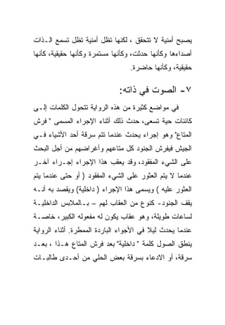 ‫ﻴﺼﺒﺢ ﺃﻤﻨﻴﺔ ﻻ ﺘﺘﺤﻘﻕ ، ﻟﻜﻨﻬﺎ ﺘﻅل ﺃﻤﻨﻴﺔ ﺘﻅل ﺘﺴﻤﻊ ﺍﻟـﺫﺍﺕ‬
‫ﺃﺼﺩﺍﺀﻫﺎ ﻭﻜﺄﻨﻬﺎ ﺤﺩﺜﺕ، ﻭﻜﺄﻨﻬﺎ ﻤﺴﺘﻤﺭﺓ ﻭﻜﺄﻨﻬﺎ ﺤﻘﻴﻘﻴﺔ، ﻜﺄﻨﻬﺎ‬
                                 ‫ﺤﻘﻴﻘﻴﺔ، ﻭﻜﺄﻨﻬﺎ ﺤﺎﻀﺭﺓ.‬

                             ‫٧- ﺍﻟﺼﻭﺕ ﻓﻲ ﺫﺍﺘﻪ:‬
‫ﻓﻲ ﻤﻭﺍﻀﻊ ﻜﺜﻴﺭﺓ ﻤﻥ ﻫﺫﻩ ﺍﻟﺭﻭﺍﻴﺔ ﺘﺘﺤﻭل ﺍﻟﻜﻠﻤﺎﺕ ﺇﻟـﻰ‬
‫ﻜﺎﺌﻨﺎﺕ ﺤﻴﺔ ﺘﺴﻌﻰ، ﺤﺩﺙ ﺫﻟﻙ ﺃﺜﻨﺎﺀ ﺍﻹﺠﺭﺍﺀ ﺍﻟﻤﺴﻤﻰ " ﻓﺭﺵ‬
‫ﺍﻟﻤﺘﺎﻉ" ﻭﻫﻭ ﺇﺠﺭﺍﺀ ﻴﺤﺩﺙ ﻋﻨﺩﻤﺎ ﺘﺘﻡ ﺴﺭﻗﺔ ﺃﺤﺩ ﺍﻷﺸﻴﺎﺀ ﻓـﻲ‬
‫ﺍﻟﺠﻴﺵ ﻓﻴﻔﺭﺵ ﺍﻟﺠﻨﻭﺩ ﻜل ﻤﺘﺎﻋﻬﻡ ﻭﺃﻏﺭﺍﻀﻬﻡ ﻤﻥ ﺃﺠل ﺍﻟﺒﺤﺙ‬
‫ﻋﻠﻰ ﺍﻟﺸﻲﺀ ﺍﻟﻤﻔﻘﻭﺩ، ﻭﻗﺩ ﻴﻌﻘﺏ ﻫﺫﺍ ﺍﻹﺠﺭﺍﺀ ﺇﺠـﺭﺍﺀ ﺁﺨـﺭ‬
‫ﻋﻨﺩﻤﺎ ﻻ ﻴﺘﻡ ﺍﻟﻌﺜﻭﺭ ﻋﻠﻰ ﺍﻟﺸﻲﺀ ﺍﻟﻤﻔﻘﻭﺩ ) ﺃﻭ ﺤﺘﻰ ﻋﻨﺩﻤﺎ ﻴﺘﻡ‬
‫ﺍﻟﻌﺜﻭﺭ ﻋﻠﻴﻪ ( ﻭﻴﺴﻤﻰ ﻫﺫﺍ ﺍﻹﺠﺭﺍﺀ ) ﺩﺍﺨﻠﻴﺔ( ﻭﻴﻘﺼﺩ ﺒﻪ ﺃﻨـﻪ‬
‫ﻴﻘﻑ ﺍﻟﺠﻨﻭﺩ- ﻜﻨﻭﻉ ﻤﻥ ﺍﻟﻌﻘﺎﺏ ﻟﻬﻡ – ﺒـﺎﻟﻤﻼﺒﺱ ﺍﻟﺩﺍﺨﻠﻴـﺔ‬
‫ﻟﺴﺎﻋﺎﺕ ﻁﻭﻴﻠﺔ، ﻭﻫﻭ ﻋﻘﺎﺏ ﻴﻜﻭﻥ ﻟﻪ ﻤﻔﻌﻭﻟﻪ ﺍﻟﻜﺒﻴﺭ، ﺨﺎﺼـﺔ‬
‫ﻋﻨﺩﻤﺎ ﻴﺤﺩﺙ ﻟﻴﻼ ﻓﻲ ﺍﻷﺠﻭﺍﺀ ﺍﻟﺒﺎﺭﺩﺓ ﺍﻟﻤﻤﻁﺭﺓ. ﺃﺜﻨﺎﺀ ﺍﻟﺭﻭﺍﻴﺔ‬
‫ﻴﻨﻁﻕ ﺍﻟﺼﻭل ﻜﻠﻤﺔ " ﺩﺍﺨﻠﻴﺔ" ﺒﻌﺩ ﻓﺭﺵ ﺍﻟﻤﺘﺎﻉ ﻫـﺫﺍ ، ﺒﻌـﺩ‬
‫ﺴﺭﻗﺔ، ﺃﻭ ﺍﻻﺩﻋﺎﺀ ﺒﺴﺭﻗﺔ ﺒﻌﺽ ﺍﻟﺤﻠﻲ ﻤﻥ ﺃﺤـﺩﻯ ﻁﺎﻟﺒـﺎﺕ‬
 