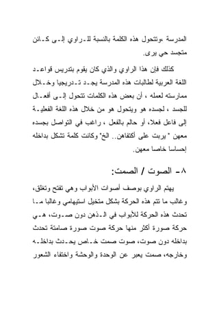 ‫ﺍﻟﻤﺩﺭﺴﺔ ،ﻭﺘﺘﺤﻭل ﻫﺫﻩ ﺍﻟﻜﻠﻤﺔ ﺒﺎﻟﻨﺴﺒﺔ ﻟﻠـﺭﺍﻭﻱ ﺇﻟـﻰ ﻜـﺎﺌﻥ‬
                                      ‫ﻤﺘﺠﺴﺩ ﺤﻲ ﻴﺭﻯ.‬

‫ﻜﺫﻟﻙ ﻓﺈﻥ ﻫﺫﺍ ﺍﻟﺭﺍﻭﻱ ﻭﺍﻟﺫﻱ ﻜﺎﻥ ﻴﻘﻭﻡ ﺒﺘﺩﺭﻴﺱ ﻗﻭﺍﻋـﺩ‬
‫ﺍﻟﻠﻐﺔ ﺍﻟﻌﺭﺒﻴﺔ ﻟﻁﺎﻟﺒﺎﺕ ﻫﺫﻩ ﺍﻟﻤﺩﺭﺴﺔ ﻴﺠـﺩ ﺘـﺩﺭﻴﺠﻴﺎ ﻭﺨـﻼل‬
‫ﻤﻤﺎﺭﺴﺘﻪ ﻟﻌﻤﻠﻪ ، ﺃﻥ ﺒﻌﺽ ﻫﺫﻩ ﺍﻟﻜﻠﻤﺎﺕ ﺘﺘﺤﻭل ﺇﻟـﻰ ﺃﻓﻌـﺎل‬
‫ﻟﻠﺠﺴﺩ ، ﻟﺠﺴﺩﻩ ﻫﻭ ﻭﻴﺘﺤﻭل ﻫﻭ ﻤﻥ ﺨﻼل ﻫﺫﻩ ﺍﻟﻠﻐﺔ ﺍﻟﻔﻌﻠﻴـﺔ‬
‫ﺇﻟﻰ ﻓﺎﻋل ﻓﻌﻼ، ﺃﻭ ﺤﺎﻟﻡ ﺒﺎﻟﻔﻌل ، ﺭﺍﻏﺏ ﻓﻲ ﺍﻟﺘﻭﺍﺼل ﺒﺠﺴﺩﻩ‬
‫ﻤﻌﻬﻥ " ﻴﺭﺒﺕ ﻋﻠﻰ ﺃﻜﺘﻔﺎﻫﻥ.. ﺍﻟﺦ" ﻭﻜﺎﻨﺕ ﻜﻠﻤﺔ ﺘﺸﻜل ﺒﺩﺍﺨﻠﻪ‬
                                   ‫ﺇﺤﺴﺎﺴﺎ ﺨﺎﺼﺎ ﻤﻌﻬﻥ.‬

                           ‫٨- ﺍﻟﺼﻭﺕ / ﺍﻟﺼﻤﺕ:‬
‫ﻴﻬﺘﻡ ﺍﻟﺭﺍﻭﻱ ﺒﻭﺼﻑ ﺃﺼﻭﺍﺕ ﺍﻷﺒﻭﺍﺏ ﻭﻫﻲ ﺘﻔﺘﺢ ﻭﺘﻐﻠﻕ،‬
‫ﻭﻏﺎﻟﺏ ﻤﺎ ﺘﺘﻡ ﻫﺫﻩ ﺍﻟﺤﺭﻜﺔ ﺒﺸﻜل ﻤﺘﺨﻴل ﺍﺴﺘﻴﻬﺎﻤﻲ ﻭﻏﺎﻟﺒﺎ ﻤـﺎ‬
‫ﺘﺤﺩﺙ ﻫﺫﻩ ﺍﻟﺤﺭﻜﺔ ﻟﻸﺒﻭﺍﺏ ﻓﻲ ﺍﻟـﺫﻫﻥ ﺩﻭﻥ ﺼـﻭﺕ، ﻫـﻲ‬
‫ﺤﺭﻜﺔ ﺼﻭﺭﺓ ﺃﻜﺜﺭ ﻤﻨﻬﺎ ﺤﺭﻜﺔ ﺼﻭﺕ ﺼﻭﺭﺓ ﺼﺎﻤﺘﺔ ﺘﺤﺩﺙ‬
‫ﺒﺩﺍﺨﻠﻪ ﺩﻭﻥ ﺼﻭﺕ، ﺼﻭﺕ ﺼﻤﺕ ﺨـﺎﺹ ﻴﺤـﺩﺙ ﺒﺩﺍﺨﻠـﻪ‬
‫ﻭﺨﺎﺭﺠﻪ، ﺼﻤﺕ ﻴﻌﺒﺭ ﻋﻥ ﺍﻟﻭﺤﺩﺓ ﻭﺍﻟﻭﺤﺸﺔ ﻭﺍﺨﺘﻔﺎﺀ ﺍﻟﺸﻌﻭﺭ‬
 