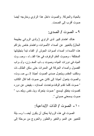 ‫ﺒﺎﻟﺤﻴﺎﺓ ﻭﺍﻟﺤﺭﻜﺔ. ﻭﺍﻟﺼﻭﺕ ﺩﺍﺨل ﻫﺫﺍ ﺍﻟﺭﺍﻭﻱ ﻭﺨﺎﺭﺠﻪ ﺃﻴﻀﺎ‬
                              ‫ﺼﻭﺕ ﺃﻗﺭﺏ ﺇﻟﻰ ﺍﻟﺼﻤﺕ.‬

                           ‫٩- ﺍﻟﺼﻭﺕ / ﺍﻟﺼﺩﻯ:‬
‫ﻫﻨﺎﻙ ﺍﻫﺘﻤﺎﻡ ﻜﺒﻴﺭ ﻟﺩﻯ ﺍﻟﺭﺍﻭﻱ ) ﻭﻟﺩﻯ ﺍﻟﺭﻭﺍﺌﻲ ﺒﻁﺒﻴﻌﺔ‬
‫ﺍﻟﺤﺎل( ﺒﺎﻟﺘﻌﺒﻴﺭ ﻋﻥ ﺃﺼﺩﺍﺀ ﺍﻷﺼﻭﺍﺕ، ﻭﺍﻫﺘﻤﺎﻡ ﺨﺎﺹ ﺒﺘﺭﺍﻜﻡ‬
‫ﻫﺫﻩ ﺍﻷﺼﺩﺍﺀ: ﺃﺼﺩﺍﺀ ﺃﺼﻭﺍﺕ ﺍﻟﺤﻭﺵ ﺃﻭ ﺍﻟﻔﻨﺎﺀ ﺘﺒﺩﺃ ﺒﺘﺠﻠﻴﺎﺘﻬﺎ‬
‫ﺍﻟﻤﺨﺘﻠﻔﺔ ، ﻭﺼﻭﺕ ﺍﻟﻌﻠﻡ ﺍﻟﺭﻓﺭﻑ ﻓﻲ ﻫﺫﺍ ﺍﻟﻔﻨـﺎﺀ ، ﻭﺼـﻭﺕ‬
‫ﺍﻟﻤﻴﺎﻩ ﻓﻲ ﺩﻭﺭﺍﺕ ﺍﻟﻤﻴﺎﻩ، ﻭﺼﻭﺕ ﺒـﺎﺏ ﺍﻟﻤﺨـﺯﻥ، ﻭﺃﺒـﻭﺍﺏ‬
‫ﺍﻟﻔﺼﻭل ﻭﺃﺼﺩﺍﺀ ﺍﻟﺤﺭﻜﺔ ﻓﻲ ﺍﻟﻤﻤﺭﺍﺕ ﺤﺘﻰ ﺴﻜﻥ ﺍﻟﻁﺎﻟﺒـﺎﺕ‬
‫ﻭﻤﻜﺘﺏ ﺍﻟﻤﻘﺩﻡ ﻭﻴﺘﺤﻭل ﺼﺩﻯ ﺍﻟﺼﻭﺕ ﺃﺤﻴﺎﻨﺎ ﺇﻟـﻰ ﺼـﻭﺕ،‬
‫ﻭﺍﻟﺼﻭﺕ ﻴﺘﺤﻭل ﺃﺤﻴﺎﻨﺎ ﺇﻟﻰ ﻜﺎﺌﻥ ﺤﻲ ﺼﻭﺕ ﻜﻤﺎ ﻗﺎل ﺍﻟﻜﺎﺘﺏ‬
‫" ﺼﻭﺕ ﻜﻠﻤﺎ ﺘﻘﺩﻡ ﺍﻟﻭﻗﺕ،ﻭﺘﻌﺩﺩﺕ ﺃﺼﺩﺍﺅﻩ ، ﻴﻔﻴﺽ ﻋﻥ ﺩﻭﺭﻩ‬
‫ﻜﺼﻭﺕ، ﻴﻨﻁﻕ ﻟﻴﺴﻤﻊ " ﺼﻭﺕ ﻴﺘﺤﺭﻙ ﻭﻴﺘـﻨﻔﺱ ﻭﻴﻠﻌـﺏ "‬
                               ‫ﺼﻭﺕ ﻴﺴﻤﻌﻨﻲ ﺼﻭﺘﻲ ".‬

                ‫٠١- ﺍﻟﺼﻭﺕ / ﺍﻟﺫﺍﺕ ﺍﻹﺒﺩﺍﻋﻴﺔ:‬
‫ﺍﻟﺼﻭﺕ ﻓﻲ ﻫﺫﻩ ﺍﻟﺭﻭﺍﻴﺔ ﻴﻤﻜﻥ ﺃﻥ ﻴﻜﻭﻥ ﺃﻴﻀـﺎ ﻭﺴـﻴﻠﺔ‬
‫ﻟﻠﺘﻌﺒﻴﺭ ﻋﻥ ﺍﻟﻨﻤﻭ ﻭﺍﻟﺘﻐﻴﺭ ﻭﺍﻟﺘﻁﻭﺭ ﻭﺍﻟﺨﺭﻭﺝ ﻤﻥ ﻤﺭﺤﻠﺔ ﺇﻟﻰ‬
 