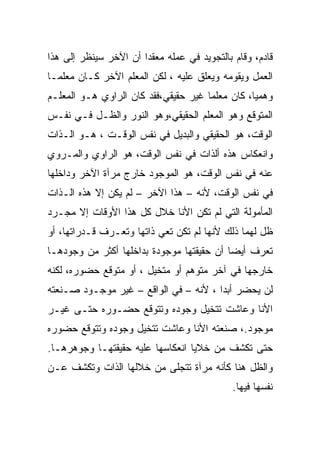 ‫ﻗﺎﺩﻡ، ﻭﻗﺎﻡ ﺒﺎﻟﺘﺠﻭﻴﺩ ﻓﻲ ﻋﻤﻠﻪ ﻤﻌﻘﺩﺍ ﺃﻥ ﺍﻵﺨﺭ ﺴﻴﻨﻅﺭ ﺇﻟﻰ ﻫﺫﺍ‬
‫ﺍﻟﻌﻤل ﻭﻴﻘﻭﻤﻪ ﻭﻴﻌﻠﻕ ﻋﻠﻴﻪ ، ﻟﻜﻥ ﺍﻟﻤﻌﻠﻡ ﺍﻵﺨﺭ ﻜـﺎﻥ ﻤﻌﻠﻤـﺎ‬
‫ﻭﻫﻤﻴﺎ، ﻜﺎﻥ ﻤﻌﻠﻤﺎ ﻏﻴﺭ ﺤﻘﻴﻘﻲ،ﻓﻘﺩ ﻜﺎﻥ ﺍﻟﺭﺍﻭﻱ ﻫـﻭ ﺍﻟﻤﻌﻠـﻡ‬
‫ﺍﻟﻤﺘﻭﻗﻊ ﻭﻫﻭ ﺍﻟﻤﻌﻠﻡ ﺍﻟﺤﻘﻴﻘﻲ،ﻭﻫﻭ ﺍﻟﻨﻭﺭ ﻭﺍﻟﻅـل ﻓـﻲ ﻨﻔـﺱ‬
‫ﺍﻟﻭﻗﺕ، ﻫﻭ ﺍﻟﺤﻘﻴﻘﻲ ﻭﺍﻟﺒﺩﻴل ﻓﻲ ﻨﻔﺱ ﺍﻟﻭﻗـﺕ ، ﻫـﻭ ﺍﻟـﺫﺍﺕ‬
‫ﻭﺍﻨﻌﻜﺎﺱ ﻫﺫﻩ ﺃﻟﺫﺍﺕ ﻓﻲ ﻨﻔﺱ ﺍﻟﻭﻗﺕ، ﻫﻭ ﺍﻟﺭﺍﻭﻱ ﻭﺍﻟﻤـﺭﻭﻱ‬
‫ﻋﻨﻪ ﻓﻲ ﻨﻔﺱ ﺍﻟﻭﻗﺕ، ﻫﻭ ﺍﻟﻤﻭﺠﻭﺩ ﺨﺎﺭﺝ ﻤﺭﺁﺓ ﺍﻵﺨﺭ ﻭﺩﺍﺨﻠﻬﺎ‬
‫ﻓﻲ ﻨﻔﺱ ﺍﻟﻭﻗﺕ، ﻷﻨﻪ – ﻫﺫﺍ ﺍﻵﺨﺭ – ﻟﻡ ﻴﻜﻥ ﺇﻻ ﻫﺫﻩ ﺍﻟـﺫﺍﺕ‬
‫ﺍﻟﻤﺄﻤﻭﻟﺔ ﺍﻟﺘﻲ ﻟﻡ ﺘﻜﻥ ﺍﻷﻨﺎ ﺨﻼل ﻜل ﻫﺫﺍ ﺍﻷﻭﻗﺎﺕ ﺇﻻ ﻤﺠـﺭﺩ‬
‫ﻅل ﻟﻬﻤﺎ ﺫﻟﻙ ﻷﻨﻬﺎ ﻟﻡ ﺘﻜﻥ ﺘﻌﻲ ﺫﺍﺘﻬﺎ ﻭﺘﻌـﺭﻑ ﻗـﺩﺭﺍﺘﻬﺎ، ﺃﻭ‬
‫ﺘﻌﺭﻑ ﺃﻴﻀﺎ ﺃﻥ ﺤﻘﻴﻘﺘﻬﺎ ﻤﻭﺠﻭﺩﺓ ﺒﺩﺍﺨﻠﻬﺎ ﺃﻜﺜﺭ ﻤﻥ ﻭﺠﻭﺩﻫـﺎ‬
‫ﺨﺎﺭﺠﻬﺎ ﻓﻲ ﺁﺨﺭ ﻤﺘﻭﻫﻡ ﺃﻭ ﻤﺘﺨﻴل ، ﺃﻭ ﻤﺘﻭﻗﻊ ﺤﻀﻭﺭﻩ، ﻟﻜﻨﻪ‬
‫ﻟﻥ ﻴﺤﻀﺭ ﺃﺒﺩﺍ ، ﻷﻨﻪ – ﻓﻲ ﺍﻟﻭﺍﻗﻊ – ﻏﻴﺭ ﻤﻭﺠـﻭﺩ ﺼـﻨﻌﺘﻪ‬
‫ﺍﻷﻨﺎ ﻭﻋﺎﺸﺕ ﺘﺘﺨﻴل ﻭﺠﻭﺩﻩ ﻭﺘﺘﻭﻗﻊ ﺤﻀـﻭﺭﻩ ﺤﺘـﻰ ﻏﻴـﺭ‬
‫ﻤﻭﺠﻭﺩ.، ﺼﻨﻌﺘﻪ ﺍﻷﻨﺎ ﻭﻋﺎﺸﺕ ﺘﺘﺨﻴل ﻭﺠﻭﺩﻩ ﻭﺘﺘﻭﻗﻊ ﺤﻀﻭﺭﻩ‬
‫ﺤﺘﻰ ﺘﻜﺸﻑ ﻤﻥ ﺨﻼﻴﺎ ﺍﻨﻌﻜﺎﺴﻬﺎ ﻋﻠﻴﻪ ﺤﻘﻴﻘﺘﻬـﺎ ﻭﺠﻭﻫﺭﻫـﺎ.‬
‫ﻭﺍﻟﻅل ﻫﻨﺎ ﻜﺄﻨﻪ ﻤﺭﺁﺓ ﺘﺘﺠﻠﻰ ﻤﻥ ﺨﻼﻟﻬﺎ ﺍﻟﺫﺍﺕ ﻭﺘﻜﺸﻑ ﻋـﻥ‬
                                             ‫ﻨﻔﺴﻬﺎ ﻓﻴﻬﺎ.‬
 