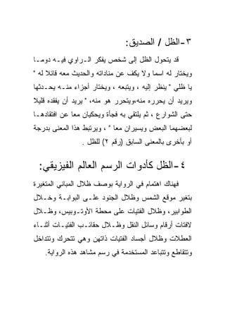 ‫٣-ﺍﻟﻅل / ﺍﻟﺼﺩﻴﻕ:‬
‫ﻗﺩ ﻴﺘﺤﻭل ﺍﻟﻅل ﺇﻟﻰ ﺸﺨﺹ ﻴﻔﻜﺭ ﺍﻟـﺭﺍﻭﻱ ﻓﻴـﻪ ﺩﻭﻤـﺎ‬
‫ﻭﻴﺨﺘﺎﺭ ﻟﻪ ﺍﺴﻤﺎ ﻭﻻ ﻴﻜﻑ ﻋﻥ ﻤﻨﺎﺩﺍﺘﻪ ﻭﺍﻟﺤﺩﻴﺙ ﻤﻌﻪ ﻗﺎﺌﻼ ﻟﻪ "‬
‫ﻴﺎ ﻅﻠﻲ " ﻴﻨﻅﺭ ﺇﻟﻴﻪ ، ﻭﻴﺘﺒﻌﻪ ، ﻭﻴﺨﺘﺎﺭ ﺃﺠﺯﺍﺀ ﻤﻨـﻪ ﻴﺤـﺩﺜﻬﺎ‬
‫ﻭﻴﺭﻴﺩ ﺃﻥ ﻴﺤﺭﺭﻩ ﻤﻨﻪ،ﻭﻴﺘﺤﺭﺭ ﻫﻭ ﻤﻨﻪ، " ﻴﺭﻴﺩ ﺃﻥ ﻴﻔﻘﺩﻩ ﻗﻠﻴﻼ‬
‫ﺤﺘﻰ ﺍﻟﺸﻭﺍﺭﻉ ، ﺜﻡ ﻴﻠﺘﻘﻲ ﺒﻪ ﻓﺠﺄﺓ ﻭﻴﺤﻜﻴﺎﻥ ﻤﻌﺎ ﻋﻥ ﺍﻓﺘﻘﺎﺩﻫـﺎ‬
‫ﻟﺒﻌﻀﻬﻤﺎ ﺍﻟﺒﻌﺽ ﻭﻴﺴﻴﺭﺍﻥ ﻤﻌﺎ " ، ﻭﻴﺭﺘﺒﻁ ﻫﺫﺍ ﺍﻟﻤﻌﻨﻰ ﺒﺩﺭﺠﺔ‬
                ‫ﺃﻭ ﺒﺄﺨﺭﻯ ﺒﺎﻟﻤﻌﻨﻰ ﺍﻟﺴﺎﺒﻕ )ﺭﻗﻡ ٢( ﻟﻠﻅل .‬


 ‫٤-ﺍﻟﻅل ﻜﺄﺩﻭﺍﺕ ﺍﻟﺭﺴﻡ ﺍﻟﻌﺎﻟﻡ ﺍﻟﻔﻴﺯﻴﻘﻲ:‬
‫ﻓﻬﻨﺎﻙ ﺍﻫﺘﻤﺎﻡ ﻓﻲ ﺍﻟﺭﻭﺍﻴﺔ ﺒﻭﺼﻑ ﻅﻼل ﺍﻟﻤﺒﺎﻨﻲ ﺍﻟﻤﺘﻐﻴﺭﺓ‬
‫ﺒﺘﻐﻴﺭ ﻤﻭﻗﻊ ﺍﻟﺸﻤﺱ ﻭﻅﻼل ﺍﻟﺠﻨﻭﺩ ﻋﻠـﻰ ﺍﻟﺒﻭﺍﺒـﺔ ﻭﺨـﻼل‬
‫ﺍﻟﻁﻭﺍﺒﻴﺭ، ﻭﻅﻼل ﺍﻟﻔﺘﻴﺎﺕ ﻋﻠﻰ ﻤﺤﻁﺔ ﺍﻷﻭﺘـﻭﺒﻴﺱ، ﻭﻅـﻼل‬
‫ﻻﻓﺘﺎﺕ ﺃﺭﻗﺎﻡ ﻭﺴﺎﺌل ﺍﻟﻨﻘل ﻭﻅـﻼل ﺤﻘﺎﺌـﺏ ﺍﻟﻔﺘﻴـﺎﺕ ﺃﺜﻨـﺎﺀ‬
‫ﺍﻟﻌﻁﻼﺕ ﻭﻅﻼل ﺃﺠﺴﺎﺩ ﺍﻟﻔﺘﻴﺎﺕ ﺫﺍﺘﻬﻥ ﻭﻫﻲ ﺘﺘﺤﺭﻙ ﻭﺘﺘﺩﺍﺨل‬
    ‫ﻭﺘﺘﻘﺎﻁﻊ ﻭﺘﺘﺒﺎﻋﺩ ﺍﻟﻤﺴﺘﺨﺩﻤﺔ ﻓﻲ ﺭﺴﻡ ﻤﺸﺎﻫﺩ ﻫﺫﻩ ﺍﻟﺭﻭﺍﻴﺔ.‬
 