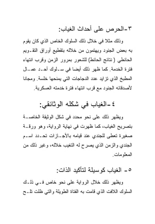 ‫٣-ﺍﻟﺤﺭﺹ ﻋﻠﻰ ﺃﺤﺩﺍﺙ ﺍﻟﻐﻴﺎﺏ:‬
‫ﻭﺫﻟﻙ ﻤﺜﻼ ﻓﻲ ﺨﻼل ﺫﻟﻙ ﺍﻟﺴﻠﻭﻙ ﺍﻟﺨﺎﺹ ﺍﻟﺫﻱ ﻜﺎﻥ ﻴﻘﻭﻡ‬
‫ﺒﻪ ﺒﻌﺽ ﺍﻟﺠﻨﻭﺩ ﻭﻴﻬﺘﻤﻭﻥ ﻤﻥ ﺨﻼﻟﻪ ﺒﺘﻘﻁﻴﻊ ﺃﻭﺭﺍﻕ ﺍﻟﺘﻘـﻭﻴﻡ‬
‫ﺍﻟﺤﺎﺌﻁﻲ ) ﻨﺘﺎﺌﺞ ﺍﻟﺤﺎﺌﻁ( ﻟﻠﺸﻌﻭﺭ ﺒﻤﺭﻭﺭ ﺍﻟﺯﻤﻥ ﻭﻗﺭﺏ ﺍﻨﺘﻬﺎﺀ‬
‫ﻓﺘﺭﺓ ﺍﻟﺨﺩﻤﺔ. ﻜﻤﺎ ﻅﻬﺭ ﺫﻟﻙ ﺃﻴﻀﺎ ﻓﻲ ﺴـﻠﻭﻙ ﺃﺤـﺩ ﻋﻤـﺎل‬
‫ﺍﻟﻤﻁﺒﺦ ﺍﻟﺫﻱ ﺘﺯﺍﻴﺩ ﻋﺩﺩ ﺍﻟﺩﺠﺎﺠﺎﺕ ﺍﻟﺘﻲ ﻴﻤﻨﺤﻬﺎ ﺨﻠﺴﺔ. ﻭﻤﺠﺎﻨﺎ‬
     ‫ﻷﺼﺩﻗﺎﺌﻪ ﺍﻟﺠﻨﻭﺩ ﻤﻊ ﻗﺭﺏ ﺍﻨﺘﻬﺎﺀ ﻓﺘﺭﺓ ﺨﺩﻤﺘﻪ ﺍﻟﻌﺴﻜﺭﻴﺔ.‬


        ‫٤-ﺍﻟﻐﻴﺎﺏ ﻓﻲ ﺸﻜﻠﻪ ﺍﻟﻭﺜﺎﺌﻘﻲ:‬
‫ﻭﻴﻅﻬﺭ ﺫﻟﻙ ﻋﻠﻰ ﻨﺤﻭ ﻤﺤﺩﺩ ﻓﻲ ﺸﻜل ﺍﻟﻭﺜﻴﻘﺔ ﺍﻟﺨﺎﺼـﺔ‬
‫ﺒﺘﺼﺭﻴﺢ ﺍﻟﻐﻴﺎﺏ، ﻜﻤﺎ ﻅﻬﺭﺕ ﻓﻲ ﻨﻬﺎﻴﺔ ﺍﻟﺭﻭﺍﻴﺔ، ﻭﻫﻭ ﻭﺭﻗـﺔ‬
‫ﺼﻐﻴﺭﺓ ﺘﻌﻁﻰ ﻟﻠﺠﻨﺩﻱ ﻋﻨﺩ ﻗﻴﺎﻤﻪ ﺒﺎﻷﺠـﺎﺯﺍﺕ ﺘﺤـﺩﺩ ﺍﺴـﻡ‬
‫ﺍﻟﺠﻨﺩﻱ ﻭﺍﻟﺯﻤﻥ ﺍﻟﺫﻱ ﻴﺼﺭﺡ ﻟﻪ ﺍﻟﺘﻐﻴﺏ ﺨﻼﻟﻪ، ﻭﻏﻴﺭ ﺫﻟﻙ ﻤﻥ‬
                                             ‫ﺍﻟﻤﻌﻠﻭﻤﺎﺕ.‬

                ‫٥- ﺍﻟﻐﻴﺎﺏ ﻜﻭﺴﻴﻠﺔ ﻟﺘﺄﻜﻴﺩ ﺍﻟﺫﺍﺕ:‬
‫ﻭﻴﻅﻬﺭ ﺫﻟﻙ ﺨﻼل ﺍﻟﺭﻭﺍﻴﺔ ﻋﻠﻰ ﻨﺤﻭ ﺨﺎﺹ ﻓـﻲ ﺫﻟـﻙ‬
‫ﺍﻟﺴﻠﻭﻙ ﺍﻟﻼﻓﺕ ﺍﻟﺫﻱ ﻗﺎﻤﺕ ﺒﻪ ﺍﻟﻔﺘﺎﺓ ﺍﻟﻁﻭﻴﻠﺔ ﻭﺍﻟﺘﻲ ﻅﻠﺕ ﺘﻠـﺢ‬
 