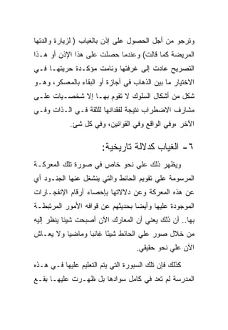 ‫ﻭﺘﺭﺠﻭ ﻤﻥ ﺃﺠل ﺍﻟﺤﺼﻭل ﻋﻠﻰ ﺇﺫﻥ ﺒﺎﻟﻐﻴﺎﺏ ) ﻟﺯﻴﺎﺭﺓ ﻭﺍﻟﺩﺘﻬﺎ‬
‫ﺍﻟﻤﺭﻴﻀﺔ ﻜﻤﺎ ﻗﺎﻟﺕ( ﻭﻋﻨﺩﻤﺎ ﺤﺼﻠﺕ ﻋﻠﻰ ﻫﺫﺍ ﺍﻹﺫﻥ ﺃﻭ ﻫـﺫﺍ‬
‫ﺍﻟﺘﺼﺭﻴﺢ ﻋﺎﺩﺕ ﺇﻟﻰ ﻏﺭﻓﺘﻬﺎ ﻭﻨﺎﻤﺕ ﻤﺅﻜـﺩﺓ ﺤﺭﻴﺘﻬـﺎ ﻓـﻲ‬
‫ﺍﻻﺨﺘﻴﺎﺭ ﻤﺎ ﺒﻴﻥ ﺍﻟﺫﻫﺎﺏ ﻓﻲ ﺃﺠﺎﺯﺓ ﺃﻭ ﺍﻟﺒﻘﺎﺀ ﺒﺎﻟﻤﻌﺴﻜﺭ، ﻭﻫـﻭ‬
‫ﺸﻜل ﻤﻥ ﺃﺸﻜﺎل ﺍﻟﺴﻠﻭﻙ ﻻ ﺘﻘﻭﻡ ﺒﻬـﺎ ﺇﻻ ﺸﺨﺼـﻴﺎﺕ ﻋﻠـﻰ‬
‫ﻤﺸﺎﺭﻑ ﺍﻻﻀﻁﺭﺍﺏ ﻨﺘﻴﺠﺔ ﻟﻔﻘﺩﺍﻨﻬﺎ ﻟﻠﺜﻘﺔ ﻓـﻲ ﺍﻟـﺫﺍﺕ ﻭﻓـﻲ‬
            ‫ﺍﻵﺨﺭ ،ﻭﻓﻲ ﺍﻟﻭﺍﻗﻊ ﻭﻓﻲ ﺍﻟﻘﻭﺍﻨﻴﻥ، ﻭﻓﻲ ﻜل ﺸﺊ.‬

                        ‫٦- ﺍﻟﻐﻴﺎﺏ ﻜﺩﻻﻟﺔ ﺘﺎﺭﻴﺨﻴﺔ:‬
‫ﻭﻴﻅﻬﺭ ﺫﻟﻙ ﻋﻠﻲ ﻨﺤﻭ ﺨﺎﺹ ﻓﻲ ﺼﻭﺭﺓ ﺘﻠﻙ ﺍﻟﻤﻌﺭﻜـﺔ‬
‫ﺍﻟﻤﺭﺴﻭﻤﺔ ﻋﻠﻲ ﺘﻘﻭﻴﻡ ﺍﻟﺤﺎﺌﻁ ﻭﺍﻟﺘﻲ ﻴﻨﺸﻐل ﻋﻨﻬﺎ ﺍﻟﺠﻨـﻭﺩ ﺃﻱ‬
‫ﻋﻥ ﻫﺫﻩ ﺍﻟﻤﻌﺭﻜﺔ ﻭﻋﻥ ﺩﻻﻻﺘﻬﺎ ﺒﺈﺤﺼﺎﺀ ﺃﺭﻗﺎﻡ ﺍﻹﻨﻔﺠـﺎﺭﺍﺕ‬
‫ﺍﻟﻤﻭﺠﻭﺩﺓ ﻋﻠﻴﻬﺎ ﻭﺃﻴﻀﺎ ﺒﺤﺩﻴﺜﻬﻡ ﻋﻥ ﻗﻭﺍﻓﻪ ﺍﻷﻤﻭﺭ ﺍﻟﻤﺭﺘﺒﻁـﺔ‬
‫ﺒﻬﺎ.. ﺃﻥ ﺫﻟﻙ ﻴﻌﻨﻲ ﺃﻥ ﺍﻟﻤﻌﺎﺭﻙ ﺍﻵﻥ ﺃﺼﺒﺤﺕ ﺸﻴﺌﺎ ﻴﻨﻅﺭ ﺇﻟﻴﻪ‬
‫ﻤﻥ ﺨﻼل ﺼﻭﺭ ﻋﻠﻲ ﺍﻟﺤﺎﺌﻁ ﺸﻴﺌﺎ ﻏﺎﺌﺒﺎ ﻭﻤﺎﻀﻴﺎ ﻭﻻ ﻴﻌـﺎﺵ‬
                       ‫ً‬
                                    ‫ﺍﻵﻥ ﻋﻠﻲ ﻨﺤﻭ ﺤﻘﻴﻘﻲ.‬

‫ﻜﺫﻟﻙ ﻓﺈﻥ ﺘﻠﻙ ﺍﻟﺴﺒﻭﺭﺓ ﺍﻟﺘﻲ ﻴﺘﻡ ﺍﻟﺘﻌﻠﻴﻡ ﻋﻠﻴﻬﺎ ﻓـﻲ ﻫـﺫﻩ‬
‫ﺍﻟﻤﺩﺭﺴﺔ ﻟﻡ ﺘﻌﺩ ﻓﻲ ﻜﺎﻤل ﺴﻭﺍﺩﻫﺎ ﺒل ﻅﻬـﺭﺕ ﻋﻠﻴﻬـﺎ ﺒﻘـﻊ‬
 