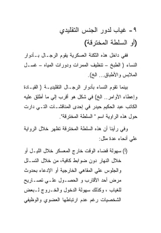 ‫٩- ﻏﻴﺎﺏ ﻟﺩﻭﺭ ﺍﻟﺠﻨﺱ ﺍﻟﺘﻘﻠﻴﺩﻱ‬
                               ‫)ﺃﻭ ﺍﻟﺴﻠﻁﺔ ﺍﻟﻤﺨﺘﺭﻗﺔ(‬
‫ﻓﻔﻲ ﺩﺍﺨل ﻫﺫﻩ ﺍﻟﺜﻜﻨﺔ ﺍﻟﻌﺴﻜﺭﻴﺔ ﻴﻘﻭﻡ ﺍﻟﺭﺠـﺎل ﺒـﺄﺩﻭﺍﺭ‬
‫ﺍﻟﻨﺴﺎﺀ ) ﺍﻟﻁﺒﺦ – ﺘﻨﻅﻴﻑ ﺍﻟﻤﻤﺭﺍﺕ ﻭﺩﻭﺭﺍﺕ ﺍﻟﻤﻴﺎﻩ – ﻏﺴـل‬
                                 ‫ﺍﻟﻤﻼﺒﺱ ﻭﺍﻷﻁﺒﺎﻕ… ﺍﻟﺦ(.‬

‫ﺒﻴﻨﻤﺎ ﺘﻘﻭﻡ ﺍﻟﻨﺴﺎﺀ ﺒﺄﺩﻭﺍﺭ ﺍﻟﺭﺠـﺎل ﺍﻟﺘﻘﻠﻴﺩﻴـﺔ ) ﺍﻟﻘﻴـﺎﺩﺓ‬
‫ﻭﺇﻋﻁﺎﺀ ﺍﻷﻭﺍﻤﺭ.. ﺍﻟﺦ( ﻓﻲ ﺸﻜل ﻫﻭ ﺃﻗﺭﺏ ﺇﻟﻲ ﻤﺎ ﺃﻁﻠﻕ ﻋﻠﻴﻪ‬
‫ﺍﻟﻜﺎﺘﺏ ﻋﺒﺩ ﺍﻟﺤﻜﻴﻡ ﺤﻴﺩﺭ ﻓﻲ ﺇﺤﺩﻯ ﺍﻟﻤﻨﺎﻗﺸـﺎﺕ ﺍﻟﺘـﻲ ﺩﺍﺭﺕ‬
                  ‫ﺤﻭل ﻫﺫﻩ ﺍﻟﺭﺍﻭﻴﺔ ﺍﺴﻡ " ﺍﻟﺴﻠﻁﺔ ﺍﻟﻤﺨﺘﺭﻗﺔ".‬

‫ﻭﻓﻲ ﺭﺃﻴﻨﺎ ﺃﻥ ﻫﺫﻩ ﺍﻟﺴﻠﻁﺔ ﺍﻟﻤﺨﺘﺭﻗﺔ ﺘﻅﻬﺭ ﺨﻼل ﺍﻟﺭﻭﺍﻴﺔ‬
                                       ‫ﻋﻠﻲ ﺃﻨﺤﺎﺀ ﻋﺩﺓ ﻤﺜل:‬

‫)ﺃ( ﺴﻬﻭﻟﺔ ﻗﻀﺎﺀ ﺍﻟﻭﻗﺕ ﺨﺎﺭﺝ ﺍﻟﻤﻌﺴﻜﺭ ﺨﻼل ﺍﻟﻠﻴـل ﺃﻭ‬
‫ﺨﻼل ﺍﻟﻨﻬﺎﺭ ﺩﻭﻥ ﻀﻭﺍﺒﻁ ﻜﺎﻓﻴﺔ، ﻤﻥ ﺨﻼل ﺍﻟﺘﺴـﻠل‬
‫ﻭﺍﻟﺠﻠﻭﺱ ﻋﻠﻲ ﺍﻟﻤﻘﺎﻫﻲ ﺍﻟﺨﺎﺭﺠﻴﺔ ﺃﻭ ﺍﻹﺩﻋﺎﺀ ﺒﺤﺩﻭﺙ‬
         ‫‪‬‬
‫ﻤﺭﺽ ﺃﺤﺩ ﺍﻷﻗﺎﺭﺏ ﻭ ﺍﻟﺤﺼـﻭل ﻋﻠـﻲ ﺘﺼـﺎﺭﻴﺢ‬
‫ﻟﻠﻐﻴﺎﺏ ، ﻭﻜﺫﻟﻙ ﺴﻬﻭﻟﺔ ﺍﻟﺩﺨﻭل ﻭﺍﻟﺨـﺭﻭﺝ ﻟـﺒﻌﺽ‬
‫ﺍﻟﺸﺨﺼﻴﺎﺕ ﺭﻏﻡ ﻋﺩﻡ ﺍﺭﺘﺒﺎﻁﻬﺎ ﺍﻟﻌﻀﻭﻱ ﻭﺍﻟﻭﻅﻴﻔﻲ‬
 