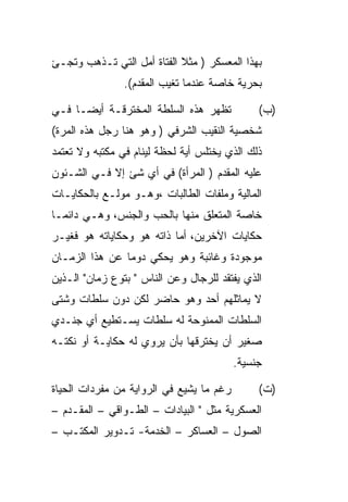 ‫ﺒﻬﺫﺍ ﺍﻟﻤﻌﺴﻜﺭ ) ﻤﺜﻼ ﺍﻟﻔﺘﺎﺓ ﺃﻤل ﺍﻟﺘﻲ ﺘـﺫﻫﺏ ﻭﺘﺠـﺊ‬
                ‫ﺒﺤﺭﻴﺔ ﺨﺎﺼﺔ ﻋﻨﺩﻤﺎ ﺘﻐﻴﺏ ﺍﻟﻤﻘﺩﻡ(.‬

‫ﺘﻅﻬﺭ ﻫﺫﻩ ﺍﻟﺴﻠﻁﺔ ﺍﻟﻤﺨﺘﺭﻗـﺔ ﺃﻴﻀـﺎ ﻓـﻲ‬            ‫)ﺏ(‬
‫ﺸﺨﺼﻴﺔ ﺍﻟﻨﻘﻴﺏ ﺍﻟﺸﺭﻓﻲ ) ﻭﻫﻭ ﻫﻨﺎ ﺭﺠل ﻫﺫﻩ ﺍﻟﻤﺭﺓ(‬
‫ﺫﻟﻙ ﺍﻟﺫﻱ ﻴﺨﺘﻠﺱ ﺃﻴﺔ ﻟﺤﻅﺔ ﻟﻴﻨﺎﻡ ﻓﻲ ﻤﻜﺘﺒﻪ ﻭﻻ ﺘﻌﺘﻤﺩ‬
‫ﻋﻠﻴﻪ ﺍﻟﻤﻘﺩﻡ ) ﺍﻟﻤﺭﺃﺓ( ﻓﻲ ﺃﻱ ﺸﺊ ﺇﻻ ﻓـﻲ ﺍﻟﺸـﺌﻭﻥ‬
‫ﺍﻟﻤﺎﻟﻴﺔ ﻭﻤﻠﻔﺎﺕ ﺍﻟﻁﺎﻟﺒﺎﺕ ،ﻭﻫـﻭ ﻤﻭﻟـﻊ ﺒﺎﻟﺤﻜﺎﻴـﺎﺕ‬
‫ﺨﺎﺼﺔ ﺍﻟﻤﺘﻌﻠﻕ ﻤﻨﻬﺎ ﺒﺎﻟﺤﺏ ﻭﺍﻟﺠﻨﺱ، ﻭﻫـﻲ ﺩﺍﺌﻤـﺎ‬
‫ﺤﻜﺎﻴﺎﺕ ﺍﻵﺨﺭﻴﻥ، ﺃﻤﺎ ﺫﺍﺘﻪ ﻫﻭ ﻭﺤﻜﺎﻴﺎﺘﻪ ﻫﻭ ﻓﻐﻴـﺭ‬
‫ﻤﻭﺠﻭﺩﺓ ﻭﻏﺎﺌﺒﺔ ﻭﻫﻭ ﻴﺤﻜﻲ ﺩﻭﻤﺎ ﻋﻥ ﻫﺫﺍ ﺍﻟﺯﻤـﺎﻥ‬
‫ﺍﻟﺫﻱ ﻴﻔﺘﻘﺩ ﻟﻠﺭﺠﺎل ﻭﻋﻥ ﺍﻟﻨﺎﺱ " ﺒﺘﻭﻉ ﺯﻤﺎﻥ" ﺍﻟـﺫﻴﻥ‬
‫ﻻ ﻴﻤﺎﺜﻠﻬﻡ ﺃﺤﺩ ﻭﻫﻭ ﺤﺎﻀﺭ ﻟﻜﻥ ﺩﻭﻥ ﺴﻠﻁﺎﺕ ﻭﺸﺘﻰ‬
‫ﺍﻟﺴﻠﻁﺎﺕ ﺍﻟﻤﻤﻨﻭﺤﺔ ﻟﻪ ﺴﻠﻁﺎﺕ ﻴﺴـﺘﻁﻴﻊ ﺃﻱ ﺠﻨـﺩﻱ‬
‫ﺼﻐﻴﺭ ﺃﻥ ﻴﺨﺘﺭﻗﻬﺎ ﺒﺄﻥ ﻴﺭﻭﻱ ﻟﻪ ﺤﻜﺎﻴـﺔ ﺃﻭ ﻨﻜﺘـﻪ‬
                                          ‫ﺠﻨﺴﻴﺔ.‬

‫ﺭﻏﻡ ﻤﺎ ﻴﺸﻴﻊ ﻓﻲ ﺍﻟﺭﻭﺍﻴﺔ ﻤﻥ ﻤﻔﺭﺩﺍﺕ ﺍﻟﺤﻴﺎﺓ‬        ‫)ﺕ(‬
‫ﺍﻟﻌﺴﻜﺭﻴﺔ ﻤﺜل " ﺍﻟﺒﻴﺎﺩﺍﺕ – ﺍﻟﻁـﻭﺍﻗﻲ – ﺍﻟﻤﻘـﺩﻡ –‬
‫ﺍﻟﺼﻭل – ﺍﻟﻌﺴﺎﻜﺭ – ﺍﻟﺨﺩﻤﺔ- ﺘـﺩﻭﻴﺭ ﺍﻟﻤﻜﺘـﺏ –‬
 