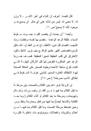 ‫ﻗﺎل ﻟﻨﻔﺴﻪ: ﺃﻋﺭﻑ ﺃﻥ ﺍﻟﻨﺩﺍﺀ ﻓﻲ ﺁﺨﺭ ﺍﻷﻤـﺭ ، ﻻ ﻭﺯﻥ‬
‫ﻟﻪ. ﻻ ﻤﻌﻨﻰ ﻟﻪ. ﻟﻴﺱ ﻤﻥ ﺸﺄﻨﻪ ﻋﻠﻰ ﺃﻱ ﺤﺎل ﺃﻥ ﻴﺴﻤﻊ.ﻫـﻭ‬
                           ‫ﻤﻭﺠﻭﺩ ﻷﻨﻪ ﻻ ﻴﺴﻤﻊ".ﺹ ١١.‬

‫ﻭﺃﻴﻀﺎ " ﺃﻥ ﻴﺤﺩﺙ.ﺃﻥ ﻴﻨﻔﺼﻡ ﺍﻟﻘﻴـﺩ ﺒﺼـﻭﺕ ﺴـﻘﻭﻁ‬
‫ﺍﻟﺴﻤﺎﺀ. ﻁﻠﻘﺔ ﺍﻟﺭﻋﺩ ﺍﻟﻭﺍﺤﺩﺓ ـﻨﻘﺼﻡ ﺒﻬﺎ ﻨﻔﺴﻪ، ﻭﺘﺘﻔﺘﺕ، ﺭﻤﺎﺩ‬
‫ﺍﻟﺸﻬﺏ، ﺍﻨﻔﺼﺎﻡ ﻜل ﺸﺊ، ﺍﻻﻨﻘﻁـﺎﻉ ﻋـﻥ ﺍﻟﻌﻘـل، ﺍﻨﺸـﻘﺎﻕ‬
‫ﺍﻟﺯﻤﻥ،ﺍﻨﻘﻀﺎﺽ ﺍﻟﻘﻬﺭ ﻫﺸﻴﻡ ﺍﻟﻭﺍﻗـﻊ ﻴﺘﻬـﺎﻭﻯ. ﺍﻻﻨﻁـﻼﻕ،‬
‫ﺍﻻﺨﺘﺭﺍﻕ ﺇﻟﻲ ﻗﻠﺏ ﺍﻟﺤﻘﻴﻘﺔ ﺘﺩﻤﻴﺭﺍ ﻟﻠﺤﻘﻴﻘﺔ. ﻗﺼـﻑ ﻀـﺭﺒﺔ‬
‫ﺍﻟﺭﻋﺩ ﻏﻴﺭ ﺍﻟﻤﺘﻜﺭﺭﺓ ﺘﺘﻘﻭﺽ ﻟﻬﺎ ﻜل ﺍﻷﺭﻜﺎﻥ ﺍﻟﻬﺸـﺔ ﺍﻟﺘـﻲ‬
‫ﻜﺎﻨﺕ ﺘﻠﻭﺡ ﺴﺎﻤﻘﺔ ﺍﻷﻋﻤﺩﺓ ﻭﻁﻴﺩﺓ ﺍﻟﺼﺨﺭ.ﻋﻠﻰ ﺍﻟﺤﺎﻓﺔ ﺍﻟﻤﺴﻨﻨﺔ‬
‫ﻟﻬﻭﺓ ﺍﻻﻨﻔﻜﺎﻙ ﺍﻟﻐﺎﺌﺭﺓ ﺍﻟﺴﺩﻴﻡ. ﺘﺸﺩﻨﻲ ﻏﻭﺍﻴـﺔ ﺍﻟﺴـﻘﻭﻁ ﻓـﻲ‬
                      ‫ﺇﻁﻼﻕ ﺍﻻﺴﻡ، ﺼﺭﺨﺘﻪ" ) ﺹ ٨١(.‬

‫ﺇﻥ ﺍﻟﺭﻭﺍﻴﺔ ﺘﻭﺘﺭ ﺩﺍﺌﻡ ﺒﻴﻥ ﺍﻟﻜﻼﻡ ﻭﺍﻟﺼﻤﺕ، ﺒﻴﻥ ﻤﺭﺤﻠـﺔ‬
‫ﻤﺎ ﻗﺒل ﺍﻟﻜﻼﻡ ﺒﻤﺎ ﻓﻴﻬـﺎ ﻤـﻥ ﺃﻓﻜـﺎﺭ ﻭﺘﺼـﻭﺭﺍﺕ ﻭﺃﺤـﻼﻡ‬
‫ﻭﺘﻬﻭﻴﻤﺎﺕ، ﻭﻤﺭﺤﻠﺔ ﻤﺎ ﺒﻌﺩ ﺍﻟﻜﻼﻡ ﺃﻭ ﺃﺜﻨﺎﺀ ﺍﻟﻜﻼﻡ ) ﻭﻤﺎ ﺒﻌـﺩ‬
‫ﺍﻟﻜﺘﺎﺒﺔ ﻭﺃﺜﻨﺎﺀﻫﺎ ﺃﻴﻀﺎ( ﺒﻤﺎ ﻓﻴﻬﺎ ﻤﻥ ﻓﻌل ﻭﻤﻤﺎﺭﺴﺔ ﻭﻁﻘـﻭﺱ.‬
‫ﻭﺤﻴﻥ ﺘﻀﻐﻁ ﻤﺭﺤﻠﺔ ﺍﻟﺼﻤﺕ ﻭﻤﺎ ﻗﺒل ﺍﻟﻜﻼﻡ ﺒﻤﺎ ﻓﻴﻬـﺎ ﻤـﻥ‬
‫ﺃﺤﻼﻡ ﻭﺫﻜﺭﻴﺎﺕ ﻭﺍﻨﻔﻌﺎﻻﺕ ﻭﻤﻭﻨﻭﻟﻭﺠـﺎﺕ ﺩﺍﺨﻠﻴـﺔ ﻜﺜﻴـﺭﺓ‬
 