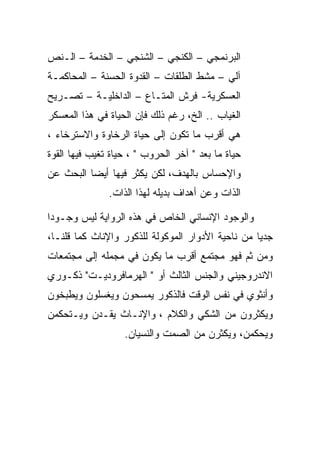 ‫ﺍﻟﺒﺭﻨﻤﺠﻲ – ﺍﻟﻜﻨﺠﻲ – ﺍﻟﺸﻨﺠﻲ – ﺍﻟﺨﺩﻤﺔ – ﺍﻟـﻨﺹ‬
‫ﺁﻟﻲ – ﻤﺸﻁ ﺍﻟﻁﻠﻘﺎﺕ – ﺍﻟﻘﺩﻭﺓ ﺍﻟﺤﺴﻨﺔ – ﺍﻟﻤﺤﺎﻜﻤـﺔ‬
‫ﺍﻟﻌﺴﻜﺭﻴﺔ- ﻓﺭﺵ ﺍﻟﻤﺘـﺎﻉ – ﺍﻟﺩﺍﺨﻠﻴـﺔ – ﺘﺼـﺭﻴﺢ‬
‫ﺍﻟﻐﻴﺎﺏ .. ﺍﻟﺦ، ﺭﻏﻡ ﺫﻟﻙ ﻓﺈﻥ ﺍﻟﺤﻴﺎﺓ ﻓﻲ ﻫﺫﺍ ﺍﻟﻤﻌﺴﻜﺭ‬
‫ﻫﻲ ﺃﻗﺭﺏ ﻤﺎ ﺘﻜﻭﻥ ﺇﻟﻰ ﺤﻴﺎﺓ ﺍﻟﺭﺨﺎﻭﺓ ﻭﺍﻻﺴﺘﺭﺨﺎﺀ ،‬
‫ﺤﻴﺎﺓ ﻤﺎ ﺒﻌﺩ " ﺁﺨﺭ ﺍﻟﺤﺭﻭﺏ " ، ﺤﻴﺎﺓ ﺘﻐﻴﺏ ﻓﻴﻬﺎ ﺍﻟﻘﻭﺓ‬
‫ﻭﺍﻹﺤﺴﺎﺱ ﺒﺎﻟﻬﺩﻑ، ﻟﻜﻥ ﻴﻜﺜﺭ ﻓﻴﻬﺎ ﺃﻴﻀﺎ ﺍﻟﺒﺤﺙ ﻋﻥ‬
               ‫ﺍﻟﺫﺍﺕ ﻭﻋﻥ ﺃﻫﺩﺍﻑ ﺒﺩﻴﻠﻪ ﻟﻬﺫﺍ ﺍﻟﺫﺍﺕ.‬

‫ﻭﺍﻟﻭﺠﻭﺩ ﺍﻹﻨﺴﺎﻨﻲ ﺍﻟﺨﺎﺹ ﻓﻲ ﻫﺫﻩ ﺍﻟﺭﻭﺍﻴﺔ ﻟﻴﺱ ﻭﺠـﻭﺩﺍ‬
‫ﺠﺩﻴﺎ ﻤﻥ ﻨﺎﺤﻴﺔ ﺍﻷﺩﻭﺍﺭ ﺍﻟﻤﻭﻜﻭﻟﺔ ﻟﻠﺫﻜﻭﺭ ﻭﺍﻹﻨﺎﺙ ﻜﻤﺎ ﻗﻠﻨـﺎ،‬
‫ﻭﻤﻥ ﺜﻡ ﻓﻬﻭ ﻤﺠﺘﻤﻊ ﺃﻗﺭﺏ ﻤﺎ ﻴﻜﻭﻥ ﻓﻲ ﻤﺠﻤﻠﻪ ﺇﻟﻰ ﻤﺠﺘﻤﻌﺎﺕ‬
‫ﺍﻻﻨﺩﺭﻭﺠﻴﻨﻲ ﻭﺍﻟﺠﻨﺱ ﺍﻟﺜﺎﻟﺙ ﺃﻭ " ﺍﻟﻬﺭﻤﺎﻓﺭﻭﺩﻴـﺕ" ﺫﻜـﻭﺭﻱ‬
‫ﻭﺃﻨﺜﻭﻱ ﻓﻲ ﻨﻔﺱ ﺍﻟﻭﻗﺕ ﻓﺎﻟﺫﻜﻭﺭ ﻴﻤﺴﺤﻭﻥ ﻭﻴﻐﺴﻠﻭﻥ ﻭﻴﻁﺒﺨﻭﻥ‬
‫ﻭﻴﻜﺜﺭﻭﻥ ﻤﻥ ﺍﻟﺸﻜﻲ ﻭﺍﻟﻜﻼﻡ ، ﻭﺍﻹﻨـﺎﺙ ﻴﻘـﺩﻥ ﻭﻴـﺘﺤﻜﻤﻥ‬
                   ‫ﻭﻴﺤﻜﻤﻥ، ﻭﻴﻜﺜﺭﻥ ﻤﻥ ﺍﻟﺼﻤﺕ ﻭﺍﻟﻨﺴﻴﺎﻥ.‬
 