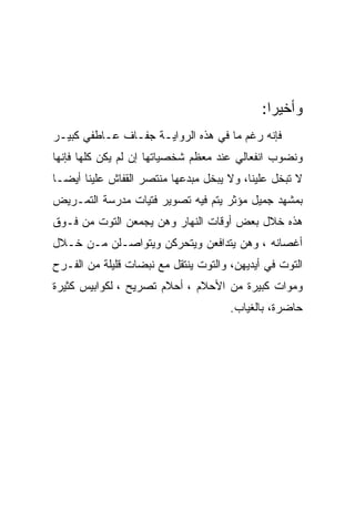 ‫ﻭﺃﺨﻴﺭﺍ:‬
                                               ‫‪‬‬
‫ﻓﺈﻨﻪ ﺭﻏﻡ ﻤﺎ ﻓﻲ ﻫﺫﻩ ﺍﻟﺭﻭﺍﻴـﺔ ﺠﻔـﺎﻑ ﻋـﺎﻁﻔﻲ ﻜﺒﻴـﺭ‬
‫ﻭﻨﻀﻭﺏ ﺍﻨﻔﻌﺎﻟﻲ ﻋﻨﺩ ﻤﻌﻅﻡ ﺸﺨﺼﻴﺎﺘﻬﺎ ﺇﻥ ﻟﻡ ﻴﻜﻥ ﻜﻠﻬﺎ ﻓﺈﻨﻬﺎ‬
‫ﻻ ﺘﺒﺨل ﻋﻠﻴﻨﺎ، ﻭﻻ ﻴﺒﺨل ﻤﺒﺩﻋﻬﺎ ﻤﻨﺘﺼﺭ ﺍﻟﻘﻔﺎﺵ ﻋﻠﻴﻨﺎ ﺃﻴﻀـﺎ‬
‫ﺒﻤﺸﻬﺩ ﺠﻤﻴل ﻤﺅﺜﺭ ﻴﺘﻡ ﻓﻴﻪ ﺘﺼﻭﻴﺭ ﻓﺘﻴﺎﺕ ﻤﺩﺭﺴﺔ ﺍﻟﺘﻤـﺭﻴﺽ‬
‫ﻫﺫﻩ ﺨﻼل ﺒﻌﺽ ﺃﻭﻗﺎﺕ ﺍﻟﻨﻬﺎﺭ ﻭﻫﻥ ﻴﺠﻤﻌﻥ ﺍﻟﺘﻭﺕ ﻤﻥ ﻓـﻭﻕ‬
‫ﺃﻏﺼﺎﻨﻪ ، ﻭﻫﻥ ﻴﺘﺩﺍﻓﻌﻥ ﻭﻴﺘﺤﺭﻜﻥ ﻭﻴﺘﻭﺍﺼـﻠﻥ ﻤـﻥ ﺨـﻼل‬
‫ﺍﻟﺘﻭﺕ ﻓﻲ ﺃﻴﺩﻴﻬﻥ، ﻭﺍﻟﺘﻭﺕ ﻴﻨﺘﻘل ﻤﻊ ﻨﺒﻀﺎﺕ ﻗﻠﻴﻠﺔ ﻤﻥ ﺍﻟﻔـﺭﺡ‬
‫ﻭﻤﻭﺍﺕ ﻜﺒﻴﺭﺓ ﻤﻥ ﺍﻷﺤﻼﻡ ، ﺃﺤﻼﻡ ﺘﺼﺭﻴﺢ ، ﻟﻜﻭﺍﺒﻴﺱ ﻜﺜﻴﺭﺓ‬
                                      ‫ﺤﺎﻀﺭﺓ، ﺒﺎﻟﻐﻴﺎﺏ.‬
 