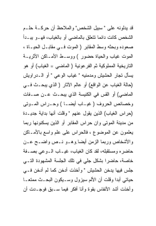 ‫ﻗﺩ ﻴﺩﻟﻭﻨﻪ ﻋﻠﻰ " ﺴﺒﻴل ﺍﻟﺸﺨﺹ" ﻭﺍﻟﻤﻼﺤﻅ ﺃﻥ ﺤﺭﻜـﺔ ﺤﻠـﻡ‬
‫ﺍﻟﺸﺨﺹ ﻜﺎﻨﺕ ﺩﺍﺌﻤﺎ ﺘﺘﻌﻠﻕ ﺒﺎﻟﻤﺎﻀﻲ ﺃﻭ ﺒﺎﻟﻐﻴﺎﺏ، ﻓﻬـﻭ ﻴﺒـﺩﺃ‬
‫ﺼﻌﻭﺩﻩ ﻭﺒﺤﺜﻪ ﻭﺴﻁ ﺍﻟﻤﻘﺎﺒﺭ ) ﺍﻟﻤﻭﺕ ﻓـﻲ ﻤﻘﺎﺒـل ﺍﻟﺤﻴـﺎﺓ ،‬
‫ﺍﻟﻤﻭﺕ ﻏﻴﺎﺏ ﻭﺍﻟﺤﻴﺎﺓ ﺤﻀﻭﺭ ( ﻭﻭﺴـﻁ ﺍﻷﻤـﺎﻜﻥ ﺍﻷﺜﺭﻴـﺔ‬
‫ﺍﻟﺘﺎﺭﻴﺨﻴﺔ ﺍﻟﻤﻤﻠﻭﻜﻴﺔ ﺜﻡ ﺍﻟﻔﺭﻋﻭﻨﻴﺔ ) ﺍﻟﻤﺎﻀﻲ = ﺍﻟﻐﻴﺎﺏ( ﺃﻭ ﻫﻭ‬
‫ﻴﺴﺄل ﺘﺠﺎﺭ ﺍﻟﺤﺸﻴﺵ ﻭﻤﺩﻤﻨﻴﻪ " ﻏﻴﺎﺏ ﺍﻟﻭﻋﻲ " ﺃﻭ ﺍﻟـﺩﺭﺍﻭﻴﺵ‬
‫)ﺤﺎﻟﺔ ﺍﻟﻐﻴﺎﺏ ﻋﻥ ﺍﻟﻭﺍﻗﻊ( ﺃﻭ ﻋﺎﻟﻡ ﺍﻵﺜﺎﺭ ) ﺍﻟﺫﻱ ﻴﺒﺤـﺙ ﻓـﻲ‬
‫ﺍﻟﻤﺎﻀﻲ( ﺃﻭ ﺍﻟﻘﺱ ﻓﻲ ﺍﻟﻜﻨﻴﺴﺔ ﺍﻟﺫﻱ ﻴﺒﺤـﺙ ﻋـﻥ ﺼـﻔﺎﺕ‬
‫ﻭﺨﺼﺎﺌﺹ ﺍﻟﺤﺭﻭﻑ ) ﻏﻴـﺎﺏ ﺃﻴﻀـﺎ ( ﻭﺤـﺭﺍﺱ ﺍﻟﻤـﻭﺘﻰ‬
‫)ﺤﺭﺍﺱ ﺍﻟﻐﻴﺎﺏ( ﺍﻟﺫﻴﻥ ﻴﻘﻭل ﻋﻨﻬﻡ " ﻭﻗﻠﺕ ﺃﻨﻬﺎ ﺒﺩﺍﻴﺔ ﺠﺩﻴـﺩﺓ‬
‫ﻤﻥ ﻤﺩﻴﻨﺔ ﺍﻟﻤﻭﺘﻰ ﻭﺍﻥ ﺤﺭﺍﺱ ﺍﻟﻤﻘﺎﺒﺭ ﺃﻭ ﺍﻟﺫﻴﻥ ﻴﺴﻜﻨﻭﻨﻬﺎ ﺭﺒﻤﺎ‬
‫ﻴﻌﻠﻤﻭﻥ ﻋﻥ ﺍﻟﻤﻭﻀﻭﻉ ، ﻓﺎﻟﺤﺭﺍﺱ ﻋﻠﻰ ﻋﻠﻡ ﻭﺍﺴﻊ ﺒﺎﻷﻤـﺎﻜﻥ‬
‫ﻭﺍﻷﺸﺨﺎﺹ ﻭﺭﺒﻤﺎ ﺍﻟﺯﻤﻥ ﺃﻴﻀﺎ.ﻭﻫـﻭ ﻨـﺹ ﻭﺍﻀـﺢ ﻋـﻥ‬
‫ﺤﺎﻀﺭﻩ ﻭﻤﺴﺘﻘﺒﻠﻪ، ﻟﻘﺩ ﻜﺎﻥ ﺍﻟﻐﻴﺎﺏ، ﻏﻴـﺎﺏ ﺍﻟـﻭﻋﻲ ﺒﺼـﻔﺔ‬
‫ﺨﺎﺼﺔ، ﺤﺎﻀﺭﺍ ﺒﺸﻜل ﺠﻠﻲ ﻓﻲ ﺘﻠﻙ ﺍﻟﺠﻠﺴﺔ ﺍﻟﻤﺸﻬﻭﺩﺓ ﺍﻟﺘـﻲ‬
‫ﺠﻠﺱ ﻓﻴﻬﺎ ﻴﺩﺨﻥ ﺍﻟﺤﺸﻴﺵ " ﻭﺃﺨﺫﺕ ﺃﺩﺨﻥ ﻜﻤﺎ ﻟﻡ ﺃﺩﺨﻥ ﻓـﻲ‬
‫ﺤﻴﺎﺘﻲ ﺃﺒﺩﺍ ﻭﻗﻠﺕ ﺃﻥ ﺍﻷﻟﻡ ﺴﻴﺯﻭل ﻭﺴـﻴﻜﻭﻥ ﺍﻟﺒﺤـﺙ ﻤﻤﺘﻌـﺎ‬
‫ﻭﺃﺨﺫﺕ ﺃﺸﺩ ﺍﻷﻨﻔﺎﺱ ﺒﻘﻭﺓ ﻭﺃﻨﺎ ﺃﻓﻜﺭ ﻓﻴﻤﺎ ﺴـﺒﻕ ﻓﻭﺠـﺩﺕ ﺃﻥ‬
 