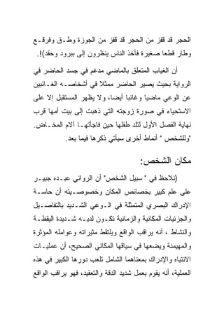 ‫ﺍﻟﺤﺠﺭ ﻗﺩ ﻗﻔﺯ ﻤﻥ ﺍﻟﺤﺠﺭ ﻗﺩ ﻗﻔﺯ ﻤﻥ ﺍﻟﺠﻭﺯﺓ ﻭﻁـﻕ ﻭﻓﺭﻗـﻊ‬
 ‫ﻭﻁﺎﺭ ﻗﻁﻌﺎ ﺼﻐﻴﺭﺓ ﻓﺄﺨﺫ ﺍﻟﻨﺎﺱ ﻴﻨﻅﺭﻭﻥ ﺇﻟﻰ ﺒﺒﺭﻭﺩ ﻭﺤﻘﺩ(!.‬
               ‫‪‬‬

‫ﺃﻥ ﺍﻟﻐﻴﺎﺏ ﺍﻟﻤﺘﻌﻠﻕ ﺒﺎﻟﻤﺎﻀﻲ ﻤﺩﻏﻡ ﻓﻲ ﺠﺴﺩ ﺍﻟﺤﺎﻀﺭ ﻓﻲ‬
‫ﺍﻟﺭﻭﺍﻴﺔ ﺒﺤﻴﺙ ﻴﺼﻴﺭ ﺍﻟﺤﺎﻀﺭ ﻤﻤﺜﻼ ﻓﻲ ﺃﺸﺨﺎﺼـﻪ ﺍﻟﻐـﺎﺌﺒﻴﻥ‬
‫ﻋﻥ ﺍﻟﻭﻋﻲ ﻤﺎﻀﻴﺎ ﻭﻏﺎﺌﺒﺎ ﺃﻴﻀﺎ، ﻭﻻ ﻴﻅﻬﺭ ﺍﻟﻤﺴﺘﻘﺒل ﺇﻻ ﻋﻠﻰ‬
                          ‫‪‬‬
‫ﺍﻻﺴﺘﺤﻴﺎﺀ ﻓﻲ ﺼﻭﺭﺓ ﺯﻭﺠﺘﻪ ﺍﻟﺘﻲ ﺫﻫﺒﺕ ﺇﻟﻰ ﺒﻴﺕ ﺃﻤﻬﺎ ﻗﺭﺏ‬
‫ﻨﻬﺎﻴﺔ ﺍﻟﻔﺼل ﺍﻷﻭل ﻟﺘﻠﺩ ﻁﻔﻠﻬﺎ ﺤﻴﻥ ﻓﺎﺠﺄﺘﻬـﺎ ﺁﻻﻡ ﺍﻟﻤﺨـﺎﺽ.‬
            ‫"ﻭﻟﻠﺸﺨﺹ " ﺃﻨﻤﺎﻁ ﺃﺨﺭﻯ ﺴﻴﺄﺘﻲ ﺫﻜﺭﻫﺎ ﻓﻴﻤﺎ ﺒﻌﺩ.‬

                                        ‫ﻤﻜﺎﻥ ﺍﻟﺸﺨﺹ:‬
‫)ﻨﻼﺤﻅ ﻓﻲ " ﺴﺒﻴل ﺍﻟﺸﺨﺹ" ﺃﻥ ﺍﻟﺭﻭﺍﺌﻲ ﻋﺒـﺩﻩ ﺠﺒﻴـﺭ‬
‫ﻋﻠﻰ ﻋﻠﻡ ﻜﺒﻴﺭ ﺒﺨﺼﺎﺌﺹ ﺍﻟﻤﻜﺎﻥ ﻭﺨﺼﻭﺼـﻴﺘﻪ ﺃﻥ ﺤﺎﺴـﺔ‬
‫ﺍﻹﺩﺭﺍﻙ ﺍﻟﺒﺼﺭﻱ ﺍﻟﻤﺘﻤﺜﻠﺔ ﻓﻲ ﺍﻟـﻭﻋﻲ ﺍﻟﺸـﺩﻴﺩ ﺒﺎﻟﺘﻔﺎﺼـﻴل‬
‫ﻭﺍﻟﺠﺯﺌﻴﺎﺕ ﺍﻟﻤﻜﺎﻨﻴﺔ ﻭﺍﻟﺯﻤﺎﻨﻴﺔ ﺘﻜـﻭﻥ ﻟﺩﻴـﻪ ﺸـﺩﻴﺩﺓ ﺍﻟﻴﻘﻅـﺔ‬
‫ﻭﺍﻟﻨﺸﺎﻁ ، ﺃﻨﻪ ﻴﺭﺍﻗﺏ ﺍﻟﻭﺍﻗﻊ ﻭﻴﻠﺘﻘﻁ ﻤﺜﻴﺭﺍﺘﻪ ﻭﻋﻭﺍﻤﻠﻪ ﺍﻟﻤﺅﺜﺭﺓ‬
‫ﻭﺍﻟﻤﻬﻴﻤﻨﺔ ﻭﻴﻀﻌﻬﺎ ﻓﻲ ﺴﻴﺎﻗﻬﺎ ﺍﻟﻤﻜﺎﻨﻲ ﺍﻟﺼﺤﻴﺢ، ﺃﻥ ﻋﻤﻠﻴـﺎﺕ‬
‫ﺍﻻﻨﺘﺒﺎﻩ ﻭﺍﻹﺩﺭﺍﻙ ﺒﻤﻌﻨﺎﻫﻤﺎ ﺍﻟﺸﺎﻤل ﺘﻠﻌﺏ ﺩﻭﺭﻫﺎ ﺍﻟﻜﺒﻴﺭ ﻓﻲ ﻫﺫﻩ‬
‫ﺍﻟﻌﻤﻠﻴﺔ، ﺃﻨﻪ ﻴﻘﻭﻡ ﺒﻌﻤل ﺸﺩﻴﺩ ﺍﻟﺩﻗﺔ ﻭﺍﻟﺘﻌﻘﻴﺩ، ﻓﻬﻭ ﻴﺭﺍﻗﺏ ﺍﻟﻭﺍﻗﻊ‬
 