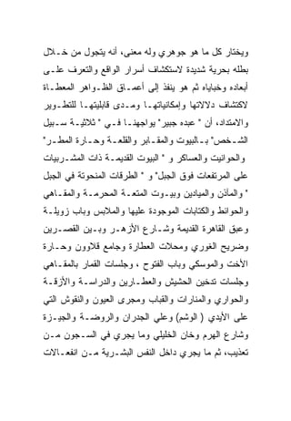 ‫ﻭﻴﺨﺘﺎﺭ ﻜل ﻤﺎ ﻫﻭ ﺠﻭﻫﺭﻱ ﻭﻟﻪ ﻤﻌﻨﻰ، ﺃﻨﻪ ﻴﺘﺠﻭل ﻤﻥ ﺨـﻼل‬
‫ﺒﻁﻠﻪ ﺒﺤﺭﻴﺔ ﺸﺩﻴﺩﺓ ﻻﺴﺘﻜﺸﺎﻑ ﺃﺴﺭﺍﺭ ﺍﻟﻭﺍﻗﻊ ﻭﺍﻟﺘﻌﺭﻑ ﻋﻠـﻰ‬
‫ﺃﺒﻌﺎﺩﻩ ﻭﺨﺒﺎﻴﺎﻩ ﺜﻡ ﻫﻭ ﻴﻨﻔﺫ ﺇﻟﻰ ﺃﻋﻤـﺎﻕ ﺍﻟﻅـﻭﺍﻫﺭ ﺍﻟﻤﻌﻁـﺎﺓ‬
‫ﻻﻜﺘﺸﺎﻑ ﺩﻻﻻﺘﻬﺎ ﻭﺇﻤﻜﺎﻨﻴﺎﺘﻬـﺎ ﻭﻤـﺩﻯ ﻗﺎﺒﻠﻴﺘﻬـﺎ ﻟﻠﺘﻁـﻭﻴﺭ‬
‫ﻭﺍﻻﻤﺘﺩﺍﺩ، ﺃﻥ " ﻋﺒﺩﻩ ﺠﺒﻴﺭ" ﻴﻭﺍﺠﻬﻨـﺎ ﻓـﻲ " ﺜﻼﺜﻴـﺔ ﺴـﺒﻴل‬
‫ﺍﻟﺸـﺨﺹ" ﺒـﺎﻟﺒﻴﻭﺕ ﻭﺍﻟﻤﻘـﺎﺒﺭ ﻭﺍﻟﻘﻠﻌـﺔ ﻭﺤـﺎﺭﺓ ﺍﻟﻤﻁـﺭ"‬
  ‫ـ‬        ‫ـ‬    ‫ـ‬          ‫ـ‬            ‫ـ‬     ‫ـ‬
‫ﻭﺍﻟﺤﻭﺍﻨﻴﺕ ﻭﺍﻟﻌﺴﺎﻜﺭ ﻭ " ﺍﻟﺒﻴﻭﺕ ﺍﻟﻘﺩﻴﻤـﺔ ﺫﺍﺕ ﺍﻟﻤﺸـﺭﺒﻴﺎﺕ‬
‫ﻋﻠﻰ ﺍﻟﻤﺭﺘﻔﻌﺎﺕ ﻓﻭﻕ ﺍﻟﺠﺒل" ﻭ " ﺍﻟﻁﺭﻗﺎﺕ ﺍﻟﻤﻨﺤﻭﺘﺔ ﻓﻲ ﺍﻟﺠﺒل‬
‫" ﻭﺍﻟﻤﺂﺫﻥ ﻭﺍﻟﻤﻴﺎﺩﻴﻥ ﻭﺒﻴـﻭﺕ ﺍﻟﻤﺘﻌـﺔ ﺍﻟﻤﺤﺭﻤـﺔ ﻭﺍﻟﻤﻘـﺎﻫﻲ‬
‫ﻭﺍﻟﺤﻭﺍﺌﻁ ﻭﺍﻟﻜﺘﺎﺒﺎﺕ ﺍﻟﻤﻭﺠﻭﺩﺓ ﻋﻠﻴﻬﺎ ﻭﺍﻟﻤﻼﺒﺱ ﻭﺒﺎﺏ ﺯﻭﻴﻠـﺔ‬
‫ﻭﻋﺒﻕ ﺍﻟﻘﺎﻫﺭﺓ ﺍﻟﻘﺩﻴﻤﺔ ﻭﺸـﺎﺭﻉ ﺍﻷﺯﻫـﺭ ﻭﺒـﻴﻥ ﺍﻟﻘﺼـﺭﻴﻥ‬
‫ﻭﻀﺭﻴﺢ ﺍﻟﻐﻭﺭﻱ ﻭﻤﺤﻼﺕ ﺍﻟﻌﻁﺎﺭﺓ ﻭﺠﺎﻤﻊ ﻗﻼﻭﻭﻥ ﻭﺤـﺎﺭﺓ‬
‫ﺍﻷﺨﺕ ﻭﺍﻟﻤﻭﺴﻜﻲ ﻭﺒﺎﺏ ﺍﻟﻔﺘﻭﺡ ، ﻭﺠﻠﺴﺎﺕ ﺍﻟﻘﻤﺎﺭ ﺒﺎﻟﻤﻘـﺎﻫﻲ‬
‫ﻭﺠﻠﺴﺎﺕ ﺘﺩﺨﻴﻥ ﺍﻟﺤﺸﻴﺵ ﻭﺍﻟﻌﻁـﺎﺭﻴﻥ ﻭﺍﻟﺩﺭﺍﺴـﺔ ﻭﺍﻷﺯﻗـﺔ‬
            ‫‪‬‬
‫ﻭﺍﻟﺤﻭﺍﺭﻱ ﻭﺍﻟﻤﻨﺎﺭﺍﺕ ﻭﺍﻟﻘﺒﺎﺏ ﻭﻤﺠﺭﻯ ﺍﻟﻌﻴﻭﻥ ﻭﺍﻟﻨﻘﻭﺵ ﺍﻟﺘﻲ‬
‫ﻋﻠﻰ ﺍﻷﻴﺩﻱ ) ﺍﻟﻭﺸﻡ( ﻭﻋﻠﻲ ﺍﻟﺠﺩﺭﺍﻥ ﻭﺍﻟﺭﻭﻀـﺔ ﻭﺍﻟﺠﻴـﺯﺓ‬
‫ﻭﺸﺎﺭﻉ ﺍﻟﻬﺭﻡ ﻭﺨﺎﻥ ﺍﻟﺨﻠﻴﻠﻲ ﻭﻤﺎ ﻴﺠﺭﻱ ﻓﻲ ﺍﻟﺴـﺠﻭﻥ ﻤـﻥ‬
‫ﺘﻌﺫﻴﺏ، ﺜﻡ ﻤﺎ ﻴﺠﺭﻱ ﺩﺍﺨل ﺍﻟﻨﻔﺱ ﺍﻟﺒﺸـﺭﻴﺔ ﻤـﻥ ﺍﻨﻔﻌـﺎﻻﺕ‬
 